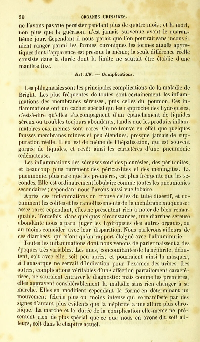 et ce climat fait germer certains produits morbides qui ne se seraient pas développés dans d'autres conditions. L'épidémie et la contagion sont les causes du plus grand nombre des maladies aiguës de l'enfance. Mais il y a sous ce rapport une dif- férence bien tranchée entre les maladies épidémiques et celles qui sont à la fois épidémiques et contagieuses. Les premières peuvent se développer chez l'enfant qui vient de naître aussi bien que chez celui qui a atteint la puberté, témoin les catarrhes trachéo-bronchiques et gastro-intestinaux ; tandis que les maladies contagieuses proprement dites, celles que nous décrirons sous le nom de maladies géné- rales aiguës spécifiques, sont presque spéciales aux enfants qui ont dépassé la première et même la seconde année : les fièvres éruptives, la fièvre typhoïde, la coqueluche, les oreillons en sont la preuve. On a cherché à expliquer l'immunité des très jeunes enfants pour la con- tagion par les conditions hygiéniques qui leur sont spéciales. Sans doute leur isolement, comparé aux rapprochements de toute espèce qui mettent en rapports journaliers les enfants plus âgés, doit entrer en ligne de compte; mais cette explication n'est pas suffisante, et il faut admettre qu'au début de la vie le corps n'est pas préparé pour l'éclosion du germe morbide que la contagion y dépose. N'est-il pas remarquable que la même observation soit applicable à la tubercu- lisation et à quelques autres diathèses héréditaires qui exigent un certain développement des organes avant de pouvoir se faire jour au dehors. ARTICLE II. INFLUENCE EXERCÉE PAR LE JEUNE AGE SUR LA PRODUCTION ET LA FRÉQUENCE DES MALADIES. On a dit que, sauf quelques maladies particulières à l'enfance, les affections de la première période de la vie sont, à peu de chose près, les mêmes que celles de l'adulte, et reconnaissent les mêmes causes. Si cette remarque est exacte, prise dans un sens aussi général, il n'est pas moins vrai que, si on l'admettait sans restrictions, on se ferait une idée bien fausse de la pathologie du jeune âge. Celle-ci est spéciale comme sa physiologie. En effet, certaines maladies sont tellement exceptionnelles dans l'enfance, qu'en réalité elles ne font pas partie de son domaine pathologique; de même certaines affections particulières à cet âge sont presque inconnues dans les années qui suivent. Mais la plupart de celles qui sont communes à tous les âges (et elles sont les plus nombreuses) présentent dans l'enfance des formes et une physionomie différentes de celles qu'elles auront à une autre époque de la vie. En éliminant de notre cadre les maladies qui sont une exception