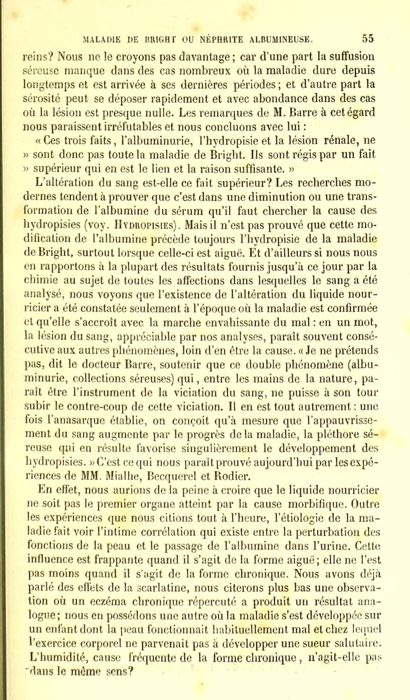 reins? Nous ne le croyons pas davantage; car d'une part la suffusion séreuse manque dans des cas nombreux où la maladie dure depuis longtemps et est arrivée à ses dernières périodes; et d'autre part la sérosité peut se déposer rapidement et avec abondance dans des cas où la lésion est presque nulle. Les remarques de M. Barre à cet égard nous paraissent irréfutables et nous concluons avec lui : « Ces trois faits, l'albuminurie, l'hydropisie et la lésion rénale, ne » sont donc pas toute la maladie de Bright. Ils sont régis par un fait )) supérieur qui en est le lien et la raison suffisante. » L'altération du sang est-elle ce fait supérieur? Les recherches mo- dernes tendent à prouver que c'est dans une diminution ou une trans- formation de l'albumine du sérum qu'il faut chercher la cause des bydropisies (voy. Hydropisies). Mais il n'est pas prouvé que cette mo- dification de l'albumine précède toujours l'hydropisie de la maladie de Bright, surtout lorsque celle-ci est aiguë. Et d'ailleurs si nous nous en rapportons à la plupart des résultats fournis jusqu'à ce jour par la chimie au sujet de toutes les affections dans lesquelles le sang a été analysé, nous voyons que l'existence de l'altération du liquide nour- ricier a été constatée seulement à l'époque où la maladie est confirmée et qu'elle s'accroît avec la marche envahissante du mal: en un mot, la lésion du sang, appréciable par nos analyses, paraît souvent consé- cutive aux autres phénomènes, loin d'en être la cause. « Je ne prétends pas, dit le docteur Barre, soutenir que ce double phénomène (albu- minurie, collections séreuses) qui, entre les mains de la nature, pa- raît être l'instrument de la viciation du sang, ne puisse à son tour subir le contre-coup de cette viciation. IL en est tout autrement : une fois l'anasarque établie, on conçoit qu'à mesure que l'appauvrisse- ment du sang augmente par le progrès delà maladie, la pléthore sé- reuse qui en résulte favorise singulièrement le développement des hydropisies. «C'est ce qui nous paraît prouvé aujourd'hui par les expé- riences de MM. Miallie, Becquerel et Bodier. En effet, nous aurions de la peine à croire que le liquide nourricier ne soit pas le premier organe atteint par la cause morbifique. Outre les expériences que nous citions tout à l'heure, l'étiologie de la ma- ladie fait voir l'intime corrélation qui existe entre la perturbation des fonctions de la peau et le passage de l'albumine dans l'urine. Cette influence est frappante quand il s'agit de la forme aiguë; elle ne l'est pas moins quand il s'agit de la forme chronique. Nous avons déjà parlé des effets de la scarlatine, nous citerons plus bas une observa- tion où un eczéma chronique répercuté a produit un résultat ana- logue; nous en possédons une autre où la maladie s'est développée sur un enfant dont la peau fonctionnait habituellement mal et chez lequel l'exercice corporel ne parvenait pas à développer une sueur salutaire. L'humidité, cause fréquente de la forme chronique , n'agit-elle pas 'dans le même sens?