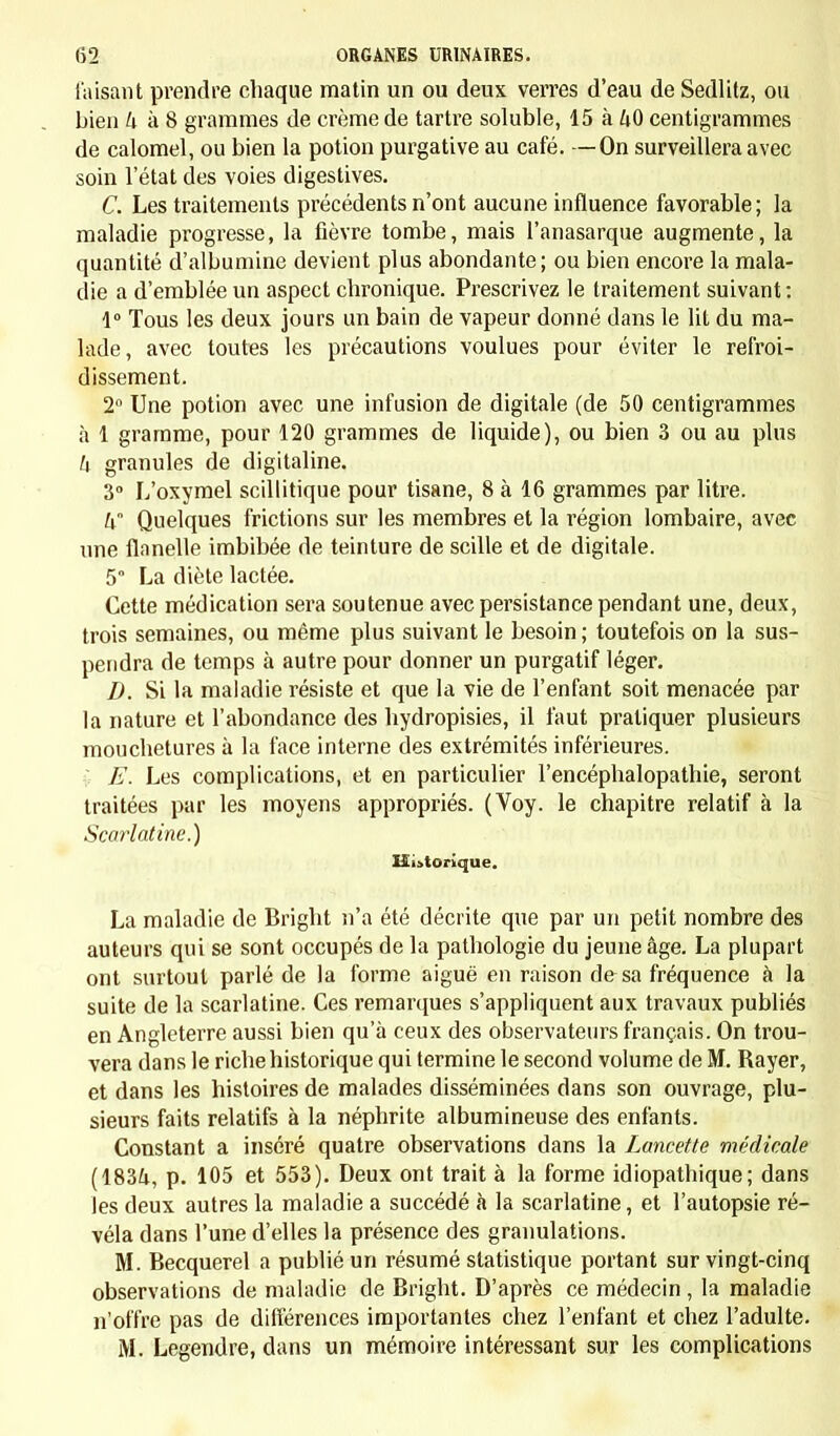 faisant prendre chaque matin un ou deux verres d'eau de Sedlitz, ou bien h à 8 grammes de crème de tartre soluble, 15 à ZiO centigrammes de calomel, ou bien la potion purgative au café. —On surveillera avec soin 1 état des voies digestives. C. Les traitements précédents n'ont aucune influence favorable; la maladie progresse, la fièvre tombe, mais l'anasarque augmente, la quantité d'albumine devient plus abondante; ou bien encore la mala- die a d'emblée un aspect chronique. Prescrivez le traitement suivant: 1° Tous les deux jours un bain de vapeur donné dans le lit du ma- lade, avec toutes les précautions voulues pour éviter le refroi- dissement. 2° Une potion avec une infusion de digitale (de 50 centigrammes à 1 gramme, pour 120 grammes de liquide), ou bien 3 ou au plus h granules de digitaline. 3° L'oxymel scillitique pour tisane, 8 à 16 grammes par litre. h Quelques frictions sur les membres et la région lombaire, avec une flanelle imbibée de teinture de scille et de digitale. 5° La diète lactée. Cette médication sera soutenue avec persistance pendant une, deux, trois semaines, ou même plus suivant le besoin ; toutefois on la sus- pendra de temps à autre pour donner un purgatif léger. D. Si la maladie résiste et que la vie de l'enfant soit menacée par la nature et l'abondance des hydropisies, il faut pratiquer plusieurs mouchetures à la face interne des extrémités inférieures. E. Les complications, et en particulier l'encéphalopathie, seront traitées par les moyens appropriés. (Voy. le chapitre relatif à la Scarlatine.) Historique. La maladie de Bright n'a été décrite que par un petit nombre des auteurs qui se sont occupés de la pathologie du jeune âge. La plupart ont surtout parlé de la forme aiguë en raison de sa fréquence à la suite de la scarlatine. Ces remarques s'appliquent aux travaux publiés en Angleterre aussi bien qu'à ceux des observateurs français. On trou- vera dans le riche historique qui termine le second volume de M. Rayer, et dans les histoires de malades disséminées dans son ouvrage, plu- sieurs faits relatifs à la néphrite albumineuse des enfants. Constant a inséré quatre observations dans la Lancette médicale (1834, p. 105 et 553). Deux ont trait à la forme idiopathique ; dans les deux autres la maladie a succédé à la scarlatine, et l'autopsie ré- véla dans l'une d'elles la présence des granulations. M. Becquerel a publié un résumé statistique portant sur vingt-cinq observations de maladie de Bright. D'après ce médecin , la maladie n'offre pas de différences importantes chez l'enfant et chez l'adulte. M. Legendre, dans un mémoire intéressant sur les complications