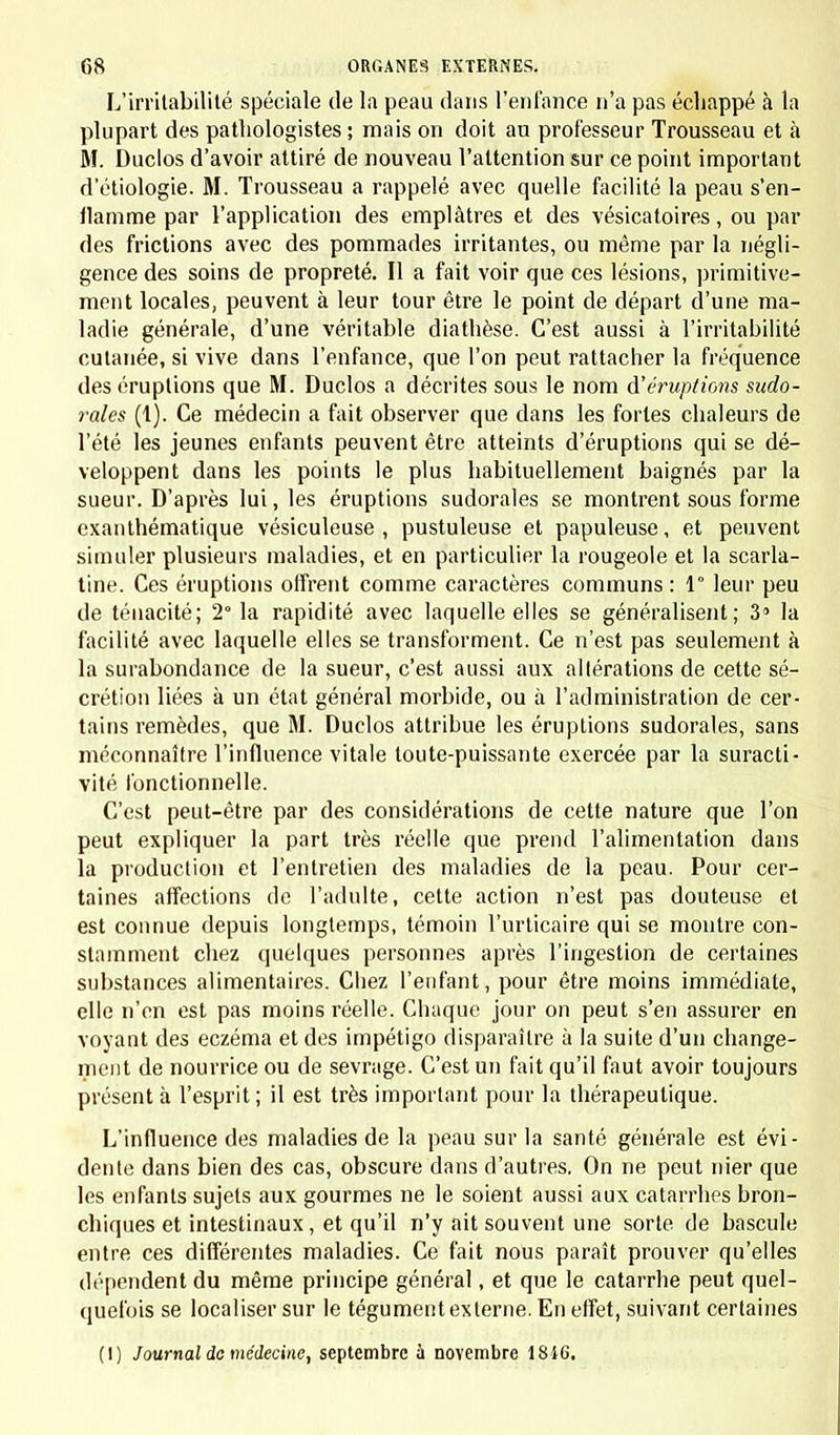 L'irritabilité spéciale de la peau dans l'enfance n'a pas échappé à la plupart des patliologistes ; mais on doit an professeur Trousseau et à M. Duclos d'avoir attiré de nouveau l'attention sur ce point important d'étiologie. M. Trousseau a rappelé avec quelle facilité la peau s'en- ilamme par l'application des emplâtres et des vésicatoires, ou par des frictions avec des pommades irritantes, ou même par la négli- gence des soins de propreté. Il a fait voir que ces lésions, primitive- ment locales, peuvent à leur tour être le point de départ dl'une ma- ladie générale, d'une véritable diathèse. C'est aussi à l'irritabilité cutanée, si vive dans l'enfance, que l'on peut rattacher la fréquence des éruptions que M. Duclos a décrites sous le nom d'éruptions sudo- rales (1). Ce médecin a fait observer que dans les fortes chaleurs de l'été les jeunes enfants peuvent être atteints d'éruptions qui se dé- veloppent dans les points le plus habituellement baignés par la sueur. D'après lui, les éruptions sudorales se montrent sous forme exanthématique vésiculeuse , pustuleuse et papuleuse, et peuvent simuler plusieurs maladies, et en particulier la rougeole et la scarla- tine. Ces éruptions offrent comme caractères communs: 1 leur peu de ténacité; 2° la rapidité avec laquelle elles se généralisent; 3' la facilité avec laquelle elles se transforment. Ce n'est pas seulement à la surabondance de la sueur, c'est aussi aux altérations de cette sé- crétion liées à un état général morbide, ou à l'administration de cer- tains remèdes, que M. Duclos attribue les éruptions sudorales, sans méconnaître l'influence vitale toute-puissante exercée par la suracti- vité fonctionnelle. C'est peut-être par des considérations de cette nature que l'on peut expliquer la part très réelle que prend l'alimentation dans la production et l'entretien des maladies de la peau. Pour cer- taines affections de l'adulte, cette action n'est pas douteuse et est connue depuis longtemps, témoin l'urticaire qui se montre con- stamment chez quelques personnes après l'ingestion de certaines substances alimentaires. Chez l'enfant, pour être moins immédiate, elle n'en est pas moins réelle. Chaque jour on peut s'en assurer en voyant des eczéma et des impétigo disparaître à la suite d'un change- ment de nourrice ou de sevrage. C'est un fait qu'il faut avoir toujours présent à l'esprit; il est très important pour la thérapeutique. L'influence des maladies de la peau sur la santé générale est évi- dente dans bien des cas, obscure dans d'autres. On ne peut nier que les enfants sujets aux gourmes ne le soient aussi aux catarrhes bron- chiques et intestinaux, et qu'il n'y ait souvent une sorte de bascule entre ces différentes maladies. Ce fait nous paraît prouver qu'elles dépendent du même principe général, et que le catarrhe peut quel- quefois se localiser sur le tégument externe. En effet, suivant certaines (1) Journal do médecine, septembre à novembre 1846.