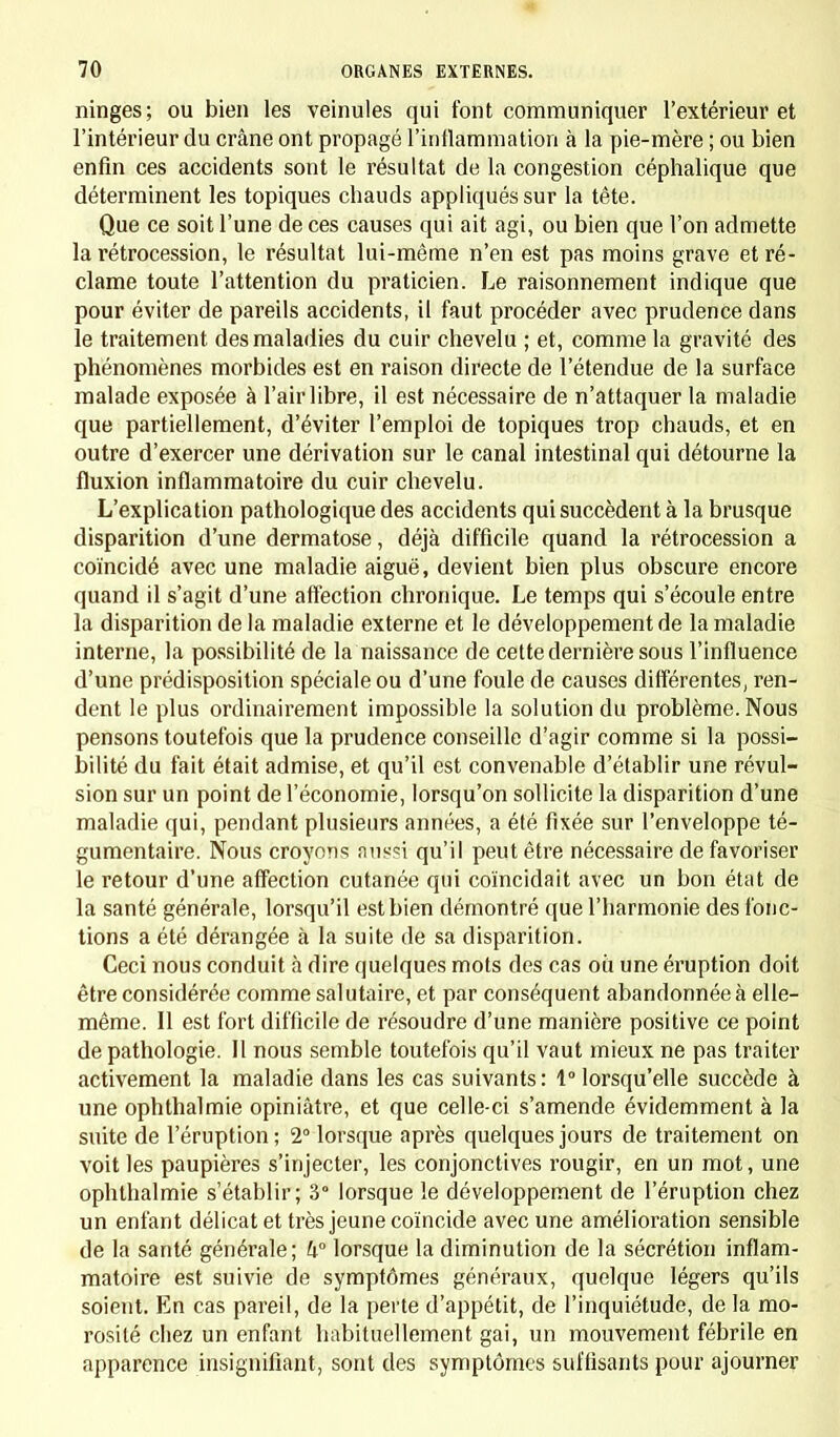 ninges; ou bien les veinules qui font communiquer l'extérieur et l'intérieur du crâne ont propagé l'inflammation à la pie-mère ; ou bien enfin ces accidents sont le résultat de la congestion céphalique que déterminent les topiques chauds appliqués sur la tête. Que ce soit l'une de ces causes qui ait agi, ou bien que l'on admette la rétrocession, le résultat lui-même n'en est pas moins grave et ré- clame toute l'attention du praticien. Le raisonnement indique que pour éviter de pareils accidents, il faut procéder avec prudence dans le traitement des maladies du cuir chevelu ; et, comme la gravité des phénomènes morbides est en raison directe de l'étendue de la surface malade exposée à l'air libre, il est nécessaire de n'attaquer la maladie que partiellement, d'éviter l'emploi de topiques trop chauds, et en outre d'exercer une dérivation sur le canal intestinal qui détourne la fluxion inflammatoire du cuir chevelu. L'explication pathologique des accidents qui succèdent à la brusque disparition d'une dermatose, déjà difficile quand la rétrocession a coïncidé avec une maladie aiguë, devient bien plus obscure encore quand il s'agit d'une affection chronique. Le temps qui s'écoule entre la disparition de la maladie externe et le développement de la maladie interne, la possibilité de la naissance de cette dernière sous l'influence d'une prédisposition spéciale ou d'une foule de causes différentes, ren- dent le plus ordinairement impossible la solution du problème. Nous pensons toutefois que la prudence conseille d'agir comme si la possi- bilité du fait était admise, et qu'il est convenable d'établir une révul- sion sur un point de l'économie, lorsqu'on sollicite la disparition d'une maladie qui, pendant plusieurs années, a été fixée sur l'enveloppe té- gumentaire. Nous croyons aussi qu'il peut être nécessaire défavoriser le retour d'une affection cutanée qui coïncidait avec un bon état de la santé générale, lorsqu'il est bien démontré que l'harmonie des fonc- tions a été dérangée à la suite de sa disparition. Ceci nous conduit à dire quelques mots des cas où une éruption doit être considérée comme salutaire, et par conséquent abandonnée à elle- même. Il est fort difficile de résoudre d'une manière positive ce point de pathologie. 11 nous semble toutefois qu'il vaut mieux ne pas traiter activement la maladie dans les cas suivants : 1° lorsqu'elle succède à une ophthalmie opiniâtre, et que celle-ci s'amende évidemment à la suite de l'éruption ; 2° lorsque après quelques jours de traitement on voit les paupières s'injecter, les conjonctives rougir, en un mot, une ophthalmie s'établir; 3° lorsque le développement de l'éruption chez un enfant délicat et très jeune coïncide avec une amélioration sensible de la santé générale; h lorsque la diminution de la sécrétion inflam- matoire est suivie de symptômes généraux, quelque légers qu'ils soient. En cas pareil, de la perte d'appétit, de l'inquiétude, de la mo- rosité chez un enfant habituellement gai, un mouvement fébrile en apparence insignifiant, sont des symptômes suffisants pour ajourner