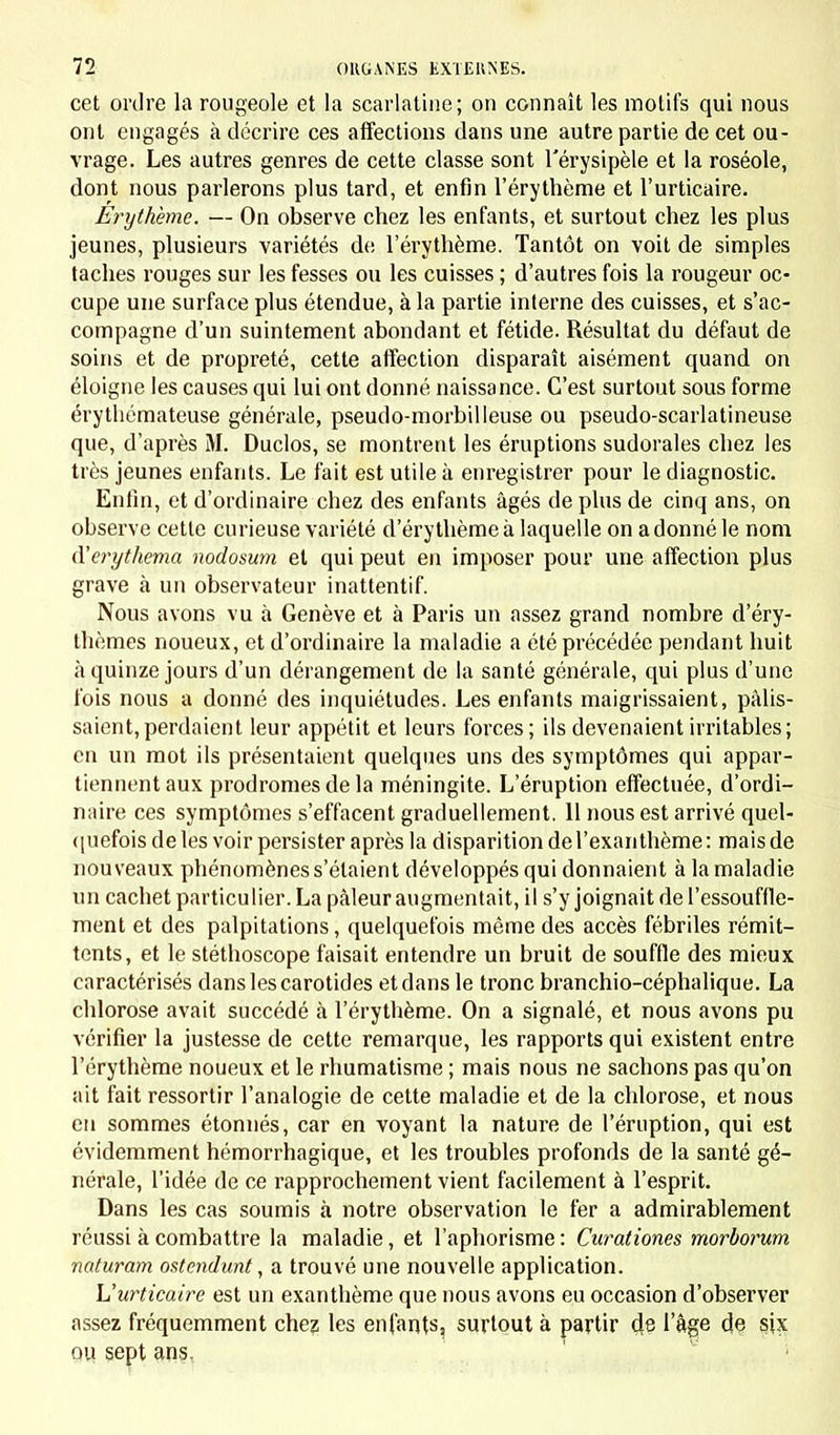 cet ordre la rougeole et la scarlatine; on connaît les motifs qui nous ont engagés à décrire ces affections dans une autre partie de cet ou- vrage. Les autres genres de cette classe sont l'érysipèle et la roséole, dont nous parlerons plus tard, et enfin l'érythème et l'urticaire. Erythème. — On observe chez les enfants, et surtout chez les plus jeunes, plusieurs variétés de l'érythème. Tantôt on voit de simples taches rouges sur les fesses ou les cuisses ; d'autres fois la rougeur oc- cupe une surface plus étendue, à la partie interne des cuisses, et s'ac- compagne d'un suintement abondant et fétide. Résultat du défaut de soins et de propreté, cette affection disparaît aisément quand on éloigne les causes qui lui ont donné naissance. C'est surtout sous forme érythémateuse générale, pseudo-morbilleuse ou pseudo-scarlatineuse que, d'après M. Duclos, se montrent les éruptions sudorales chez les très jeunes enfants. Le fait est utile à enregistrer pour le diagnostic. Enfin, et d'ordinaire chez des enfants âgés de plus de cinq ans, on observe cette curieuse variété d'érythème à laquelle on adonné le nom à'erythema nodosum et qui peut en imposer pour une affection plus grave à un observateur inattentif. Nous avons vu à Genève et à Paris un assez grand nombre d'éry- thèmes noueux, et d'ordinaire la maladie a été précédée pendant huit à quinze jours d'un dérangement de la santé générale, qui plus d'une fois nous a donné des inquiétudes. Les enfants maigrissaient, pâlis- saient, perdaient leur appétit et leurs forces ; ils devenaient irritables; en un mot ils présentaient quelques uns des symptômes qui appar- tiennent aux prodromes de la méningite. L'éruption effectuée, d'ordi- naire ces symptômes s'effacent graduellement. 11 nous est arrivé quel- quefois de les voir persister après la disparition del'exaiithème: mais de nouveaux phénomènes s'étaient développés qui donnaient à la maladie un cachet particulier. La pâleur augmentait, il s'y joignait de l'essouffle- ment et des palpitations, quelquefois même des accès fébriles rémit- tents, et le stéthoscope faisait entendre un bruit de souffle des mieux caractérisés dans les carotides et dans le tronc branchio-céphalique. La chlorose avait succédé à l'érythème. On a signalé, et nous avons pu vérifier la justesse de cette remarque, les rapports qui existent entre l'érythème noueux et le rhumatisme ; mais nous ne sachons pas qu'on ait fait ressortir l'analogie de cette maladie et de la chlorose, et nous en sommes étonnés, car en voyant la nature de l'éruption, qui est évidemment hémorrhagique, et les troubles profonds de la santé gé- nérale, l'idée de ce rapprochement vient facilement à l'esprit. Dans les cas soumis à notre observation le fer a admirablement réussi à combattre la maladie, et l'aphorisme: Curationes morborum naturam ostendunt, a trouvé une nouvelle application. L'urticaire est un exanthème que nous avons eu occasion d'observer assez fréquemment chez les enfants, surtout à partir de l'âge de six ou sept ans.