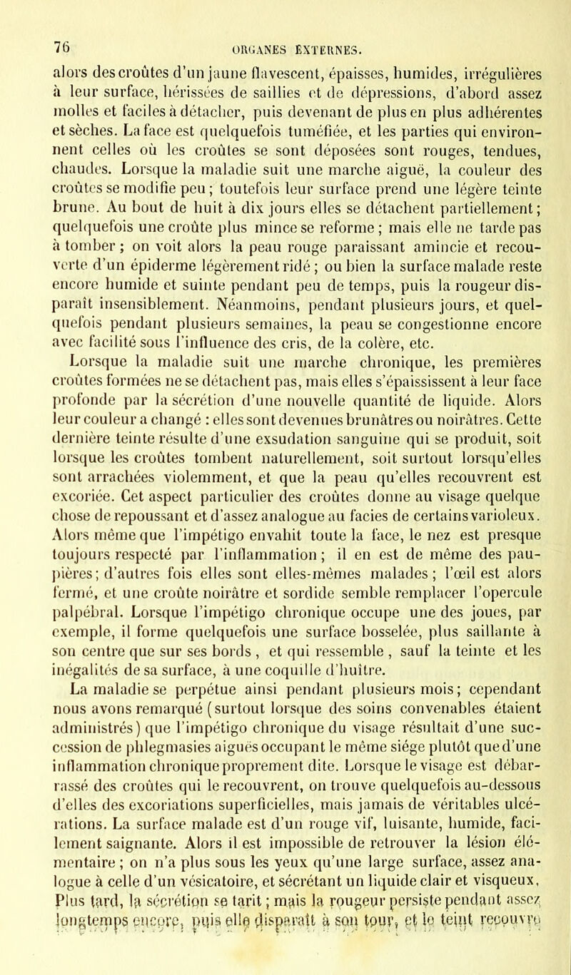 alors des croûtes d'un jaune flavescent, épaisses, humides, irrégulières à leur surface, hérissées de saillies et de dépressions, d'abord assez molles et faciles à détacher, puis devenant de plus en plus adhérentes et sèches. La face est quelquefois tuméfiée, et les parties qui environ- nent celles où les croûtes se sont déposées sont rouges, tendues, chaudes. Lorsque la maladie suit une marche aiguë, la couleur des croûtes se modifie peu ; toutefois leur surface prend une légère teinte brune. Au bout de huit à dix jours elles se détachent partiellement ; quelquefois une croûte plus mince se reforme; mais elle ne tarde pas à tomber ; on voit alors la peau rouge paraissant amincie et recou- verte d'un épiderme légèrement ridé ; ou bien la surface malade reste encore humide et suinte pendant peu de temps, puis la rougeur dis- paraît insensiblement. Néanmoins, pendant plusieurs jours, et quel- quefois pendant plusieurs semaines, la peau se congestionne encore avec facilité sous l'influence des cris, de la colère, etc. Lorsque la maladie suit une marche chronique, les premières croûtes formées ne se détachent pas, mais elles s'épaississent à leur face profonde par la sécrétion d'une nouvelle quantité de liquide. Alors leur couleur a changé : elles sont devenues brunâtres ou noirâtres. Cette dernière teinte résulte d'une exsudation sanguine qui se produit, soit lorsque les croûtes tombent naturellement, soit surtout lorsqu'elles sont arrachées violemment, et que la peau qu'elles recouvrent est excoriée. Cet aspect particulier des croûtes donne au visage quelque chose de repoussant et d'assez analogue au faciès de certains varioleux. Alors même que l'impétigo envahit toute la face, le nez est presque toujours respecté par l'inflammation ; il en est de même des pau- pières; d'autres fois elles sont elles-mêmes malades; l'œil est alors fermé, et une croûte noirâtre et sordide semble remplacer l'opercule palpébral. Lorsque l'impétigo chronique occupe une des joues, par exemple, il forme quelquefois une surface bosselée, plus saillante à son centre que sur ses bords , et qui ressemble , sauf la teinte et les inégalités de sa surface, à une coquille d'huître. La maladie se perpétue ainsi pendant plusieurs mois ; cependant nous avons remarqué (surtout lorsque des soins convenables étaient administrés) que l'impétigo chronique du visage résultait d'une suc- cession de phlegmasies aiguës occupant le même siège plutôt que d'une inflammation chronique proprement dite. Lorsque le visage est débar- rassé des croûtes qui le recouvrent, on trouve quelquefois au-dessous d'elles des excoriations superficielles, mais jamais de véritables ulcé- rations. La surface malade est d'un rouge vif, luisante, humide, faci- lement saignante. Alors il est impossible de retrouver la lésion élé- mentaire ; on n'a plus sous les yeux qu'une large surface, assez ana- logue à celle d'un vésicatoire, et sécrétant un liquide clair et visqueux, Plus tard, la, sécrétion se tarit ; majs la rougeur persiste pendant assez longtemps eueprp, pujs elle disparaît à son tPUT, pt le tehit, recouvre.