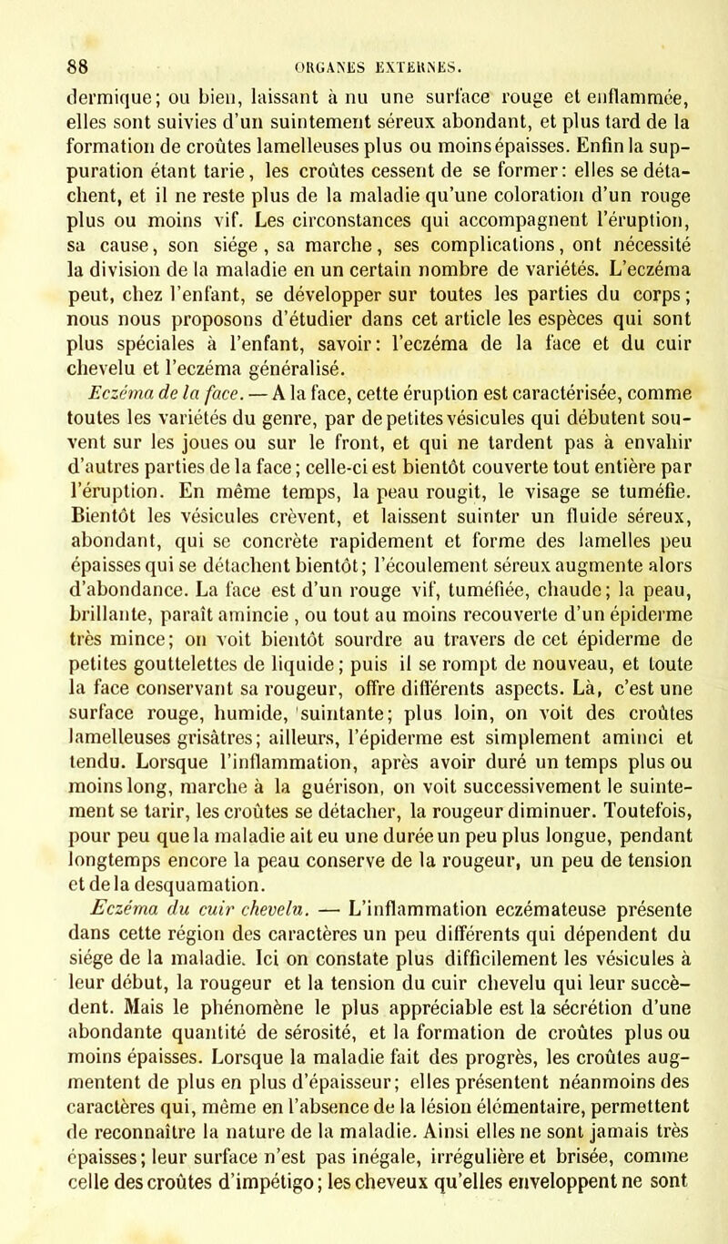 dermique; ou bien, laissant à nu une surface rouge et enflammée, elles sont suivies d'un suintement séreux abondant, et plus tard de la formation de croûtes lamelleuses plus ou moins épaisses. Enfin la sup- puration étant tarie, les croûtes cessent de se former: elles se déta- chent, et il ne reste plus de la maladie qu'une coloration d'un rouge plus ou moins vif. Les circonstances qui accompagnent l'éruption, sa cause, son siège, sa marche, ses complications, ont nécessité la division de la maladie en un certain nombre de variétés. L'eczéma peut, chez l'enfant, se développer sur toutes les parties du corps; nous nous proposons d'étudier dans cet article les espèces qui sont plus spéciales à l'enfant, savoir: l'eczéma de la face et du cuir chevelu et l'eczéma généralisé. Eczéma de la face. — A la face, cette éruption est caractérisée, comme toutes les variétés du genre, par de petites vésicules qui débutent sou- vent sur les joues ou sur le front, et qui ne tardent pas à envahir d'autres parties de la face ; celle-ci est bientôt couverte tout entière par l'éruption. En même temps, la peau rougit, le visage se tuméfie. Bientôt les vésicules crèvent, et laissent suinter un fluide séreux, abondant, qui se concrète rapidement et forme des lamelles peu épaisses qui se détachent bientôt; l'écoulement séreux augmente alors d'abondance. La face est d'un rouge vif, tuméfiée, chaude ; la peau, brillante, paraît amincie , ou tout au moins recouverte d'un épiderme très mince ; on voit bientôt sourdre au travers de cet épiderme de petites gouttelettes de liquide ; puis il se rompt de nouveau, et toute la face conservant sa rougeur, offre différents aspects. Là, c'est une surface rouge, humide, suintante; plus loin, on voit des croûtes lamelleuses grisâtres; ailleurs, l'épiderme est simplement aminci et tendu. Lorsque l'inflammation, après avoir duré un temps plus ou moins long, marche à la guérison, on voit successivement le suinte- ment se tarir, les croûtes se détacher, la rougeur diminuer. Toutefois, pour peu que la maladie ait eu une durée un peu plus longue, pendant longtemps encore la peau conserve de la rougeur, un peu de tension et delà desquamation. Eczéma du cuir chevelu. — L'inflammation eczémateuse présente dans cette région des caractères un peu différents qui dépendent du siège de la maladie. Ici on constate plus difficilement les vésicules à leur début, la rougeur et la tension du cuir chevelu qui leur succè- dent. Mais le phénomène le plus appréciable est la sécrétion d'une abondante quantité de sérosité, et la formation de croûtes plus ou moins épaisses. Lorsque la maladie fait des progrès, les croûtes aug- mentent de plus en plus d'épaisseur; elles présentent néanmoins des caractères qui, même en l'absence de la lésion élémentaire, permettent de reconnaître la nature de la maladie. Ainsi elles ne sont jamais très épaisses; leur surface n'est pas inégale, irrégulière et brisée, comme celle des croûtes d'impétigo; les cheveux qu'elles enveloppent ne sont