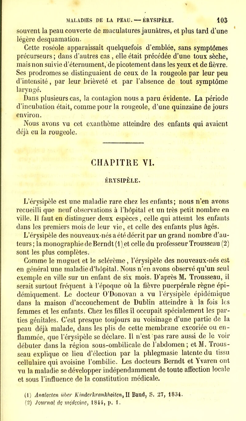 souvent la peau couverte de maculalures jaunâtres, et plus tard d'une légère desquamation. Cette roséole apparaissait quelquefois d'emblée, sans symptômes précurseurs; dans d'autres cas , elle était précédée d'une toux sèche, mais non suivie d'éternument, de picotement dans les yeux et de fièvre. Ses prodromes se distinguaient de ceux de la rougeole par leur peu d'intensité, par leur brièveté et par l'absence de tout symptôme laryngé. Dans plusieurs cas, la contagion nous a paru évidente. La période d'incubation était, comme pour la rougeole, d'une quinzaine de jours environ. Nous avons vu cet exanthème atteindre des enfants qui avaient déjà eu la rougeole. CHAPITRE VI. ÉRYSIPÈLE. L'érysipèle est une maladie rare chez les enfants; nous n'en avons recueilli que neuf observations à l'hôpital et un très petit nombre en ville. Il faut en distinguer deux espèces , celle qui atteint les enfants dans les premiers mois de leur vie, et celle des enfants plus âgés. L'érysipèle des nouveaux-nés a été décrit par un grand nombre d'au- teurs ; la monographie de Berndt (1) et celle du professeur Trousseau (2) sont les plus complètes. Gomme le muguet et le sclérème, l'érysipèle des nouveaux-nés est en général une maladie d'hôpital. Nous n'en avons observé qu'un seul exemple en ville sur un enfant de six mois. D'après M. Trousseau, il serait surtout fréquent à l'époque où la fièvre puerpérale règne épi- démiquement. Le docteur O'Donovan a vu l'érysipèle épidémique dans la maison d'accouchement de Dublin atteindre à la fois les femmes et les enfants. Chez les filles il occupait spécialement les par- ties génitales. C'est presque toujours au voisinage d'une partie de la peau déjà malade, dans les plis de cette membrane excoriée ou en- flammée, que l'érysipèle se déclare. Il n'est pas rare aussi de le voir débuter dans la région sous-ombilicale de l'abdomen ; et M. Trous- seau explique ce lieu d'élection par la phlegmasie latente du tissu cellulaire qui avoisine l'ombilic. Les docteurs Berndt et Yvaren ont vu la maladie se développer indépendamment de toute affection locale et sous l'influence de la constitution médicale. (1) Analeclen iiber Kinderlcrankheilen, II Baud, S. 27, 1834. (2) Journal âç mçdçcinç, 1841, p. 1.