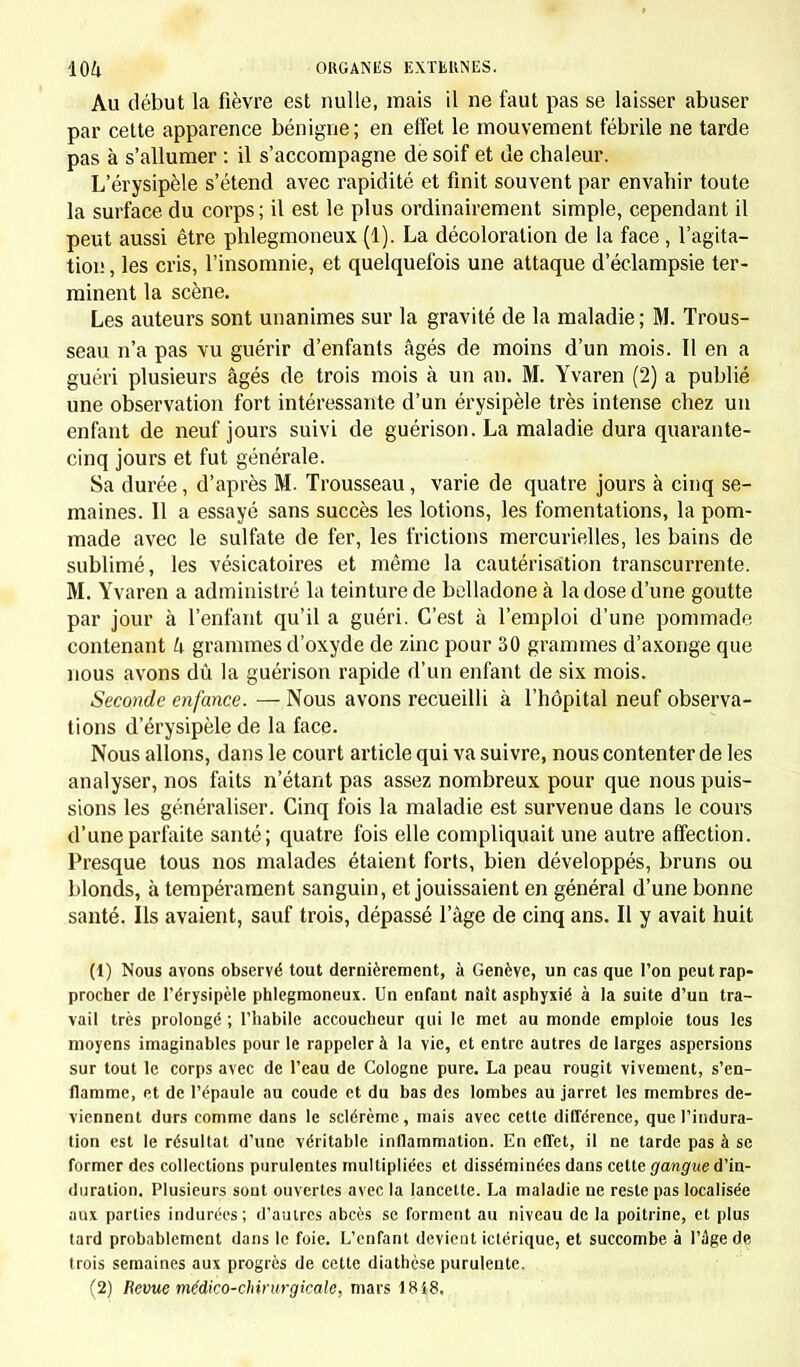 Au début la fièvre est nulle, mais il ne faut pas se laisser abuser par cette apparence bénigne; en effet le mouvement fébrile ne tarde pas à s'allumer : il s'accompagne de soif et de chaleur. L'érysipèle s'étend avec rapidité et finit souvent par envahir toute la surface du corps; il est le plus ordinairement simple, cependant il peut aussi être phlegmoneux (1). La décoloration de la face , l'agita- tion , les cris, l'insomnie, et quelquefois une attaque d'éclampsie ter- minent la scène. Les auteurs sont unanimes sur la gravité de la maladie ; M. Trous- seau n'a pas vu guérir d'enfants âgés de moins d'un mois. Il en a guéri plusieurs âgés de trois mois à un an. M. Yvaren (2) a publié une observation fort intéressante d'un érysipèle très intense chez un enfant de neuf jours suivi de guérison. La maladie dura quarante- cinq jours et fut générale. Sa durée, d'après M. Trousseau, varie de quatre jours à cinq se- maines. Il a essayé sans succès les lotions, les fomentations, la pom- made avec le sulfate de fer, les frictions mercurielles, les bains de sublimé, les vésicatoires et même la cautérisation transcurrente. M. Yvaren a administré la teinture de belladone à la dose d'une goutte par jour à l'enfant qu'il a guéri. C'est à l'emploi d'une pommade contenant k grammes d'oxyde de zinc pour 30 grammes d'axonge que nous avons dû la guérison rapide d'un enfant de six mois. Seconde enfance. — Nous avons recueilli à l'hôpital neuf observa- tions d'érysipèle de la face. Nous allons, dans le court article qui va suivre, nous contenter de les analyser, nos faits n'étant pas assez nombreux pour que nous puis- sions les généraliser. Cinq fois la maladie est survenue dans le cours d'une parfaite santé; quatre fois elle compliquait une autre affection. Presque tous nos malades étaient forts, bien développés, bruns ou blonds, à tempérament sanguin, et jouissaient en général d'une bonne santé. Ils avaient, sauf trois, dépassé l'âge de cinq ans. Il y avait huit (1) Nous avons observé tout dernièrement, à Genève, un cas que l'on peut rap- procher de l'érysipèle phlegmoneux. Un enfant naît asphyxié à la suite d'un tra- vail très prolongé ; l'habile accoucheur qui le met au monde emploie tous les moyens imaginables pour le rappeler à la vie, et entre autres de larges aspersions sur tout le corps avec de l'eau de Cologne pure. La peau rougit vivement, s'en- flamme, et de l'épaule au coude et du bas des lombes au jarret les membres de- viennent durs comme dans le sclérème, mais avec cette différence, que l'indura- tion est le résultat d'une véritable inflammation. En effet, il ne tarde pas à se former des collections purulentes multipliées et disséminées dans cette gangue d'in- duration. Plusieurs sont ouvertes avec la lancette. La maladie ne reste pas localisée aux parties indurées; d'autres abcès se forment au niveau de la poitrine, et plus tard probablement dans le foie. L'enfant devient ictérique, et succombe à l'âge de trois semaines aux progrès de cette diathese purulente. (2) Revue médico-chirurgicale, mars 1848.