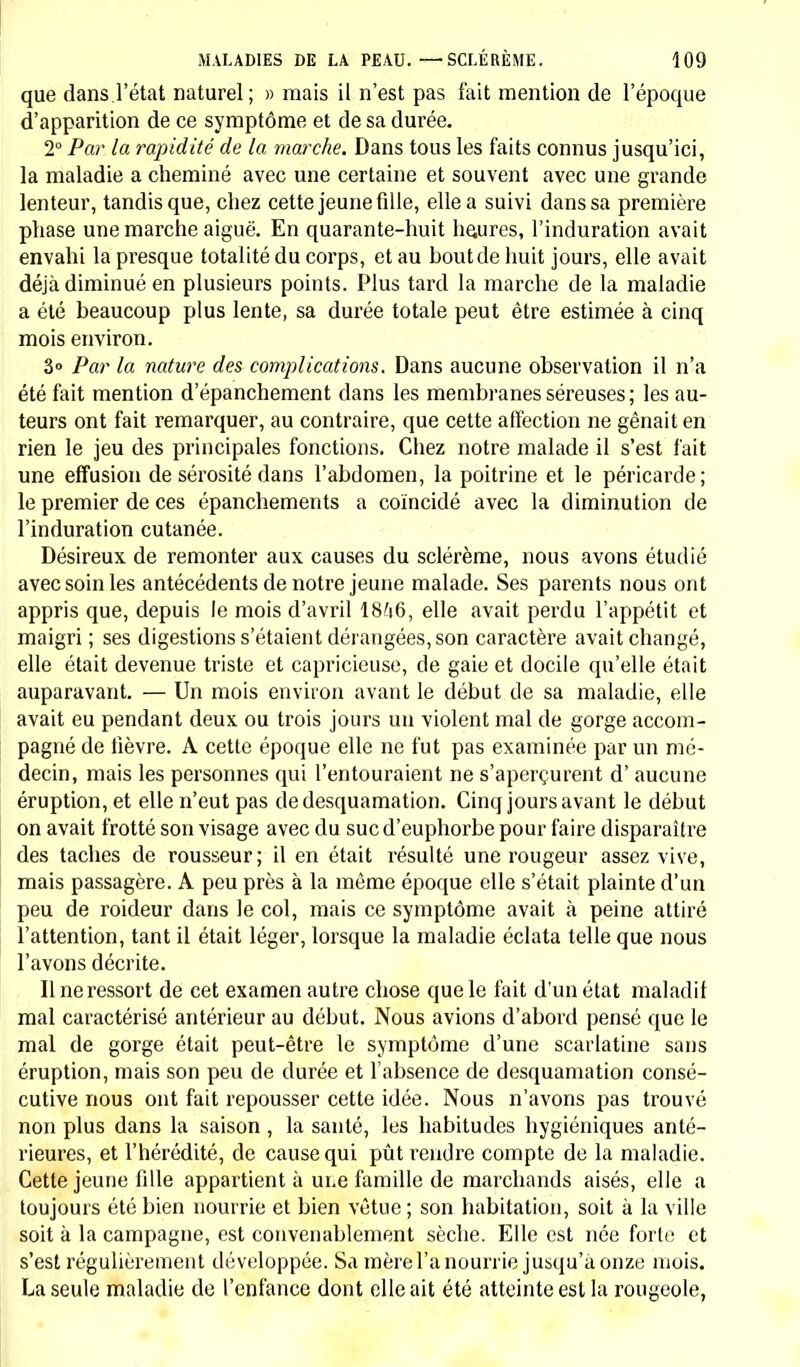 que dans.l'état naturel; » mais il n'est pas fait mention de l'époque d'apparition de ce symptôme et de sa durée. 2° Par la rapidité de la marche. Dans tous les faits connus jusqu'ici, la maladie a cheminé avec une certaine et souvent avec une grande lenteur, tandis que, chez cette jeune fille, elle a suivi dans sa première phase une marche aiguë. En quarante-huit heures, l'induration avait envahi la presque totalité du corps, et au boutde huit jours, elle avait déjà diminué en plusieurs points. Plus tard la marche de la maladie a été beaucoup plus lente, sa durée totale peut être estimée à cinq mois environ. 3° Par la nature des complications. Dans aucune observation il n'a été fait mention d'épanchement dans les membranes séreuses; les au- teurs ont fait remarquer, au contraire, que cette affection ne gênait en rien le jeu des principales fonctions. Chez notre malade il s'est fait une effusion de sérosité dans l'abdomen, la poitrine et le péricarde; le premier de ces épanchements a coïncidé avec la diminution de l'induration cutanée. Désireux de remonter aux causes du sclérème, nous avons étudié avec soin les antécédents de notre jeune malade. Ses parents nous ont appris que, depuis le mois d'avril 18?i6, elle avait perdu l'appétit et maigri ; ses digestions s'étaient dérangées, son caractère avait changé, elle était devenue triste et capricieuse, de gaie et docile qu'elle était auparavant. — Un mois environ avant le début de sa maladie, elle avait eu pendant deux ou trois jours un violent mal de gorge accom- pagné de fièvre. A cette époque elle ne fut pas examinée par un mé- decin, mais les personnes qui l'entouraient ne s'aperçurent d'aucune éruption, et elle n'eut pas de desquamation. Cinq jours avant le début on avait frotté son visage avec du suc d'euphorbe pour faire disparaître des taches de rousseur; il en était résulté une rougeur assez vive, mais passagère. A peu près à la même époque elle s'était plainte d'un peu de roideur dans le col, mais ce symptôme avait à peine attiré l'attention, tant il était léger, lorsque la maladie éclata telle que nous l'avons décrite. Il ne ressort de cet examen autre chose que le fait d'un état maladif mal caractérisé antérieur au début. Nous avions d'abord pensé que le mal de gorge était peut-être le symptôme d'une scarlatine sans éruption, mais son peu de durée et l'absence de desquamation consé- cutive nous ont fait repousser cette idée. Nous n'avons pas trouvé non plus dans la saison, la santé, les habitudes hygiéniques anté- rieures, et l'hérédité, de cause qui pût rendre compte de la maladie. Cette jeune fille appartient à une famille de marchands aisés, elle a toujours été bien nourrie et bien vêtue ; son habitation, soit à la ville soit à la campagne, est convenablement sèche. Elle est née forte et s'est régulièrement développée. Sa mère l'a nourrie jusqu'aonze mois. La seule maladie de l'enfance dont elle ait été atteinte est la rougeole,