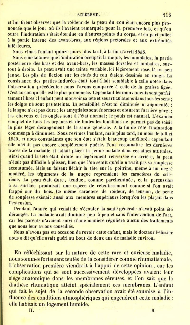 et lui firent observer que la roideur de la peau du cou était encore plus pro- noncée que le jour où ils l'avaient remarquée pour la première fois, et qu'en outre l'induration s'était étendue en d'autres points du corps, et en particulier a la partie interne des avant-bras, aux régions pectorales et aux extrémilés inférieures. Nous vîmes l'enfant quinze jouis plus tard, à la fin d'avril I8/18. Nous constalâmes que l'induration occupait la nuque, les omoplates, la partie postérieure des bras et des avant-bras, les masses dorsales et lombaires, sur- tout a droite. La peau avait une teinte variable, ici légèrement rose, là un peu jaune. Les plis de flexion sur les côtés du cou étaient dessinés en rouge. La consistance des parties indurées était tout à fait semblable à celle notée dans l'observation précédente : nous l'avons comparée à celle de la graisse iigée. C'estaucou qu'elle est le plus prononcée. Cependant les mouvements sontparfai tement libres : l'enfant peut mouvoir sa tète et ses articulations dans tous les sens ; les doigts ne sont pas atteints. La sensibilité n'est ni diminuée ni augmentée ; la langue n'est pas dure ; les amygdales sont énormes et obturent l'arrière-gorge; les cheveux et les ongles sont à l'état normal ; le pouls est naturel. L'examen complet de tous les organes et de toutes les fonctions ne permet pas de saisir le plus léger dérangement de la santé générale. A la fin de l'été l'induration commença à diminuer. Nous revîmes l'enfant, mais plus tard, au mois de juillet 18/|9, et nous constalâmes que son état s'était beaucoup amélioré; cependant elle n'était pas encore complètement guérie. Pour reconnaître les dernières traces de la maladie il fallait placer la jeune malade dans certaines altitudes. Ainsi quand la tète était droite ou légèrement renversée en arrière, la peau n'élait pas difficile à plisser, bien que l'on sentît qu'elle n'avait pas sa souplesse accoutumée. Mais en faisant fléchir la tête sur la poitrine, même à un degré modéré, les téguments de la nuque reprenaient les caractères du sclé- rème. La peau était dure, tendue, comme parcheminée, et la percussion à sa surface produisait une espèce de retentissement comme si l'on avait frappé sur du bois. Ce même caractère de roideur, de tension, de perle de souplesse existait aussi aux membres supérieurs lorsqu'on les plaçait dans l'extension. Pendant Tannée qui venait de s'écouler la santé générale n'avait point élé dérangée. La maladie avait diminué peu à peu et sans l'intervention de l'art, car les parents n'avaient suivi d'une manière régulière aucun des traitements que nous leur avions conseillés. Nous n'avons pas eu occasion de revoir cette enfant, mais le docteur Pelissicr nous a dit qu'elle avait guéri au bout de deux ans de maladie environ. En réfléchissant sur la nature de cette rare et curieuse maladie, nous sommes fortement tentés de la considérer comme rhumatismale. L'observation première viendrait à l'appui de cette opinion , car les complications qui se sont successivement développées avaient leur siège anatomique dans les membranes séreuses, et l'on sait que la diathèse rhumatique atteint spécialement ces membranes. L'enfant qui fait le sujet de la seconde observation avait été soumise à l'in- fluence des conditions atmosphériques qui engendrent cette maladie: elle habitait un logement humide. H. 8