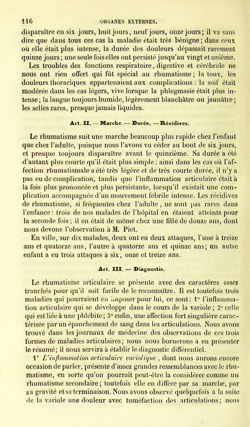 disparaître en six jours, huit jours, neuf jours, onze jours; il va sans dire que dans tous ces cas la maladie était très bénigne; dans ceux où elle était plus intense, la durée des douleurs dépassait rarement quinze jours ; une seule fois elles ont persisté jusqu'au vingt et unième. Les troubles des fonctions respiratoire, digestive et cérébrale ne nous ont rien offert qui fût spécial au rhumatisme; la toux, les douleurs thoraciques appartenaient aux complications : la soif était modérée dans les cas légers, vive lorsque la phlegmasie était plus in- tense; la langue toujours humide, légèrement blanchâtre ou jaunâtre; les selles rares, presque jamais liquides. Art. II. — Marche. — Durée. — Récidives. Le rhumatisme suit une marche beaucoup plus rapide chez l'enfant que chez l'adulte, puisque nous l'avons vu céder au bout de six jours, et presque toujours disparaître avant le quinzième. Sa durée a été d'autant plus courte qu'il était plus simple : ainsi dans les cas où l'af- fection rhumatismale a été très légère et de très courte durée, il n'y a pas eu de complication, tandis que l'inflammation articulaire était à la fois plus prononcée et plus persistante, lorsqu'il existait une com- plication accompagnée d'un mouvement fébrile intense. Les récidives de rhumatisme, si fréquentes chez l'adulte , ne sont pas rares dans l'enfance: trois de nos malades de l'hôpital en étaient atteints pour la seconde fois ; il en était de même chez une fille de douze ans, dont nous devons l'observation à M. Piet. En ville, sur dix malades, deux ont eu deux attaques, l'une à treize ans et quatorze ans, l'autre à quatorze ans et quinze ans; un autre enfant a eu trois attaques à six, onze et treize ans. Art. III. — Diagnostic Le rhumatisme articulaire se présente avec des caractères assez tranchés pour qu'il soit facile de le reconnaître. Il est toutefois trois maladies qui pourraient en imposer pour lui, ce sout: 1° l'inflamma- tion articulaire qui se développe dans le cours de la variole; 2° celle qui est liée à une phlébite; 3° enfin, une affection fort singulière carac- térisée par un épanchement de sang dans les articulations. Nous avons trouvé dans les journaux de médecine des observations de ces trois formes de maladies articulaires; nous nous bornerons à en présenter le résumé; il nous servira à établir le diagnostic différentiel. 1* L'inflammation articulaire variolique , dont nous aurons encore occasion de parler, présente d'assez grandes ressemblances avec le rhu- matisme, en sorte qu'on pourrait peut-être la considérer comme un rhumatisme secondaire; toutefois elle en diffère par sa marche, par sa gravité et sa terminaison. Nous avons observé quelquefois à la suite de la variole une douleur avec tuméfaction des articulations; nous