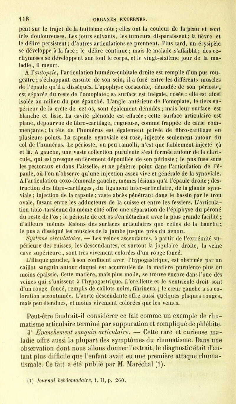 pent sur le trajet de la huitième côte; elles ont la couleur de la peau et sont très douloureuses. Les jours suivants, les tumeurs disparaissent; la fièvre et le délire persistent; d'autres articulations se prennent. Plus lard, un érysipèle se développe à la face; le délire continue; mais le malade s'affaiblit; des ec- chymoses se développent sur tout le corps, et le vingt-sixième jour de la ma- ladie , il meurt. A Yautopsi-e, l'articulation numéro-cubitale droite est remplie d'un pus rou- geâtre ; s'échappant ensuite de son sein, il a fusé entre les différents muscles de l'épaule qu'il a disséqués. L'apophyse coracoïde, dénudée de son périoste, est séparée du reste de l'omoplate; sa surface est inégale, rosée : elle est ainsi isolée au milieu du pus épanché. L'angle antérieur de l'omoplate, le tiers su- périeur de la crête de cet os, sont également dénudés ; mais leur surface est blanche et lisse. La cavité glénoïde est effacée; cette surface articulaire est plane, dépourvue de fibro-cartilage, rugueuse, comme frappée de carie com- mençante ; la tète de l'humérus est également privée de fibro-cartilage en plusieurs points. La capsule synoviale est rose, injectée seulement autour du col de l'humérus. Le périoste, un peu ramolli, n'est que faiblement injecté çà et là. A gauche, une vaste collection purulente s'est formée autour de la clavi- cule, qui est presque entièrement dépouillée de son périoste ; le pus fuse sous les pectoraux et dans l'aisselle, et ne pénètre point dans l'articulation de l'é- paule, où l'on n'observe qu'une injection assez vive et générale de la synoviale. A l'articulation coxo-fémorale gauche, mêmes lésions qu'à l'épaule droite; des- truction des fibro-cartilages, du ligament inter-articulaire, de la glande syno- viale ; injection de la capsule ; vaste abcès pénétrant dans le bassin par le trou ovale, fusant entre les adducteurs de la cuisse et entre les fessiers. L'articula- tion tibio-larsienne.du même côté offre une séparation de l'épiphyse du péroné du reste de l'os ; le périoste de cet os s'en détachait avec la plus grande facilité ; d'ailleurs mêmes lésions des surfaces articulaires que celles de la hanche ; le pus a disséqué les muscles de la jambe jusque près du genou. Système circulatoire. — Les veines ascendantes, à partir de l'extrémité su- périeure des cuisses, les descendantes, et surtout la jugulaire droite, la veine cave supérieure , sont très vivement colorées d'un rouge foncé. L'iliaque gauche, à son confluent avec l'hypogastrique, est obstruée par un caillot sanguin autour duquel est accumulée de la matière purulente plus ou moins épaissie. Cette matière, mais plus molle, se trouve encore dans l'une des veines qui s'unissent à l'hypogastrique. L'oreillette et le ventricule droit sont d'un rouge foncé, remplis de caillots noirs, fibrineux ; le cœur gauclie a sa co- loration accoutumée. L'aorte descendante offre aussi quelques plaques rouges, mais peu étendues, et moins vivement colorées que les veines. Peut-être faudrait-il considérer ce fait comme un exemple de rhu- matisme articulaire terminé par suppuration et compliqué de phlébite. 3 Epanchement sanguin articulaire. — Cette rare et curieuse ma- ladie offre aussi la plupart des symptômes du rhumatisme. Dans une observation dont nous allons donner l'extrait, le diagnostic était d'au- tant plus difficile que l'enfant avait eu une première attaque rhuma- tismale. Ce fait a été publié par M. Maréchal (1). (1) Journal hebdomadaire, t. II, p. 260.