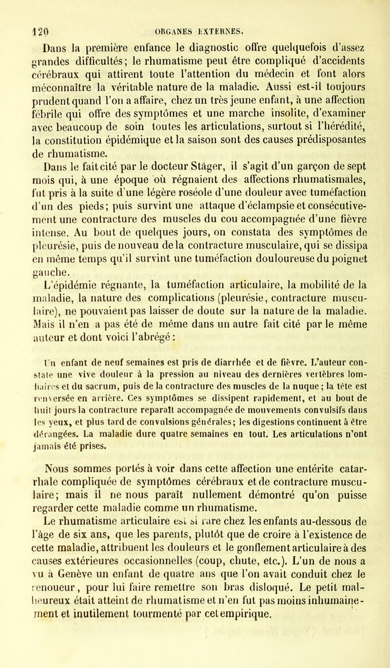 Dans la première enfance le diagnostic offre quelquefois d'assez grandes difficultés ; le rhumatisme peut être compliqué d'accidents cérébraux qui attirent toute l'attention du médecin et font alors méconnaître la véritable nature de la maladie. Aussi est-il toujours prudent quand l'on a affaire, chez un très jeune enfant, à une affection fébrile qui offre des symptômes et une marche insolite, d'examiner avec beaucoup de soin toutes les articulations, surtout si l'hérédité, la constitution épidémique et la saison sont des causes prédisposantes de rhumatisme. Dans le fait cité par le docteur Stâger, il s'agit d'un garçon de sept mois qui, à une époque où régnaient des affections rhumatismales, fut pris à la suite d une légère roséole d'une douleur avec tuméfaction d'un des pieds; puis survint une attaque d'éclampsie et consécutive- ment une contracture des muscles du cou accompagnée d'une fièvre intense. Au bout de quelques jours, on constata des symptômes de pleurésie, puis de nouveau delà contracture musculaire, qui se dissipa en même temps qu'il survint une tuméfaction douloureuse du poignet gauche. L'épidémie régnante, la tuméfaction articulaire, la mobilité de la maladie, la nature des complications (pleurésie, contracture muscu- laire), ne pouvaient pas laisser de doute sur la nature de la maladie. Mais il n'en a pas été de même dans un autre fait cité par le même auteur et dont voici l'abrégé : Un enfant de neuf semaines est pris de diarrhée et de fièvre. L'auteur con- state une vive douleur à la pression au niveau des dernières vertèbres lom- baires et du sacrum, puis de la contracture des muscles de la nuque ; la tête est renversée en arrière. Ces symptômes se dissipent rapidement, et au bout de huit jours la contracture reparaît accompagnée de mouvements convulsifs dans les yeux, et plus tard de convulsions générales; les digestions continuent à être dérangées. La maladie dure quatre semaines en tout. Les articulations n'ont jamais été prises. Nous sommes portés à voir dans cette affection une entérite catar- rhale compliquée de symptômes cérébraux et de contracture muscu- laire; mais il ne nous paraît nullement démontré qu'on puisse regarder cette maladie comme un rhumatisme. Le rhumatisme articulaire est si rare chez les enfants au-dessous de l'âge de six ans, que les parents, plutôt que de croire à l'existence de cette maladie, attribuent les douleurs et le gonflement articulaire à des causes extérieures occasionnelles (coup, chute, etc.). L'un de nous a vu à Genève un enfant de quatre ans que l'on avait conduit chez le : enoueur, pour lui faire remettre son bras disloqué. Le petit mal- heureux était atteint de rhumatisme et n'en fut pas moins inhumaine- ment et inutilement tourmenté par cet empirique.