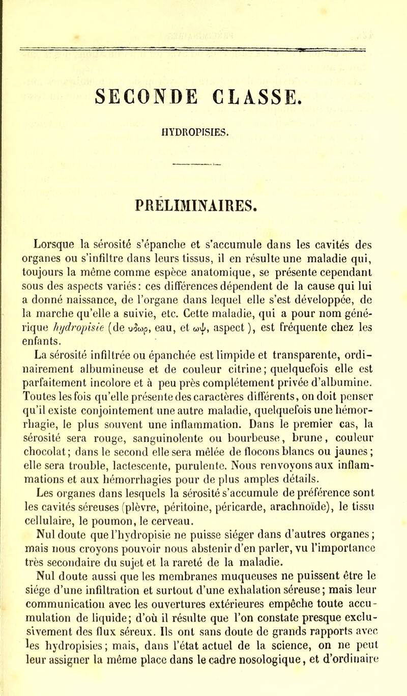 SECONDE CLASSE. HYDROPISIES. PRELIMINAIRES. Lorsque la sérosité s'épanche et s'accumule dans les cavités des organes ou s'infiltre dans leurs tissus, il en résulte une maladie qui, toujours la même comme espèce anatomique, se présente cependant sous des aspects variés: ces différences dépendent de la cause qui lui a donné naissance, de l'organe dans lequel elle s'est développée, de la marche qu'elle a suivie, etc. Cette maladie, qui a pour nom géné- rique hydropisie (de u^îwp, eau, et u>-i>, aspect ), est fréquente chez les enfants. La sérosité infdtrée ou épanchée est limpide et transparente, ordi- nairement albumineuse et de couleur citrine ; quelquefois elle est parfaitement incolore et à peu près complètement privée d'albumine. Toutes les fois qu'elle présente des caractères différents, on doit penser qu'il existe conjointement une autre maladie, quelquefois une hémor- rhagie, le plus souvent une inflammation. Dans le premier cas, la sérosité sera rouge, sanguinolente ou bourbeuse, brune, couleur chocolat ; dans le second elle sera mêlée de flocons blancs ou jaunes ; elle sera trouble, lactescente, purulente. Nous renvoyons aux inflam- mations et aux hémorrhagies pour de plus amples détails. Les organes dans lesquels la sérosité s'accumule de préférence sont les cavités séreuses (plèvre, péritoine, péricarde, arachnoïde), le tissu cellulaire, le poumon, le cerveau. Nul doute que l'hydropisie ne puisse siéger dans d'autres organes ; mais nous croyons pouvoir nous abstenir d'en parler, vu l'importance très secondaire du sujet et la rareté de la maladie. Nul doute aussi que les membranes muqueuses ne puissent être le siège d'une infiltration et surtout d'une exhalation séreuse; mais leur communication avec les ouvertures extérieures empêche toute accu- mulation de liquide; d'où il résulte que l'on constate presque exclu- sivement des flux séreux. Ils ont sans doute de grands rapports avec les hydropisies ; mais, dans l'état actuel de la science, on ne peut leur assigner la même place dans le cadre nosologique, et d'ordinaire