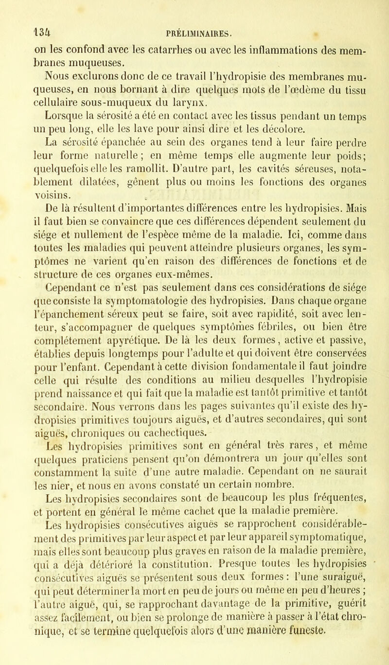 on les confond avec les catarrhes ou avec les inflammations des mem- branes muqueuses. Nous exclurons donc de ce travail l'hydropisie des membranes mu- queuses, en nous bornant à dire quelques mots de l'œdème du tissu cellulaire sous-muqueux du larynx. Lorsque la sérosité a été en contact avec les tissus pendant un temps un peu long, elle les lave pour ainsi dire et les décolore. La sérosité épanchée au sein des organes tend à leur faire perdre leur forme naturelle; en même temps elle augmente leur poids; quelquefois elle les ramollit. D'autre part, les cavités séreuses, nota- blement dilatées, gênent plus ou moins les fonctions des organes voisins. De là résultent d'importantes différences entre les hydropisies. Mais il faut bien se convaincre que ces différences dépendent seulement du siège et nullement de l'espèce même de la maladie. Ici, comme dans toutes les maladies qui peuvent atteindre plusieurs organes, les sym- ptômes ne varient qu'en raison des différences de fonctions et de structure de ces organes eux-mêmes. Cependant ce n'est pas seulement dans ces considérations de siège que consiste la symptomatologie des hydropisies. Dans chaque organe l'épanchement séreux peut se faire, soit avec rapidité, soit avec len- teur, s'accompagner de quelques symptômes fébriles, ou bien être complètement apyrétique. De là les deux formes, active et passive, établies depuis longtemps pour l'adulte et qui doivent être conservées pour l'enfant. Cependant à cette division fondamentale il faut joindre celle qui résulte des conditions au milieu desquelles l'hydropisie prend naissance et qui fait que la maladie est tantôt primitive et tantôt secondaire. Nous verrons dans les pages suivantes qu'il existe des hy- dropisies primitives toujours aiguës, et d'autres secondaires, qui sont aiguës, chroniques ou cachectiques. Les hydropisies primitives sont en général très rares, et même quelques praticiens pensent qu'on démontrera un jour qu'elles sont constamment la suite d'une autre maladie. Cependant on ne saurait les nier, et nous en avons constaté un certain nombre. Les hydropisies secondaires sont de beaucoup les plus fréquentes, et portent en général le même cachet que la maladie première. Les hydropisies consécutives aiguës se rapprochent considérable- ment des primitives par leur aspect et par leur appareil symptoma tique, mais elles sont beaucoup plus graves en raison de la maladie première, qui a déjà détérioré la constitution. Presque toutes les hydropisies consécutives aiguës se présentent sous deux formes : l'une suraiguë, qui peut déterminer la mort en peu de jours ou même en peu d'heures ; l'autre aiguë, qui, se rapprochant davantage de la primitive, guérit assez facilement, ou bien se prolonge de manière à passer à l'état chro- nique, et se termine quelquefois alors d'une manière funeste.