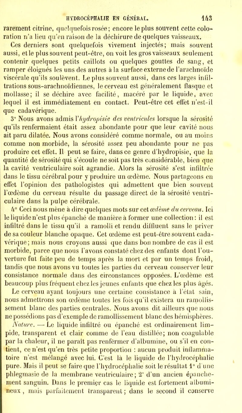 rarement citrine, quelquefois rosée ; encore le plus souvent cette colo- ration n'a lieu qu'en raison de la déchirure de quelques vaisseaux. Ces derniers sont quelquefois vivement injectés; mais souvent aussi, et le plus souvent peut-être, on voit les gros vaisseaux seulement contenir quelques petits caillots ou quelques gouttes de sang, et ramper éloignés les uns des autres à la surface externe de l'arachnoïde viscérale qu'ils soulèvent. Le plus souvent aussi, dans ces larges infil- trations sous-arachnoïdiennes, le cerveau est généralement flasque et mollasse; il se déchire avec facilité, macéré par le liquide, avec lequel il est immédiatement en contact. Peut-être cet effet n'est-il que cadavérique. 3 Nous avons admis Yhydropisie des ventricules lorsque la sérosité qu'ils renfermaient était assez abondante pour que leur cavité nous ait paru dilatée. Nous avons considéré comme normale, ou au moins comme non morbide, la sérosité assez peu abondante pour ne pas produire cet effet. Il peut se faire, dans ce genre d'hydropisie, que la quantité de sérosité qui s'écoule ne soit pas très considérable, bien que la cavité ventriculaire soit agrandie. Alors la sérosité s'est infiltrée dans le tissu cérébral pour y produire un œdème. Nous partageons en effet l'opinion des pathologistes qui admettent que bien souvent l'œdème du cerveau résulte du passage direct de la sérosité ventri- culaire dans la pulpe cérébrale. h Ceci nous mène à dire quelques mots sur cet œdème du cerveau. Ici le liquide n'est plus épanché de manière à former une collection : il est infiltré dans le tissu qu'il a ramolli et rendu dilfluent sans le priver de sa couleur blanche opaque. Cet œdème est peut-être souvent cada- vérique ; mais nous croyons aussi que dans bon nombre de cas il est morbide, parce que nous l'avons constaté chez des enfants dont l'ou- verture fut faite peu de temps après la mort et par un temps froid, tandis que nous avons vu toutes les parties du cerveau conserver leur consistance normale dans des circonstances opposées. L'œdème est beaucoup plus fréquent chez les jeunes enfants que chez les plus âgés. Le cerveau ayant toujours une certaine consistance à l'état sain, nous admettrons son œdème toutes les fois qu'il existera un ramollis- sement blanc des parties centrales. Nous avons dit ailleurs que nous ne possédions pas d'exemple de ramollissement blanc des hémisphères. Nature. — Le liquide infiltré ou épanclié est ordinairement lim- pide, transparent et clair comme de l'eau distillée; non coagulable par la chaleur, il ne paraît pas renfermer d'albumine, ou s'il en con- tient, ce n'est qu'en très petite proportion : aucun produit inilamma- toire n'est mélangé avec lui. C'est là le liquide de l'hydrocéphalie pure. Mais il peut se faire que l'hydrocéphalie soit le résultat 1° d'une phlegmasie de la membrane ventriculaire ; 2 d'un ancien épanche- ment sanguin. Dans le premier cas le liquide est fortement albumi- neux , mais parfaitement transparent; dans le second il conserve