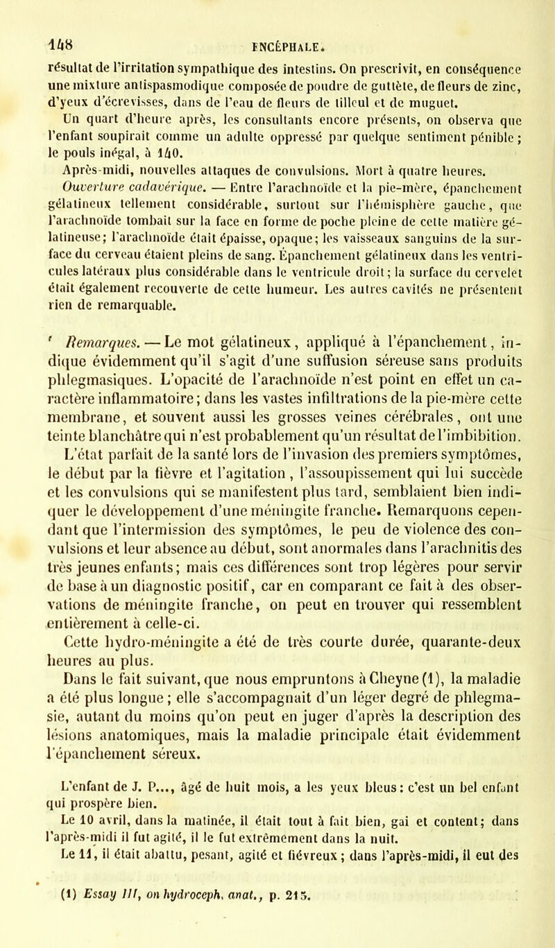 résultat de l'irritation sympathique des intestins. On prescrivit, en conséquence une mixture antispasmodique composée de poudre de gutlète, de fleurs de zinc, d'yeux d'écrevisses, dans de l'eau de fleurs de tilleul et de muguet. Un quart d'heure après, les consultants encore présents, on ohserva que l'enfant soupirait comme un adulte oppressé par quelque sentiment pénible ; le pouls inégal, à 140. Après-midi, nouvelles attaques de convulsions. Mort à quatre heures. Ouverture cadavérique. — Entre l'arachnoïde et la pie-mère, épanchement gélatineux tellement considérable, surtout sur l'hémisphère gauche, que l'arachnoïde tombait sur la face en forme de poche pleine de celte matière gé- latineuse; l'arachnoïde était épaisse, opaque; les vaisseaux sanguins de la sur- face du cerveau étaient pleins de sang. Épanchement gélatineux dans les ventri- cules latéraux plus considérable dans le ventricule droit; la surface du cervelet était également recouverte de cette humeur. Les autres cavités ne présentent rien de remarquable. ' Remarques. — Le mot gélatineux, appliqué à l'épanchement, in- dique évidemment qu'il s'agit d'une suffusion séreuse sans produits phlegmasiques. L'opacité de l'arachnoïde n'est point en effet un ca- ractère inflammatoire; dans les vastes infiltrations de la pie-mère cette membrane, et souvent aussi les grosses veines cérébrales, ont une teinte blanchâtre qui n'est probablement qu'un résultat del'imbibition. L'état parlait de la santé lors de l'invasion des premiers symptômes, le début par la fièvre et l'agitation , l'assoupissement qui lui succède et les convulsions qui se manifestent plus tard, semblaient bien indi- quer le développement d'une méningite franche. Remarquons cepen- dant que l'intermission des symptômes, le peu de violence des con- vulsions et leur absence au début, sont anormales dans l'arachnitis des très jeunes enfants; mais ces différences sont trop légères pour servir de base à un diagnostic positif, car en comparant ce fait à des obser- vations de méningite franche, on peut en trouver qui ressemblent entièrement à celle-ci. Cette hydro-méningite a été de très courte durée, quarante-deux heures au plus. Dans le fait suivant, que nous empruntons àCheyne(l), la maladie a été plus longue ; elle s'accompagnait d'un léger degré de phlegma- sie, autant du moins qu'on peut en juger d'après la description des lésions anatomiques, mais la maladie principale était évidemment l'épanchement séreux. L'enfant de J. P..., âgé de huit mois, a les yeux bleus: c'est un bel enfant qui prospère hien. Le 10 avril, dans la matinée, il était tout à fait bien, gai et content; dans l'après-midi il fut agité, il le fut extrêmement dans la nuit. Le U, il était abattu, pesant, agité et fiévreux ; dans l'après-midi, il eut des (1) Essay 111, on hydroceph, anal., p. 215.