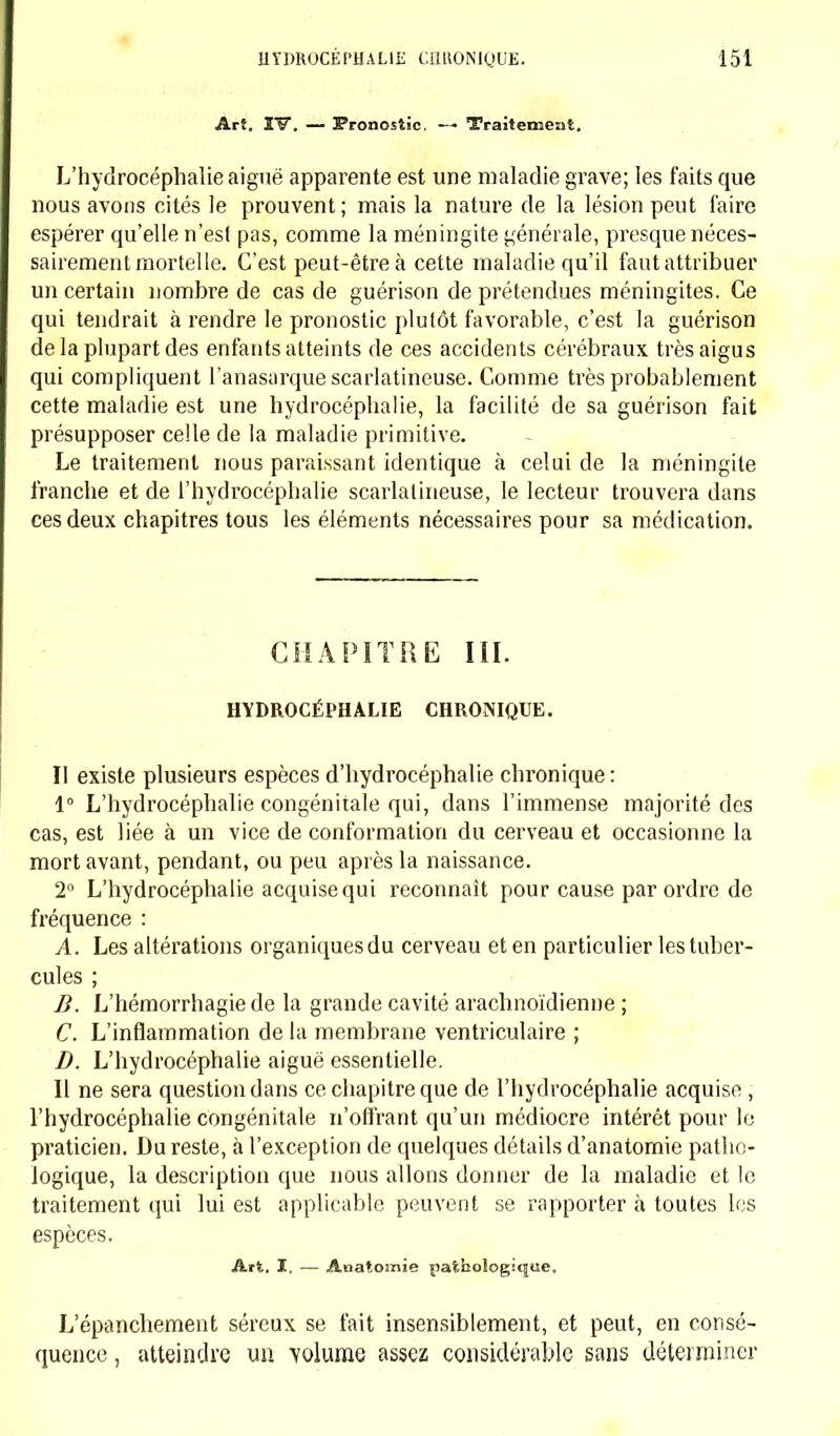 Art. IV. — Pronostic. — Traitement. L'hydrocéphalie aiguë apparente est une maladie grave; les faits que nous avons cités le prouvent ; mais la nature de la lésion peut faire espérer qu'elle n'est pas, comme la méningite générale, presque néces- sairement mortelle. C'est peut-être à cette maladie qu'il faut attribuer un certain nombre de cas de guérison de prétendues méningites. Ce qui tendrait à rendre le pronostic plutôt favorable, c'est la guérison de la plupart des enfants atteints de ces accidents cérébraux très aigus qui compliquent l'anasarque scarlatineuse. Comme très probablement cette maladie est une hydrocéphalie, la facilité de sa guérison fait présupposer celle de la maladie primitive. Le traitement nous paraissant identique à celui de la méningite franche et de l'hydrocéphalie scarlatineuse, le lecteur trouvera dans ces deux chapitres tous les éléments nécessaires pour sa médication. CHAPITRE HI. HYDROCÉPHALIE CHRONIQUE. Il existe plusieurs espèces d'hydrocéphalie chronique: 1° L'hydrocéphalie congénitale qui, dans l'immense majorité des cas, est liée à un vice de conformation du cerveau et occasionne la mort avant, pendant, ou peu après la naissance. 2° L'hydrocéphalie acquise qui reconnaît pour cause par ordre de fréquence : A. Les altérations organiques du cerveau et en particulier les tuber- cules ; B. L'hémorrhagiede la grande cavité arachnoïdienne ; C. L'inflammation de la membrane ventriculaire ; D. L'hydrocéphalie aiguë essentielle. Il ne sera question dans ce chapitre que de l'hydrocéphalie acquise , l'hydrocéphalie congénitale n'offrant qu'un médiocre intérêt pour le praticien. Du reste, à l'exception de quelques détails d'anatomie patho- logique, la description que nous allons donner de la maladie et le traitement qui lui est applicable peuvent se rapporter à toutes les espèces. Art. I, — Aaatomie pathologique. L'épanchement séreux se fait insensiblement, et peut, en consé- quence , atteindre un volume assez considérable sans déterminer