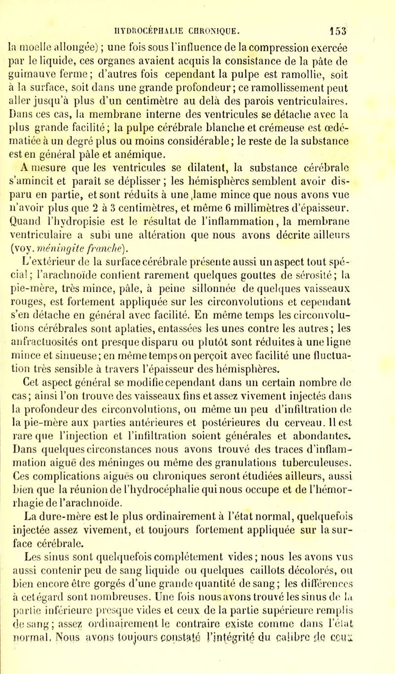 la moelle allongée) ; une fois sous l'influence de la compression exercée par le liquide, ces organes avaient acquis la consistance de la pâte de guimauve ferme ; d'autres fois cependant la pulpe est ramollie, soit à la surface, soit dans une grande profondeur; ce ramollissement peut aller jusqu'à plus d'un centimètre au delà des parois ventriculaires. Dans ces cas, la membrane interne des ventricules se détache avec la plus grande facilité ; la pulpe cérébrale blanche et crémeuse est œdé- matiée à un degré plus ou moins considérable ; le reste de la substance est en général pâle et anémique. A mesure que les ventricules se dilatent, la substance cérébrale s'amincit et paraît se déplisser; les hémisphères semblent avoir dis- paru en partie, et sont réduits à une ,lame mince que nous avons vue n'avoir plus que 2 à 3 centimètres, et même 6 millimètres d'épaisseur. Quand l'hydropisie est le résultat de l'inflammation, la membrane ventriculaire a subi une altération que nous avons décrite ailleurs (voy. méningite franche). L'extérieur de la surface cérébrale présente aussi un aspect tout spé- cial; l'arachnoïde contient rarement quelques gouttes de sérosité; la pie-mère, très mince, pâle, à peine sillonnée de quelques vaisseaux rouges, est fortement appliquée sur les circonvolutions et cependant s'en détache en général avec facilité. En même temps les circonvolu- tions cérébrales sont aplaties, entassées les unes contre les autres ; les anfractuosités ont presque disparu ou plutôt sont réduites à une ligne mince et sinueuse; en même temps on perçoit avec facilité une fluctua- tion très sensible à travers l'épaisseur des hémisphères. Cet aspect général se modifie cependant dans un certain nombre de cas; ainsi l'on trouve des vaisseaux fins et assez vivement injectés dans la profondeur des circonvolutions, ou même un peu d'infiltration de la pie-mère aux parties antérieures et postérieures du cerveau. 11 est rare que l'injection et l'infiltration soient générales et abondantes. Dans quelques circonstances nous avons trouvé des traces d'inflam- mation aiguë des méninges ou même des granulations tuberculeuses. Ces complications aiguës ou chroniques seront étudiées ailleurs, aussi bien que la réunion de l'hydrocéphalie qui nous occupe et de l'hémor- rhagie de l'arachnoïde. La dure-mère est le plus ordinairement à l'état normal, quelquefois injectée assez vivement, et toujours fortement appliquée sur la sur- face cérébrale. Les sinus sont quelquefois complètement vides; nous les avons vus aussi contenir peu de sang liquide ou quelques caillots décolorés, ou bien encore être gorgés d'une grande quantité de sang; les différences à cetégard sont nombreuses. Une fois nous avons trouvé les sinus de là partie inférieure presque vides et ceux de la partie supérieure remplis de sang; assez ordinairement le contraire existe comme dans l'état, normal. Noos avons toujours constaté l'intégrité du calibre de ceux