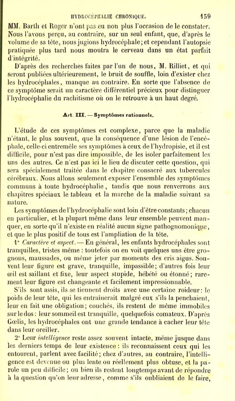 MM. Barth et Roger n'ont pas eu non plus l'occasion de le constater. Nous l'avons perçu, au contraire, sur un seul enfant, que, d'après le volume de sa tête, nous jugions hydrocéphale; et cependant l'autopsie pratiquée plus tard nous montra le cerveau dans un état parfait d'intégrité. D'après des recherches faites par l'un de nous, M. Rilliet, et qui seront publiées ultérieurement, le bruit de souffle, loin d'exister chez les hydrocéphales, manque au contraire. En sorte que l'absence de ce symptôme serait un caractère différentiel précieux pour distinguer l'hydrocéphalie du rachitisme où on le retrouve à un haut degré. Art. III. —Symptômes rationnels. L'étude de ces symptômes est complexe, parce que la maladie n'étant, le plus souvent, que la conséquence d'une lésion de l'encé- phale, celle-ci entremêle ses symptômes à ceux de l'hydropisie, et il est difficile, pour n'est pas dire impossible, de les isoler parfaitement les uns des autres. Ce n'est pas ici le lieu de discuter cette question, qui sera spécialement traitée dans le chapitre consacré aux tubercules cérébraux. Nous allons seulement exposer l'ensemble des symptômes communs à toute hydrocéphalie, tandis que nous renverrons aux chapitres spéciaux le tableau et la marche de la maladie suivant sa nature. Les symptômes de l'hydrocéphalie sont loin d'être constants ; chacun en particulier, et la plupart même dans leur ensemble peuvent man- quer, en sorte qu'il n'existe en réalité aucun signe pathognomonique, et que le plus positif de tous est l'ampliation de la tête. 1 Caractère et aspect. — En général, les enfants hydrocéphales sont tranquilles, tristes même : toutefois on en voit quelques uns être gro- gnons, maussades, ou même jeter par moments des cris aigus. Sou- vent leur figure est grave, tranquille, impassible; d'autres fois leur œil est saillant et fixe, leur aspect stupide, hébété ou étonné; rare- ment leur figure est changeante et facilement impressionnable. S'ils sont assis, ils se tiennent droits avec une certaine roideur: le poids de leur tète, qui les entraînerait malgré eux s'ils la penchaient, leur en fait une obligation; couchés, ils restent de même immobiles surledos: leur sommeil est tranquille, quelquefois comateux. D'après Gœlis, les hydrocéphales ont une grande tendance à cacher leur tête dans leur oreiller. 2° Leur intelligence reste assez souvent intacte, même jusque dans les derniers temps de leur existence : ils reconnaissent ceux qui les entourent, parlent avec facilité; chez d'autres, au contraire, l'intelli- gence est devenue ou plus lente ou réellement plus obtuse, et la pa- role un peu difficile ; ou bien ils restent longtemps avant de répondre à la question qu'on leur adresse, comme s'ils oubliaient de le faire,