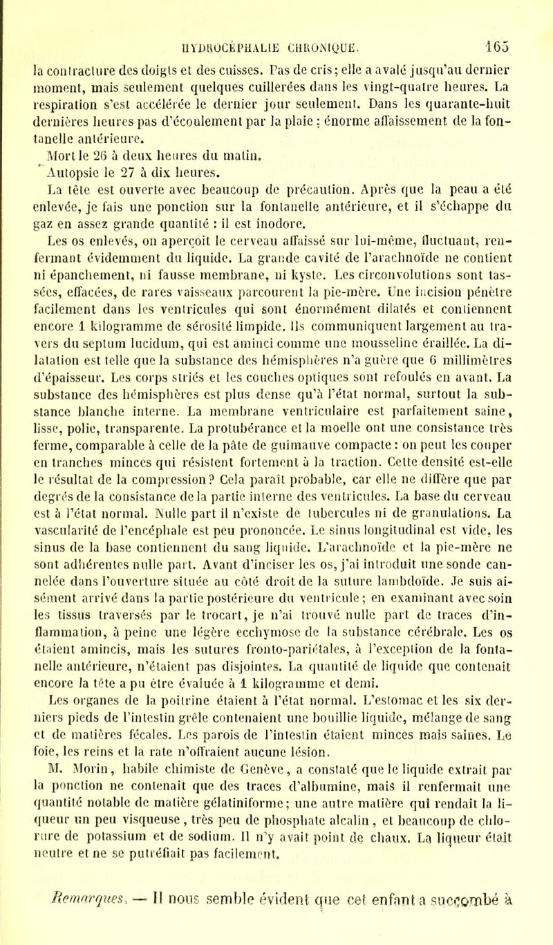 la contraclure des doigls et des cuisses. Pas de cris; elle a avalé jusqu'au dernier moment, mais seulement quelques cuillerées dans les vingt-quatre heures. La respiration s'est accélérée le dernier jour seulement. Dans les quarante-huit dernières heures pas d'écoulement par la plaie ; énorme affaissement de la fon- tanelle antérieure. Mort le 26 à deux heures du malin. ' Autopsie le 27 à dix heures. La tête est ouverte avec beaucoup de précaution. Après que la peau a été enlevée, je fais une ponction sur la fontanelle antérieure, et il s'échappe du gaz en assez grande quantité : il est inodore. Les os enlevés, on aperçoit le cerveau affaissé sur lui-même, fluctuant, ren- fermant évidemment du liquide. La grande cavité de l'arachnoïde ne contient ni épanchement, ni fausse membrane, ni kyste. Les circonvolutions sont tas- sées, effacées, de rares vaisseaux parcourent la pie-mère. Une incision pénètre facilement dans les ventricules qui sont énormément dilatés et contiennent encore 1 kilogramme de sérosité limpide. Ils communiquent largement au tra- vers du septum lucidum, qui est aminci comme une mousseline éraillée. La di- latation est telle que la substance des hémisphères n'a guère que 6 millimètres d'épaisseur. Les corps striés et les couches optiques sont refoulés en avant. La substance des hémisphères est plus dense qu'a l'état normal, surtout la sub- stance blanche interne. La membrane ventriculaire est parfaitement saine, lisse, polie, transparente. La protubérance et la moelle ont une consistance très ferme, comparable à celle de la pâte de guimauve compacte : on peut les couper en tranches minces qui résistent fortement à la traction. Celte densité est-elle le résultat de. la compression? Cela paraît probable, car elle ne diffère que par degrés de la consistance de la partie interne des ventricules. La base du cerveau est à l'état normal. Nulle part il n'existe de tubercules ni de granulations. La vascularité de l'encéphale est peu prononcée. Le sinus longitudinal est vide, les sinus de la base contiennent du sang liquide. L'arachnoïde et la pie-mère ne sont adhérentes nulle part. Avant d'inciser les os, j'ai introduit une sonde can- nelée dans l'ouverture située au côté droit de la suture lambdoïde. Je suis ai- sément arrivé dans la partie postérieure du ventricule; en examinant avec soin les tissus traversés par le trocart, je n'ai trouvé nulle part de traces d'in- flammation, à peine une légère ecchymose de la substance cérébrale. Les os étaient amincis, mais les sutures fronto-pariétales, à l'exceplion de la fonta- nelle antérieure, n'étaient pas disjointes. La quantité de liquide que contenait encore la tète a pu être évaluée à 1 kilogramme et demi. Les organes de la poitrine étaient à l'état normal. L'estomac et les six der- niers pieds de l'intestin grêle contenaient une bouillie liquide, mélange de sang et de matières fécales. Les parois de l'intestin étaient minces mais saines. Le foie, les reins et la rate n'offraient aucune lésion. M. Morin, habile chimiste de Genève, a constaté que le liquide extrait par la ponction ne contenait que des traces d'albumine, mais il renfermait une quantité notable de matière gélatiniforme; une autre matière qui rendait la li- queur un peu visqueuse , très peu de phosphate alcalin , et beaucoup de chlo- rure de potassium et de sodium. Il n'y avait point do chaux. La liqueur était neutre et ne se putréfiait pas facilement. Remarques* — 11 nous semble évident que cet enfanta succombé à