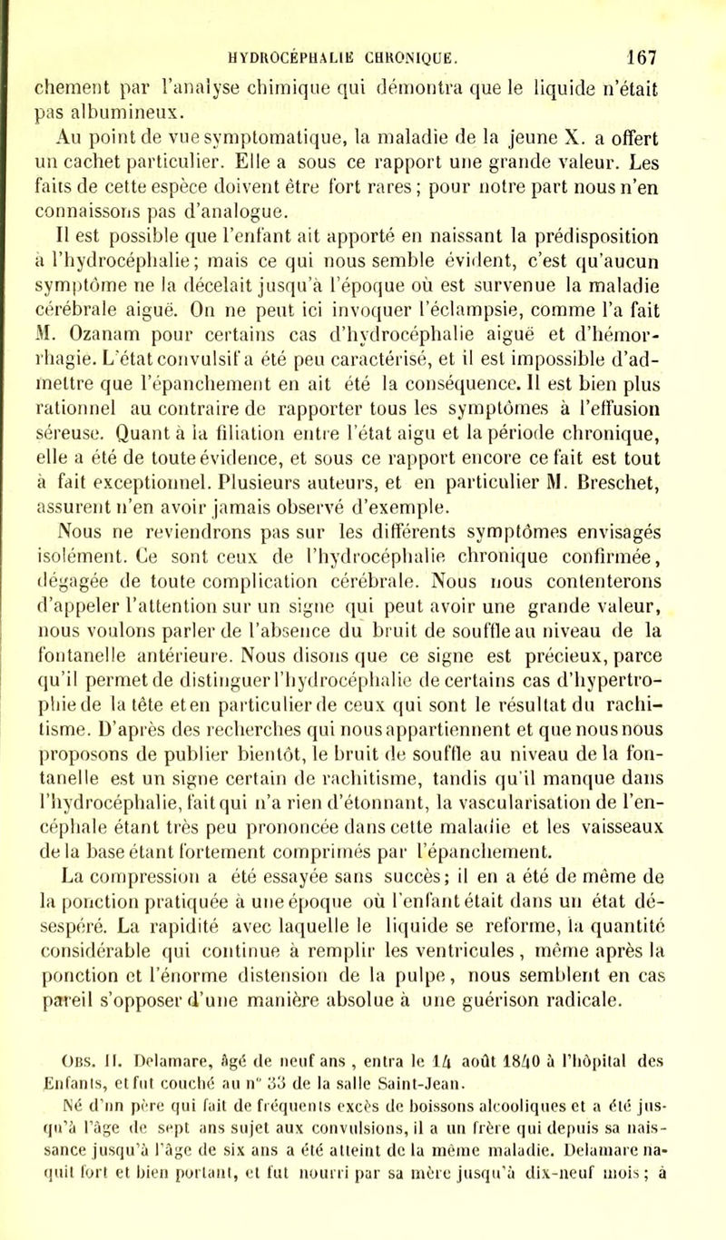 chement par l'analyse chimique qui démontra que le liquide n'était pas albumineux. Au point de vue symptomatique, la maladie de la jeune X. a offert un cachet particulier. Elle a sous ce rapport une grande valeur. Les faits de cette espèce doivent être fort rares ; pour notre part nous n'en connaissons pas d'analogue. Il est possible que l'enfant ait apporté en naissant la prédisposition à l'hydrocéphalie; mais ce qui nous semble évident, c'est qu'aucun symptôme ne la décelait jusqu'à l'époque où est survenue la maladie cérébrale aiguë. On ne peut ici invoquer l'éclampsie, comme l'a fait M. Ozanam pour certains cas d'hydrocéphalie aiguë et d'hémor- rhagie. L'état convulsif a été peu caractérisé, et il est impossible d'ad- mettre que l'épanchement en ait été la conséquence. 11 est bien plus rationnel au contraire de rapporter tous les symptômes à l'effusion séreuse. Quant à la filiation entre l'état aigu et la période chronique, elle a été de toute évidence, et sous ce rapport encore ce fait est tout à fait exceptionnel. Plusieurs auteurs, et en particulier M. Breschet, assurent n'en avoir jamais observé d'exemple. Nous ne reviendrons pas sur les différents symptômes envisagés isolément. Ce sont ceux de l'hydrocéphalie chronique confirmée, dégagée de toute complication cérébrale. Nous nous contenterons d'appeler l'attention sur un signe qui peut avoir une grande valeur, nous voulons parler de l'absence du bruit de souffle au niveau de la fontanelle antérieure. Nous disons que ce signe est précieux, parce qu'il permet de distinguer l'hydrocéphalie de certains cas d'hypertro- phie de la tête eten particulier de ceux qui sont le résultat du rachi- tisme. D'après des recherches qui nous appartiennent et que nous nous proposons de publier bientôt, le bruit de souffle au niveau de la fon- tanelle est un signe certain de rachitisme, tandis qu'il manque dans l'hydrocéphalie, tait qui n'a rien d'étonnant, la vascularisation de l'en- céphale étant très peu prononcée dans cette maladie et les vaisseaux delà base étant fortement comprimés par l'épanchement. La compression a été essayée sans succès; il en a été de même de la ponction pratiquée à une époque où l'enfantétait dans un état dé- sespéré. La rapidité avec laquelle le liquide se reforme, la quantité considérable qui continue à remplir les ventricules, même après la ponction et l'énorme distension de la pulpe, nous semblent en cas pareil s'opposer d'une manière absolue à une guérison radicale. Obs. II. Delamare, âgé de neuf ans , entra le lZt août 18^0 à l'hôpital des Enfanls, et fut couché au n 33 de la salle Saint-Jean. Né d'un père qui fuit de fréquents excès de boissons alcooliques et a été jus- qu'à l'âge de sept ans sujet aux convulsions, il a un frère qui depuis sa nais- sance jusqu'à l'âge de six ans a été atteint de la même maladie. Delamare na- quit fort et bien portant, et fut nourri par sa mère jusqu'à dix-neuf mois ; à