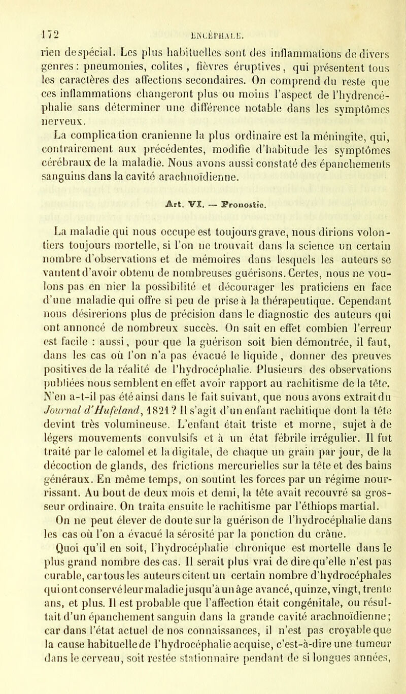 rien de spécial. Les plus habituelles sont des inflammations de divers genres : pneumonies, colites , fièvres éruptives , qui présentent tous les caractères des affections secondaires. On comprend du reste que ces inflammations changeront plus ou moins l'aspect de l'hydrencé- phalie sans déterminer une différence notable dans les symptômes nerveux. La complication crânienne la plus ordinaire est la méningite, qui, contrairement aux précédentes, modifie d'habitude les symptômes cérébraux de la maladie. Nous avons aussi constaté des épanchements sanguins dans la cavité arachnoïdienne. Art. Vî. -— Pronostic. La maladie qui nous occupe est toujours grave, nous dirions volon- tiers toujours mortelle, si l'on ne trouvait dans la science un certain nombre d'observations et de mémoires dans lesquels les auteurs se vantent d'avoir obtenu de nombreuses guérisons. Certes, nous ne vou- lons pas en nier la possibilité et décourager les praticiens en face d'une maladie qui offre si peu de prise à la thérapeutique. Cependant nous désirerions plus de précision dans le diagnostic des auteurs qui ont annoncé de nombreux succès. On sait en effet combien l'erreur est facile : aussi, pour que la guérison soit bien démontrée, il faut, dans les cas où l'on n'a pas évacué le liquide , donner des preuves positives de la réalité de l'hydrocéphalie. Plusieurs des observations publiées nous semblent en effet avoir rapport au rachitisme de la tête. N'en a-t-il pas été ainsi dans le fait suivant, que nous avons extraitdu Journal d'Hufeland, 1821 ? 11 s'agit d'un enfant rachitique dont la tête devint très volumineuse. L'enfant était triste et morne, sujet à de légers mouvements convulsifs et à un état fébrile irrégulier. Il fut traité par le calomel et la digitale, de chaque un grain par jour, de la décoction de glands, des frictions mercurielles sur la tête et des bains généraux. En même temps, on soutint les forces par un régime nour- rissant. Au bout de deux mois et demi, la tête avait recouvré sa gros- seur ordinaire. On traita ensuite le rachitisme par l'éthiops martial. On ne peut élever de doute sur la guérison de l'hydrocéphalie dans les cas où l'on a évacué la sérosité par la ponction du crâne. Quoi qu'il en soit, l'hydrocéphalie chronique est mortelle dans le plus grand nombre des cas. Il serait plus vrai de dire qu'elle n'est pas curable, car tous les auteurs citent un certain nombre d'hydrocéphales qui ont conservé leur maladie jusqu'à un âge avancé, quinze, vingt, trente ans, et plus. Il est probable que l'affection était congénitale, ou résul- tait d'un épanchementsanguin dans la grande cavité arachnoïdienne; car dans l'état actuel de nos connaissances, il n'est pas croyable que la cause habituelle de l'hydrocéphalie acquise, c'est-à-dire une tumeur dans le cerveau, soit restée stationnaire pendant de si longues années,