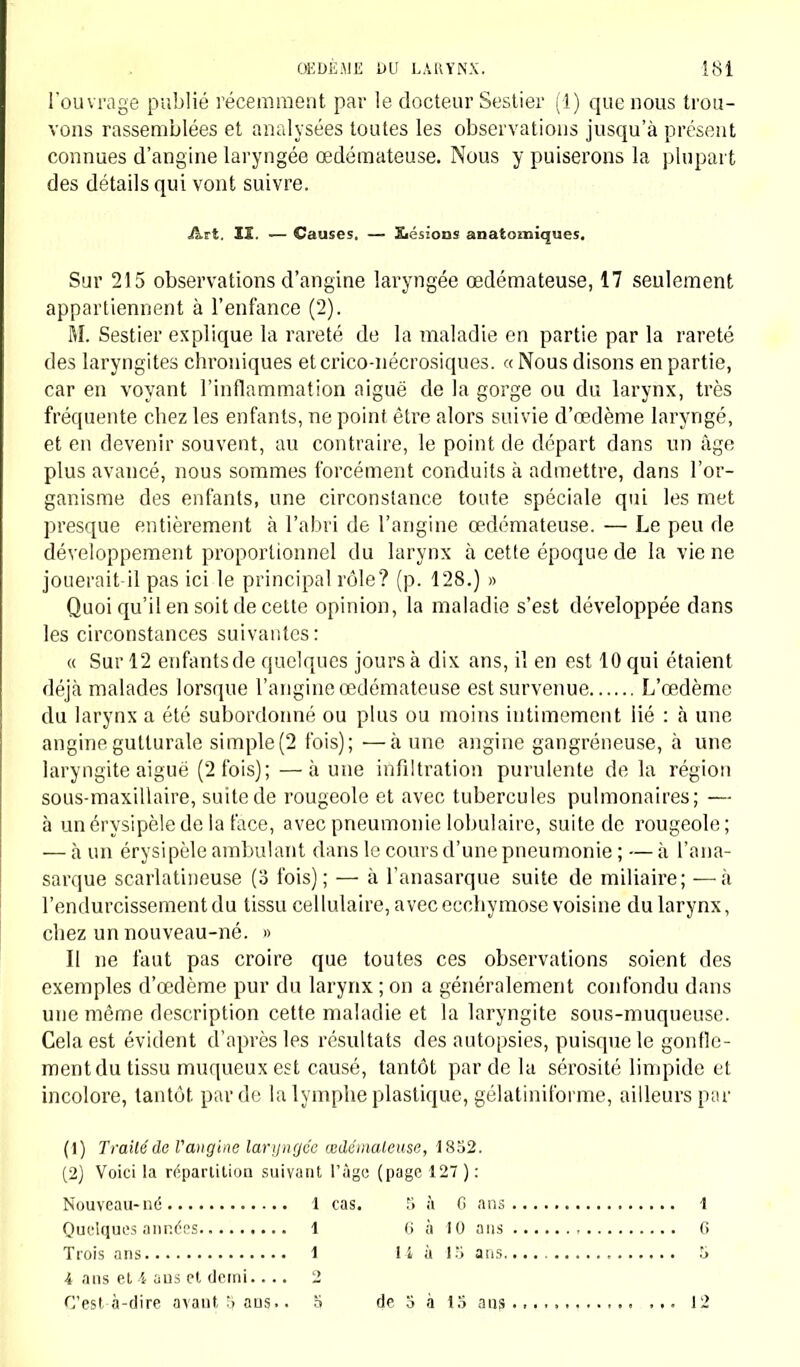 l'ouvrage publié récemment par le docteur Sestier (!) que nous trou- vons rassemblées et analysées toutes les observations jusqu'à présent connues d'angine laryngée œdémateuse. Nous y puiserons la plupart des détails qui vont suivre. Art. II. — Causes. — Eiésioes anatomiques. Sur 215 observations d'angine laryngée œdémateuse, 17 seulement appartiennent à l'enfance (2). M. Sestier explique la rareté de la maladie en partie par la rareté des laryngites chroniques etcrico-nécrosiques. «Nous disons en partie, car en voyant l'inflammation aiguë de la gorge ou du larynx, très fréquente chez les enfants, ne point être alors suivie d'œdème laryngé, et en devenir souvent, au contraire, le point de départ dans un âge plus avancé, nous sommes forcément conduits à admettre, dans l'or- ganisme des enfants, une circonstance toute spéciale qui les met presque entièrement à l'abri de l'angine œdémateuse. — Le peu de développement proportionnel du larynx à cette époque de la vie ne jouerait-il pas ici le principal rôle? (p. 128.) » Quoi qu'il en soit de cette opinion, la maladie s'est développée dans les circonstances suivantes : « Sur 12 enfants de quelques jours à dix ans, il en est 10 qui étaient déjà malades lorsque l'angine œdémateuse est survenue L'œdème du larynx a été subordonné ou plus ou moins intimement lié : à une angine gutturale simple(2 fois); ■—à une angine gangreneuse, à une laryngite aiguë (2 fois); —à une infiltration purulente de la région sous-maxillaire, suite de rougeole et avec tubercules pulmonaires; — à unérysipèledelaface, avec pneumonie lobulaire, suite de rougeole; — à un érysipèle ambulant dans le cours d'une pneumonie ; — à l'ana- sarque scarlatineuse (3 fois); — à l'anasarque suite de miliaire; —à l'endurcissement du tissu cellulaire, avec ecchymose voisine du larynx, chez un nouveau-né. » Il ne faut pas croire que toutes ces observations soient des exemples d'œdème pur du larynx ; on a généralement confondu dans une même description cette maladie et la laryngite sous-muqueuse. Cela est évident d'après les résultats des autopsies, puisque le gonfle- ment du tissu muqueux est causé, tantôt par de la sérosité limpide et incolore, tantôt par de la lymphe plastique, gélatiniforme, ailleurs par (1) Trailéde l'angine laryngée œdémateuse, 1852. (2) Voici la répartition suivant l'âge (page 127): Nouveau-né 1 cas. 5 à 6 ans 1 Quelques années 1 6 à 10 ans 6 Trois ans 1 14 à 15 ans 5 -l ans et 4 ans et demi.... 2 C'est à-dire avautSans.. 5 de 3 à 13 ans 12