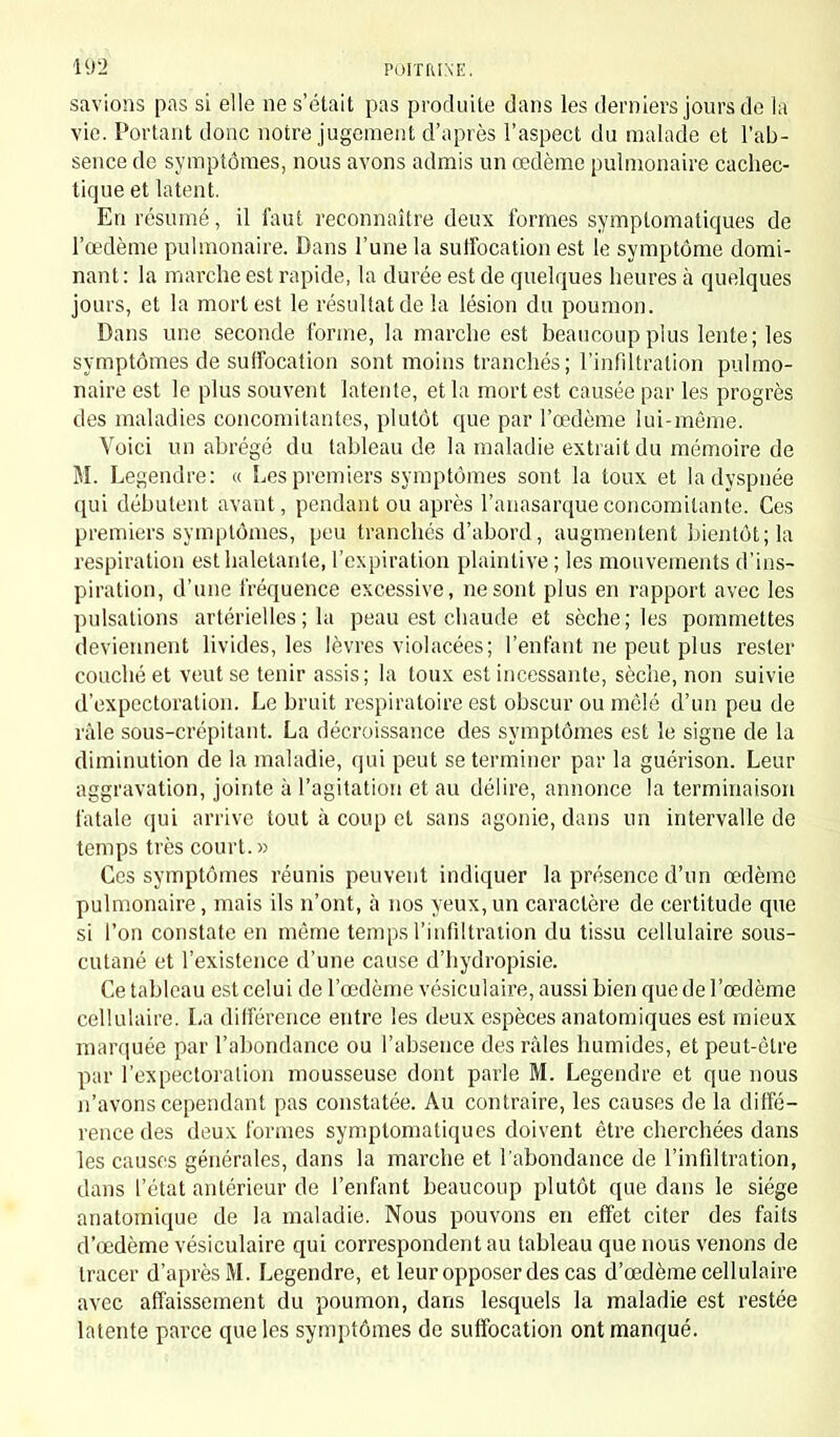 savions pas si elle ne s'était pas produite dans les derniers jours de la vie. Portant donc notre jugement d'après l'aspect du malade et l'ab- sence de symptômes, nous avons admis un œdème pulmonaire cachec- tique et latent. En résumé, il faut reconnaître deux formes symplomatiques de l'œdème pulmonaire. Dans l'une la suffocation est le symptôme domi- nant : la marche est rapide, la durée est de quelques heures à quelques jours, et la mort est le résultat de la lésion du poumon. Dans une seconde forme, la marche est beaucoup plus lente; les symptômes de suffocation sont moins tranchés; l'infiltration pulmo- naire est le plus souvent latente, et la mort est causée par les progrès des maladies concomitantes, plutôt que par l'œdème lui-même. Voici un abrégé du tableau de la maladie extrait du mémoire de M. Legendre: « Les premiers symptômes sont la toux et la dyspnée qui débutent avant, pendant ou après l'anasarqueconcomitante. Ces premiers symptômes, peu tranchés d'abord, augmentent bientôt; la respiration est haletante, l'expiration plaintive ; les mouvements d'ins- piration, d'une fréquence excessive, ne sont plus en rapport avec les pulsations artérielles ; la peau est chaude et sèche; les pommettes deviennent livides, les lèvres violacées; l'enfant ne peut plus rester couché et veut se tenir assis; la toux est incessante, sèche, non suivie d'expectoration. Le bruit respiratoire est obscur ou mêlé d'un peu de râle sous-crépitant. La décroissance des symptômes est le signe de la diminution de la maladie, qui peut se terminer par la guérison. Leur aggravation, jointe à l'agitation et au délire, annonce la terminaison fatale qui arrive tout à coup et sans agonie, dans un intervalle de temps très court. » Ces symptômes réunis peuvent indiquer la présence d'un œdème pulmonaire, mais ils n'ont, à nos yeux,un caractère de certitude que si l'on constate en même temps l'infiltration du tissu cellulaire sous- cutané et l'existence d'une cause d'hydropisie. Ce tableau est celui de l'œdème vésiculaire, aussi bien que de l'œdème cellulaire. La différence entre les deux espèces anatomiques est mieux marquée par l'abondance ou l'absence des râles humides, et peut-être par l'expectoration mousseuse dont parle M. Legendre et que nous n'avons cependant pas constatée. Au contraire, les causes de la diffé- rence des deux formes symptomatiques doivent être cherchées dans les causes générales, dans la marche et l'abondance de l'infiltration, dans l'état antérieur de l'enfant beaucoup plutôt que dans le siège anatomique de la maladie. Nous pouvons en effet citer des faits d'œdème vésiculaire qui correspondent au tableau que nous venons de tracer d'après M. Legendre, et leur opposer des cas d'œdème cellulaire avec affaissement du poumon, dans lesquels la maladie est restée latente parce que les symptômes de suffocation ont manqué.