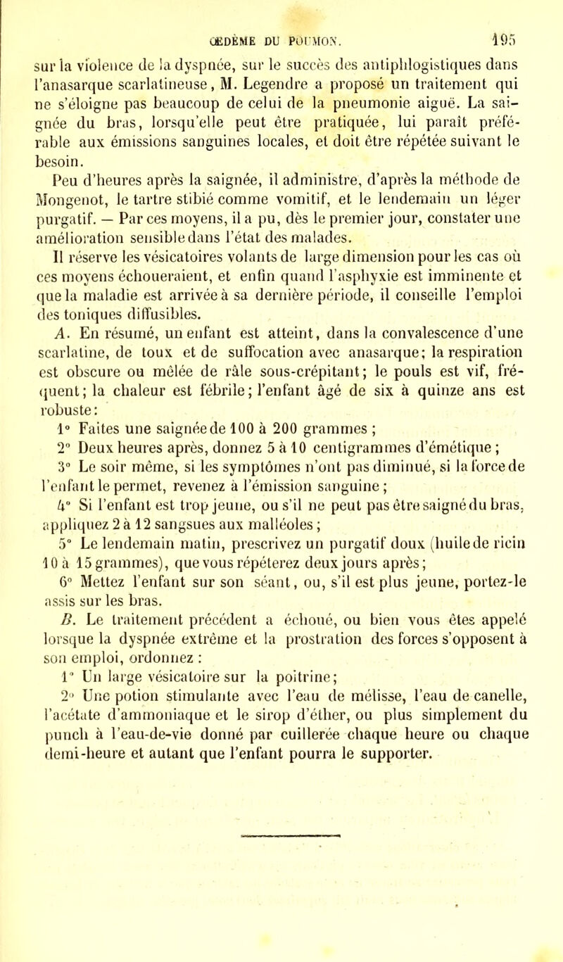 sur la violence de la dyspnée, sur le succès des antiphlogistiques dans l'anasarque scarlatineuse, M. Legenclre a proposé un traitement qui ne s'éloigne pas beaucoup de celui de la pneumonie aiguë. La sai- gnée du bras, lorsqu'elle peut être pratiquée, lui paraît préfé- rable aux émissions sanguines locales, et doit être répétée suivant le besoin. Peu d'heures après la saignée, il administre, d'après la méthode de Mongenot, le tartre stibié comme vomitif, et le lendemain un léger purgatif. — Par ces moyens, il a pu, dès le premier jour, constater une amélioration sensibledans l'état des malades. Il réserve les vésicatoires volants de large dimension pour les cas où ces moyens échoueraient, et enfin quand l'asphyxie est imminente et que la maladie est arrivée à sa dernière période, il conseille l'emploi des toniques diffusibles. A. En résumé, un enfant est atteint, dans la convalescence d'une scarlatine, de toux et de suffocation avec anasarque; la respiration est obscure ou mêlée de râle sous-crépitant ; le pouls est vif, fré- quent; la chaleur est fébrile; l'enfant âgé de six à quinze ans est robuste: 1° Faites une saignée de 100 à 200 grammes ; 2° Deux heures après, donnez 5 à 10 centigrammes d'émétique ; 3° Le soir même, si les symptômes n'ont pas diminué, si la force de l'enfant le permet, revenez à l'émission sanguine; k Si l'enfant est trop jeune, ou s'il ne peut pas être saigné du bras, appliquez 2 à 12 sangsues aux malléoles ; 5° Le lendemain matin, prescrivez un purgatif doux (huilede ricin 10 à 15grammes), que vous répéterez deux jours après; 6° Mettez l'enfant sur son séant, ou, s'il est plus jeune, portez-le assis sur les bras. B. Le traitement précédent a échoué, ou bien vous êtes appelé lorsque la dyspnée extrême et la prostration des forces s'opposent à son emploi, ordonnez : 1 Un large vésicatoire sur la poitrine; 2 Une potion stimulante avec l'eau de mélisse, l'eau de canelle, l'acétate d'ammoniaque et le sirop d'éther, ou plus simplement du punch à l'eau-de-vie donné par cuillerée chaque heure ou chaque demi-heure et autant que l'enfant pourra le supporter.