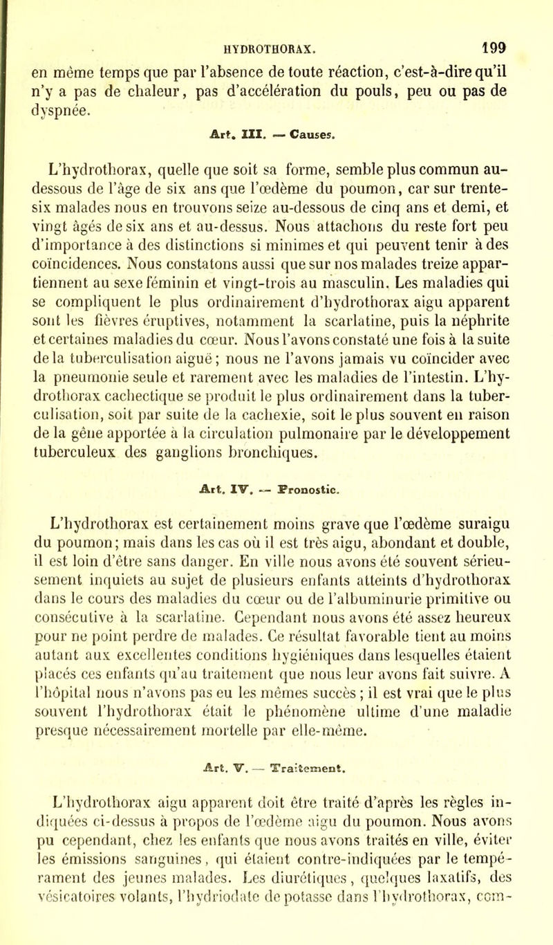 en même temps que par l'absence de toute réaction, c'est-à-dire qu'il n'y a pas de chaleur, pas d'accélération du pouls, peu ou pas de dyspnée. Art. III. — Causes. L'hydrothorax, quelle que soit sa forme, semble plus commun au- dessous de l'âge de six ans que l'œdème du poumon, car sur trente- six malades nous en trouvons seize au-dessous de cinq ans et demi, et vingt âgés de six ans et au-dessus. Nous attachons du reste fort peu d'importance à des distinctions si minimes et qui peuvent tenir à des coïncidences. Nous constatons aussi que sur nos malades treize appar- tiennent au sexe féminin et vingt-trois au masculin. Les maladies qui se compliquent le plus ordinairement d'hydrothorax aigu apparent sont les fièvres éruptives, notamment la scarlatine, puis la néphrite et certaines maladies du cœur. Nous l'avons constaté une fois à la suite de la tuberculisation aiguë ; nous ne l'avons jamais vu coïncider avec la pneumonie seule et rarement avec les maladies de l'intestin. L'hy- drothorax cachectique se produit le plus ordinairement dans la tuber- culisation, soit par suite de la cachexie, soit le plus souvent en raison de la gêne apportée à la circulation pulmonaire par le développement tuberculeux des ganglions bronchiques. Art. IV. — Pronostic. L'hydrothorax est certainement moins grave que l'œdème suraigu du poumon; mais dans les cas où il est très aigu, abondant et double, il est loin d'être sans danger. En ville nous avons été souvent sérieu- sement inquiets au sujet de plusieurs enfants atteints d'hydrothorax dans le cours des maladies du cœur ou de l'albuminurie primitive ou consécutive à la scarlatine. Cependant nous avons été assez heureux pour ne point perdre de malades. Ce résultat favorable tient au moins autant aux excellentes conditions hygiéniques dans lesquelles étaient placés ces enfants qu'au traitement que nous leur avons fait suivre. A l'hôpital nous n'avons pas eu les mêmes succès ; il est vrai que le plus souvent l'hydrothorax était le phénomène ultime d'une maladie presque nécessairement mortelle par elle-même. Art. V. — Traitement. L'hydrothorax aigu apparent doit être traité d'après les règles in- diquées ci-dessus à propos de l'œdème aigu du poumon. Nous avons pu cependant, chez les enfants que nous avons traités en ville, éviter les émissions sanguines, qui étaient contre-indiquées par le tempé- rament des jeunes malades. Les diurétiques, quelques laxatifs, des vésicatoires volants, l'hydriodale dépotasse clans l'hydrothorax, corn-