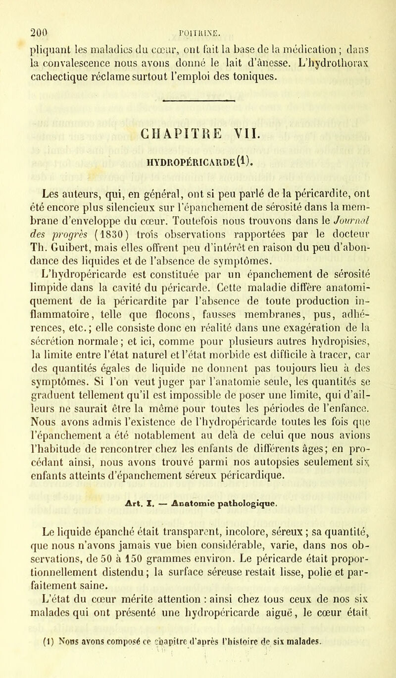 pliquant les maladies du cœur, ont t'ait la base de la médication ; dans la convalescence nous avons donné le lait d'ànesse. L'hydrothorax cachectique réclame surtout l'emploi des toniques. CHAPITRE VII. HYDROPÉRICARDE (1). Les auteurs, qui, en général, ont si peu parlé de la péricardite, ont été encore plus silencieux sur l'épanchement de sérosité dans la mem- brane d'enveloppe du cœur. Toutefois nous trouvons dans le Journal des progrès (1830) trois observations rapportées par le docteur Th. Guibert, mais elles offrent peu d'intérêt en raison du peu d'abon- dance des liquides et de l'absence de symptômes. L'hydropéricarde est constituée par un épanchement de sérosité limpide dans la cavité du péricarde. Cette maladie diffère anatomi- quement de la péricardite par l'absence de toute production in- flammatoire, telle que flocons, fausses membranes, pus, adhé- rences, etc. ; elle consiste donc en réalité dans une exagération de la sécrétion normale ; et ici, comme pour plusieurs autres hydropisies, la limite entre l'état naturel et l'état morbide est difficile à tracer, car des quantités égales de liquide ne donnent pas toujours lieu à des symptômes. Si l'on veut juger par l'anatomie seule, les quantités se graduent tellement qu'il est impossible de poser une limite, qui d'ail- leurs ne saurait être la même pour toutes les périodes de l'enfance. Nous avons admis l'existence de l'hydropéricarde toutes les fois que l'épanchement a été notablement au delà de celui que nous avions l'habitude de rencontrer chez les enfants de différents âges; en pro- cédant ainsi, nous avons trouvé parmi nos autopsies seulement si>; enfants atteints d'épanchement séreux péricardique. Art. I. — Anatomie pathologique. Le liquide épanché était transparent, incolore, séreux ; sa quantité, que nous n'avons jamais vue bien considérable, varie, dans nos ob- servations, de 50 à 150 grammes environ. Le péricarde était propor- tionnellement distendu ; la surface séreuse restait lisse, polie et par- faitement saine. L'état du cœur mérite attention : ainsi chez tous ceux de nos six malades qui ont présenté une hydropéricarde aiguë, le cœur était (1) Nous avons composé ce chapitre d'après l'histoire de six malades.