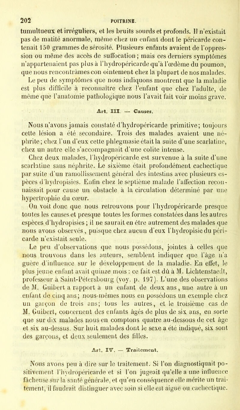 tumultueux et irréguliers, et les bruits sourds et profonds. II n'existait pas de matité anormale, même chez un enfant dont le péricarde con- tenait 150 grammes de sérosité. Plusieurs enfants avaient de l'oppres- sion ou même des accès de suffocation ; mais ces derniers symptômes n'appartenaient pas plus à l'hydropéricardequ'à l'œdème du poumon, que nous rencontrâmes con ointement chez la plupart de nos malades. Le peu de symptômes que nous indiquons montrent que la maladie est plus difficile à reconnaître chez l'enfant que chez l'adulte, de même que l'anatomie pathologique nous l'avait fait voir moins grave. Art. III, — Causes. Nous n'avons jamais constaté d'hydropéricarde primitive; toujours cette lésion a été secondaire. Trois des malades avaient une né- phrite ; chez l'un d'eux cette phlegmasie était la suite d'une scarlatine, chez un autre elle s'accompagnait d'une colite intense. Chez deux malades, l'hydropéricarde est survenue à la suite d'une scarlatine sans néphrite. Le sixième était profondément cachectique par suite d'un ramollissement général des intestins avec plusieurs es- pèces d'hydropisies. Enfin chez le septième malade l'affection recon- naissait pour cause un obstacle à la circulation déterminé par une hypertrophie du cœur. On voit donc que nous retrouvons pour l'hydropéricarde presque toutes les causes et presque toutes les formes constatées dans les autres espèces d'hydropisies ; il ne saurait en être autrement des malades que nous avons observés, puisque chez aucun d'eux l'hydropisie du péri- carde n'existait seule. Le peu d'observations que nous possédons, jointes à celles que nous trouvons dans les auteurs, semblent indiquer que l'âge n'a guère d'influence sur le développement de la maladie. En effet, le plus jeune enfant avait quinze mois : ce fait est dû à M. Lichtenstaedt, professeur à Saint-Pétersbourg (voy. p. 197). L'une des observations de M. Guibert a rapport à un enfant de deux ans, une autre à un enfant de cinq ans; nous-mêmes nous en possédons un exemple chez un garçon de trois ans; tous les autres, et le troisième cas de M. Guibert, concernent des enfants âgés de plus de six ans, en sorte que sur dix malades nous en comptons quatre au-dessous de cet âge et six au-dessus. Sur huit malades dont le sexe a été indiqué, six sont des garçons, et deux seulement des filles. Arî. IV. — Traitement. Nous avons peu à dire sur le traitement. Si l'on diagnostiquait po- sitivement l'hydropéricarde et si l'on jugeait qu'elle a une influence fâcheuse sur la santé générale, et qu'en conséquence elle mérite un trai- tement, il faudrait distinguer avec soin si elle est aiguë ou cachectique.