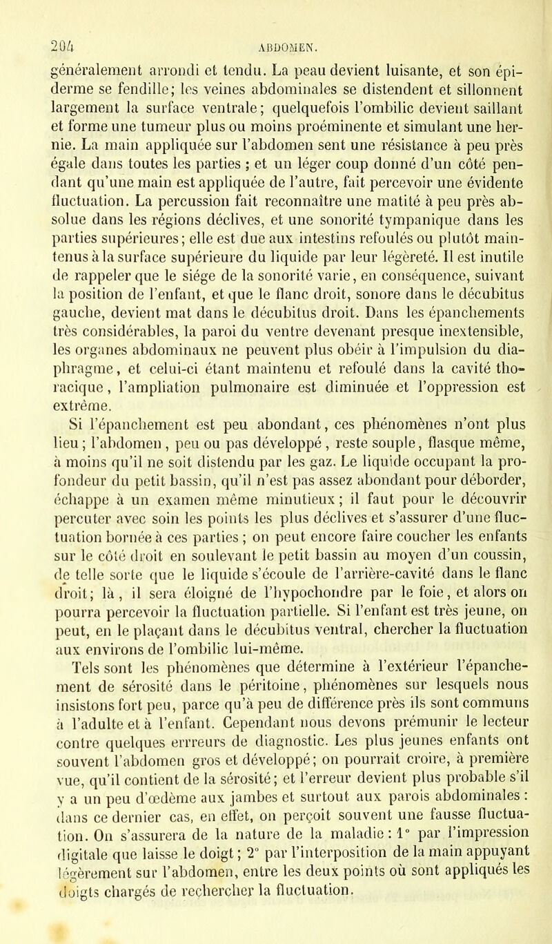 généralement arrondi et tendu. La peau devient luisante, et son épi- derme se fendille; les veines abdominales se distendent et sillonnent largement la surface ventrale; quelquefois l'ombilic devient saillant et forme une tumeur plus ou moins proéminente et simulant une her- nie. La main appliquée sur l'abdomen sent une résistance à peu près égale dans toutes les parties ; et un léger coup donné d'un côté pen- dant qu'une main est appliquée de l'autre, fait percevoir une évidente fluctuation. La percussion fait reconnaître une matité à peu près ab- solue dans les régions déclives, et une sonorité tympanique dans les parties supérieures; elle est due aux intestins refoulés ou plutôt main- tenus à la surface supérieure du liquide par leur légèreté. Il est inutile de rappeler que le siège de la sonorité varie, en conséquence, suivant la position de l'enfant, et que le flanc droit, sonore dans le décubitus gauche, devient mat dans le décubitus droit. Dans les épanchements très considérables, la paroi du ventre devenant presque inextensible, les organes abdominaux ne peuvent plus obéir à l'impulsion du dia- phragme, et celui-ci étant maintenu et refoulé dans la cavité tho- racique, l'ampliation pulmonaire est diminuée et l'oppression est extrême. Si l'épanchement est peu abondant, ces phénomènes n'ont plus lieu ; l'abdomen , peu ou pas développé , reste souple, flasque même, à moins qu'il ne soit distendu par les gaz. Le liquide occupant la pro- fondeur du petit bassin, qu'il n'est pas assez abondant pour déborder, échappe à un examen même minutieux ; il faut pour le découvrir percuter avec soin les points les plus déclives et s'assurer d'une fluc- tuation bornée à ces parties ; on peut encore faire coucher les enfants sur le côté droit en soulevant le petit bassin au moyen d'un coussin, de telle sorte que le liquide s'écoule de l'arrière-cavité dans le flanc droit; là, il sera éloigné de l'hypochondre par le foie, et alors on pourra percevoir la fluctuation partielle. Si l'enfant est très jeune, on peut, en le plaçant dans le décubitus ventral, chercher la fluctuation aux environs de l'ombilic lui-même. Tels sont les phénomènes que détermine à l'extérieur l'épanche- ment de sérosité dans le péritoine, phénomènes sur lesquels nous insistons fort peu, parce qu'à peu de différence près ils sont communs à l'adulte et à l'enfant. Cependant nous devons prémunir le lecteur contre quelques errreurs de diagnostic. Les plus jeunes enfants ont souvent l'abdomen gros et développé; on pourrait croire, à première vue, qu'il contient de la sérosité; et l'erreur devient plus probable s'il y a un peu d'oedème aux jambes et surtout aux parois abdominales : dans ce dernier cas, en effet, on perçoit souvent une fausse fluctua- tion. On s'assurera de la nature de la maladie: 1° par l'impression digitale que laisse le doigt ; 2° par l'interposition de la main appuyant légèrement sur l'abdomen, entre les deux points où sont appliqués les doigts chargés de rechercher la fluctuation.