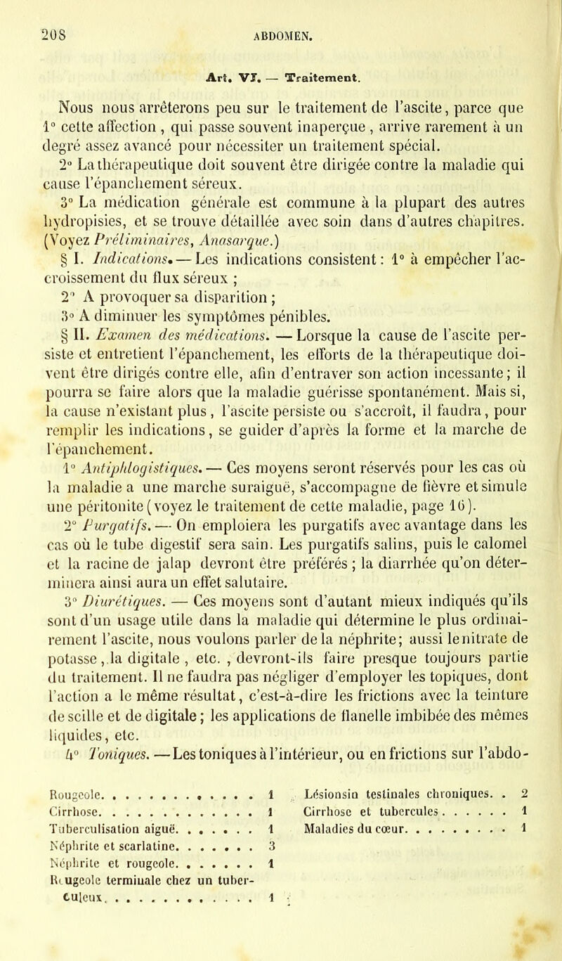 Art. Vï. — Traitement. Nous nous arrêterons peu sur le traitement de l'ascite, parce que 1° cette affection , qui passe souvent inaperçue , arrive rarement à un degré assez avancé pour nécessiter un traitement spécial. 2° La thérapeutique doit souvent être dirigée contre la maladie qui cause l'épancliement séreux. 3° La médication générale est commune à la plupart des autres liydropisies, et se trouve détaillée avec soin dans d'autres chapitres. (Voyez Préliminaires, Anasarque.) § I. Indications. — Les indications consistent: 1° à empêcher l'ac- croissement du flux séreux ; 2 A provoquer sa disparition ; 3° A diminuer les symptômes pénibles. § II. Examen des médications. — Lorsque la cause de l'ascite per- siste et entretient l'épancliement, les efforts de la thérapeutique doi- vent être dirigés contre elle, afin d'entraver son action incessante; il pourra se faire alors que la maladie guérisse spontanément. Mais si, la cause n'existant plus , l'ascite persiste ou s'accroît, il faudra, pour remplir les indications, se guider d'après la forme et la marche de lepanchement. 1° Antipldogistiques.— Ces moyens seront réservés pour les cas où la maladie a une marche suraiguë, s'accompagne de fièvre et simule une péritonite (voyez le traitement de cette maladie, page 10). 2° Purgatifs. — On emploiera les purgatifs avec avantage dans les cas où le tube digestif sera sain. Les purgatifs salins, puis le calomel et la racine de jalap devront être préférés ; la diarrhée qu'on déter- minera ainsi aura un effet salutaire. 3° Diurétiques. — Ces moyens sont d'autant mieux indiqués qu'ils sont d'un usage utile dans la maladie qui détermine le plus ordinai- rement l'ascite, nous voulons parler delà néphrite; aussi le nitrate de potasse,.la digitale , etc. , devront-ils faire presque toujours partie du traitement. Il ne faudra pas négliger d'employer les topiques, dont l'action a le même résultat, c'est-à-dire les frictions avec la teinture de scille et de digitale ; les applications de flanelle imbibée des mêmes liquides, etc. k° Toniques. —Les toniques à l'intérieur, ou en frictions sur l'abdo- Rougeolc 1 Cirrhose 1 Tuberculisation aiguë \ Néphrite et scarlatine 3 Néphrite et rougeole 1 Rougeole termiuale chez un tuber- culeux 1 \ Lésionsiu testiuales chroniques. . 2 Cirrhose et tubercules 1 Maladies du cœur 1