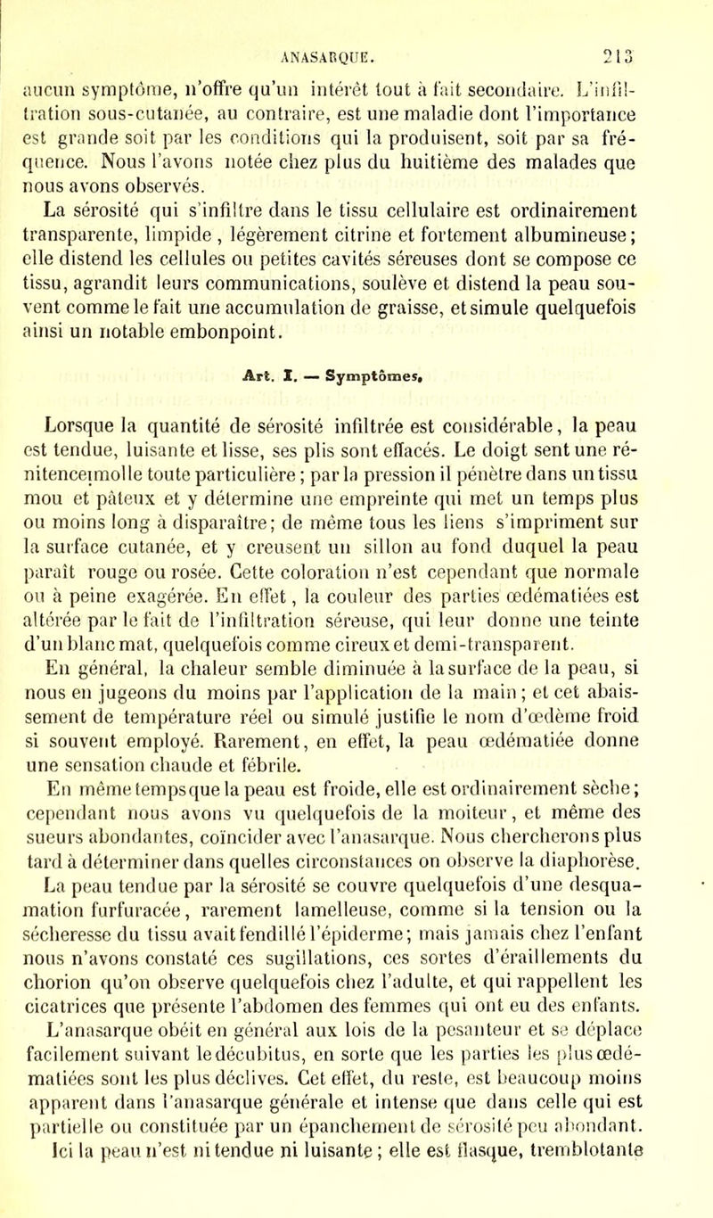 aucun symptôme, n'offre qu'un intérêt tout à t'ait secondaire. L'infil- tration sous-cutanée, au contraire, est une maladie dont l'importance est grande soit par les conditions qui la produisent, soit par sa fré- quence. Nous l'avons notée chez plus du huitième des malades que nous avons observés. La sérosité qui s'infiltre clans le tissu cellulaire est ordinairement transparente, limpide , légèrement citrine et fortement albumineuse; elle distend les cellules ou petites cavités séreuses dont se compose ce tissu, agrandit leurs communications, soulève et distend la peau sou- vent comme le t'ait une accumulation de graisse, et simule quelquefois ainsi un notable embonpoint. Art. I. — Symptômes, Lorsque la quantité de sérosité infiltrée est considérable, la peau est tendue, luisante et lisse, ses plis sont effacés. Le doigt sent une ré- nitencepnolle toute particulière ; parla pression il pénètre clans un tissu mou et pâteux et y détermine une empreinte qui met un temps plus ou moins long à disparaître; de même tous les liens s'impriment sur la surface cutanée, et y creusent un sillon au fond duquel la peau paraît rouge ou rosée. Cette coloration n'est cependant que normale ou à peine exagérée. En effet, la couleur des parties cedématiées est altérée par le fait de l'infiltration séreuse, qui leur donne une teinte d'un blanc mat, quelquefois comme cireux et demi-transparent. En général, la chaleur semble diminuée à la surface de la peau, si nous en jugeons du moins par l'application de la main ; et cet abais- sement de température réel ou simulé justifie le nom d'œdème froid si souvent employé. Rarement, en effet, la peau œdématiée donne une sensation chaude et fébrile. En même tempsque la peau est froide, elle est ordinairement sèche; cependant nous avons vu quelquefois de la moiteur, et même des sueurs abondantes, coïncider avec l'anasarque. Nous chercherons plus tard à déterminer clans quelles circonstances on observe la diaphorèse. La peau tendue par la sérosité se couvre quelquefois d'une desqua- mation furfuracée, rarement lamelleuse, comme si la tension ou la sécheresse du tissu avait fendillé l'épidémie; mais jamais chez l'enfant nous n'avons constaté ces sugillations, ces sortes d'éraillements du chorion qu'on observe quelquefois cliez l'adulte, et qui rappellent les cicatrices que présente l'abdomen des femmes qui ont eu des enfants. L'anasarque obéit en général aux lois de la pesanteur et se déplace facilement suivant ledécubitus, en sorte que les parties les plus cedé- matiées sont les plus déclives. Cet effet, du reste, est beaucoup moins apparent clans l'anasarque générale et intense que dans celle qui est partielle ou constituée par un épanchement de sérosité peu abondant. Ici la peau n'est ni tendue ni luisante ; elle est fiasque, tremblotante