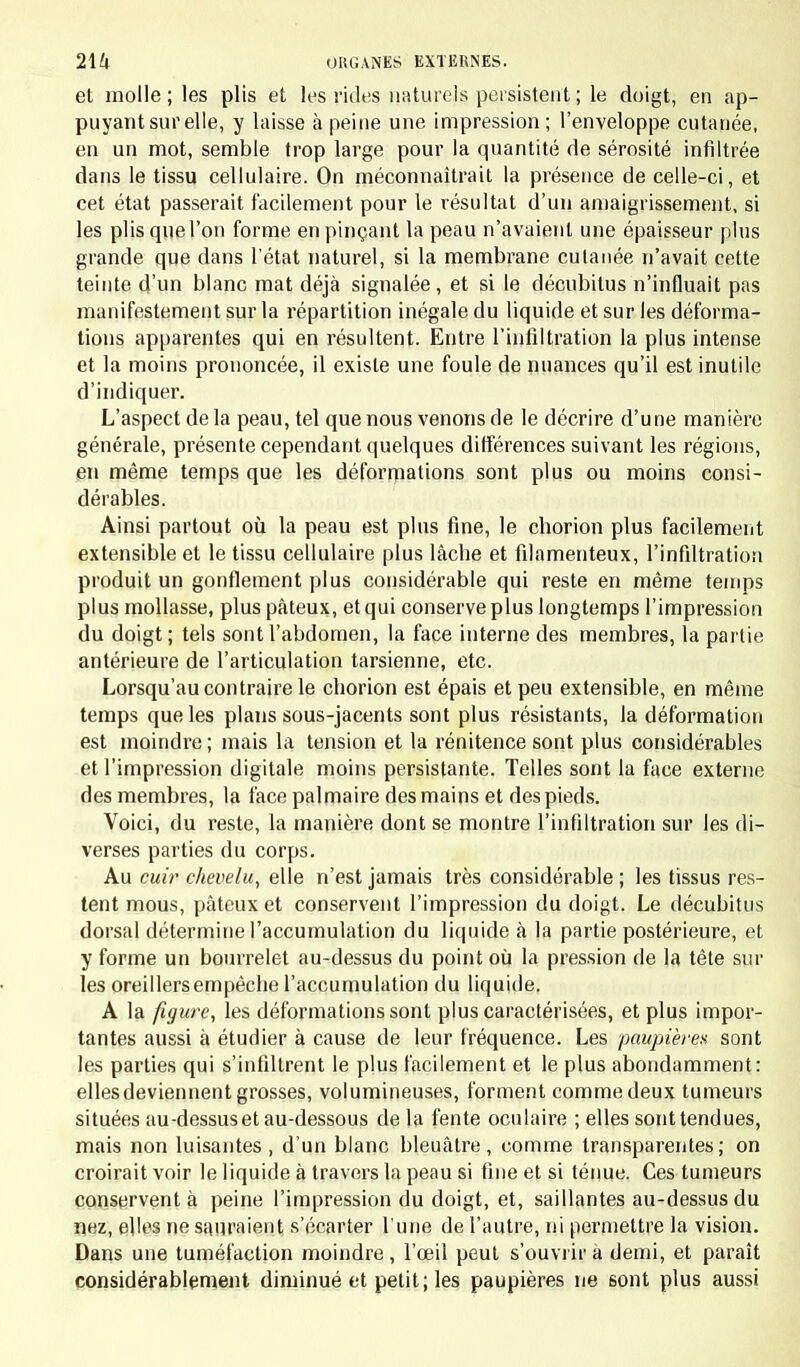 et molle ; les plis et les rides naturels persistent ; le doigt, en ap- puyant sur elle, y laisse à peine une impression; l'enveloppe cutanée, en un mot, semble trop large pour la quantité de sérosité infiltrée dans le tissu cellulaire. On méconnaîtrait la présence de celle-ci, et cet état passerait facilement pour le résultat d'un amaigrissement, si les plis que l'on forme en pinçant la peau n'avaient une épaisseur plus grande que dans l'état naturel, si la membrane cutanée n'avait cette teinte d'un blanc mat déjà signalée, et si le décubitus n'influait pas manifestement sur la répartition inégale du liquide et sur les déforma- tions apparentes qui en résultent. Entre l'infiltration la plus intense et la moins prononcée, il existe une foule de nuances qu'il est inutile d'indiquer. L'aspect de la peau, tel que nous venons de le décrire d'une manière générale, présente cependant quelques différences suivant les régions, en même temps que les déformations sont plus ou moins consi- dérables. Ainsi partout où la peau est plus fine, le chorion plus facilement extensible et le tissu cellulaire plus lâche et filamenteux, l'infiltration produit un gonflement plus considérable qui reste en même temps plus mollasse, plus pâteux, et qui conserve plus longtemps l'impression du doigt ; tels sont l'abdomen, la face interne des membres, la partie antérieure de l'articulation tarsienne, etc. Lorsqu'au contraire le chorion est épais et peu extensible, en même temps que les plans sous-jacents sont plus résistants, la déformation est moindre ; mais la tension et la rénitence sont plus considérables et l'impression digitale moins persistante. Telles sont la face externe des membres, la face palmaire des mains et des pieds. Voici, du reste, la manière dont se montre l'infiltration sur les di- verses parties du corps. Au cuir chevelu, elle n'est jamais très considérable ; les tissus res- tent mous, pâteux et conservent l'impression du doigt. Le décubitus dorsal détermine l'accumulation du liquide à la partie postérieure, et y forme un bourrelet au-dessus du point où la pression de la tête sur les oreillers empêche l'accumulation du liquide. A la figure, les déformations sont plus caractérisées, et plus impor- tantes aussi à étudier à cause de leur fréquence. Les paupières sont les parties qui s'infiltrent le plus facilement et le plus abondamment: elles deviennent grosses, volumineuses, forment comme deux tumeurs situées au-dessus et au-dessous de la fente oculaire ; elles sont tendues, mais non luisantes , d'un blanc bleuâtre, comme transparentes; on croirait voir le liquide à travers la peau si fine et si ténue. Ces tumeurs conservent à peine l'impression du doigt, et, saillantes au-dessus du nez, elles ne saliraient s'écarter l une de l'autre, ni permettre la vision. Dans une tuméfaction moindre , l'œil peut s'ouvrir à demi, et paraît considérablement diminué et petit; les paupières ne sont plus aussi