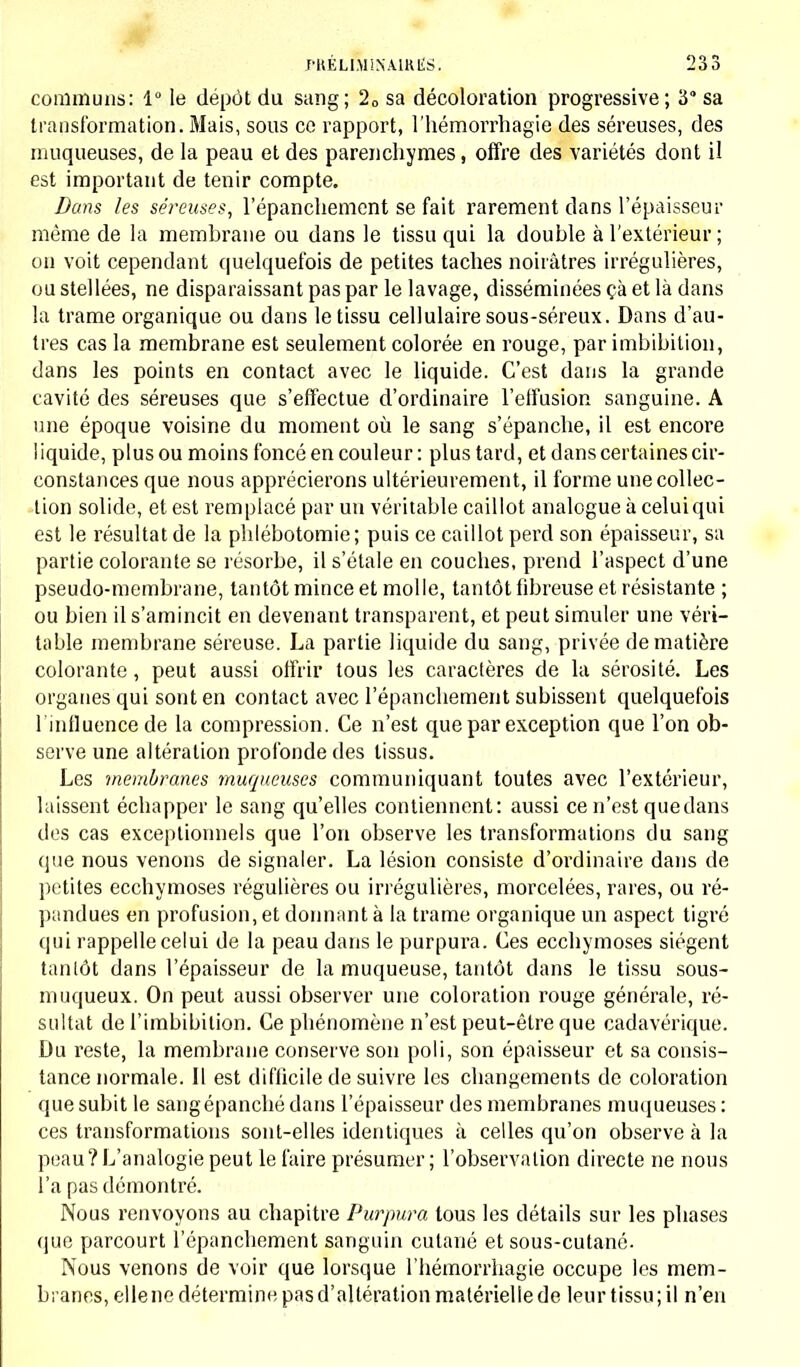 communs: 1° le dépôt du sang; 2fl sa décoloration progressive; 3 sa transformation. Mais, sous ce rapport, l'hémorrhagie des séreuses, des muqueuses, de la peau et des parenchymes, offre des variétés dont il est important de tenir compte. Dans les séreuses, l'épanchement se fait rarement clans l'épaisseur même de la membrane ou dans le tissu qui la double à l'extérieur; on voit cependant quelquefois de petites taches noirâtres irrégulières, ou stellées, ne disparaissant pas par le lavage, disséminées çà et là dans la trame organique ou dans le tissu cellulaire sous-séreux. Dans d'au- tres cas la membrane est seulement colorée en rouge, par imbibition, dans les points en contact avec le liquide. C'est dans la grande cavité des séreuses que s'effectue d'ordinaire l'effusion sanguine. A une époque voisine du moment où le sang s'épanche, il est encore liquide, plus ou moins foncé en couleur : plus tard, et dans certaines cir- constances que nous apprécierons ultérieurement, il forme une collec- tion solide, et est remplacé par un véritable caillot analogue à celuiqui est le résultat de la phlébotomie; puis ce caillot perd son épaisseur, sa partie colorante se résorbe, il s'étale en couches, prend l'aspect d'une pseudo-membrane, tantôt mince et molle, tantôt fibreuse et résistante ; ou bien il s'amincit en devenant transparent, et peut simuler une véri- table membrane séreuse. La partie liquide du sang, privée de matière colorante, peut aussi offrir tous les caractères de la sérosité. Les organes qui sont en contact avec l'épanchement subissent quelquefois l'influence de la compression. Ce n'est que par exception que l'on ob- serve une altération profonde des tissus. Les membranes muqueuses communiquant toutes avec l'extérieur, laissent échapper le sang qu'elles contiennent: aussi ce n'est que dans des cas exceptionnels que l'on observe les transformations du sang que nous venons de signaler. La lésion consiste d'ordinaire dans de petites ecchymoses régulières ou irrégulières, morcelées, rares, ou ré- pandues en profusion, et donnant à la trame organique un aspect tigré qui rappelle celui de la peau dans le purpura. Ces ecchymoses siègent tantôt dans l'épaisseur de la muqueuse, tantôt dans le tissu sous- muqueux. On peut aussi observer une coloration rouge générale, ré- sultat de l'imbibition. Ce phénomène n'est peut-être que cadavérique. Du reste, la membrane conserve son poli, son épaisseur et sa consis- tance normale. Il est difficile de suivre les changements de coloration que subit le sang épanché dans l'épaisseur des membranes muqueuses : ces transformations sont-elles identiques à celles qu'on observe à la peau? L'analogie peut le faire présumer; l'observation directe ne nous l'a pas démontré. Nous renvoyons au chapitre Purpura tous les détails sur les phases que parcourt l'épanchement sanguin cutané et sous-cutané. Nous venons de voir que lorsque l'hémorrhagie occupe les mem- branes, ellene détermine pas d'altération matérielle de leur tissu; il n'en