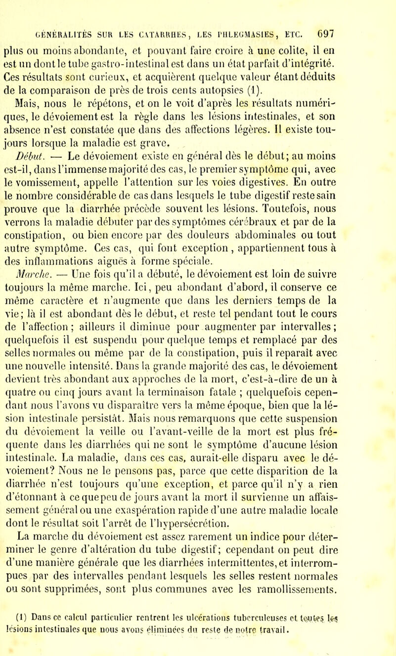 3° De larges cataplasmes vinaigrés chauds aux extrémités infé- rieures pour le soir; h Dans le jour, un bain tiède d'une demi-heure. Si les douleurs abdominales sont très vives, ou pourra donner quel- ques prises de calomel et de jusquiame, à la dose de 2 centigrammes de chaque, trois ou quatre fois par jour. Les jours suivants on em- ploiera le même traitement, seulement les bains seront donnés trois fois par semaine; si le délire augmente, on continuera l'application des compresses froides ; l'on devra en pareil cas couper les cheveux très courts ou même raser la tète. La diète sera d'abord absolue; si la maladie diminue, on reviendra ensuite peu à peu à l'alimentation comme il est indiqué ci-dessus. Si à l'époque où survient la convales- cence l'enfant était débilité, il faudrait se hâter de remplacer le traite- ment ci dessus indiqué par une médication légèrement tonique; on prescrirait alors: 1° Une infusion de camomille édulcorée avec du sirop d'éeoroes d'orange; une petite tasse chaque matin. 2° Deux à quatre cuillerées de sirop de quinquina ; 3° Un bain gélatineux tous les deux jours ; h° Deux ou trois tasses de bon bouillon. D. La dothiénentérie est grave ; elle débute par une fièvre assez in- tense, des vomissements et de la constipation ; il faut prescrire : 1° Un vomitif avec 30 à 80 centigrammes d'ipécacuanha suivant l'âge; 2° Des cataplasmes sur l'abdomen ; 3° La diète absolue. Si le vomitif n'a pas déterminé d'évacuations alvines, on prescrira, un à trois verres d'eau de magnésie, et de Sedlitz. Ce léger purgatif sera continué tons les deux jours jusqu'à ce que la diarrhée soit établie et que les douleurs aient diminué. E. La fièvre typhoïde a revêtu la forme ataxique, le délire est vio- lent, la maladie existe depuis cinq ou six jours ; prescrivez : 1° Une application, sur la tète préalablement rasée, de compresses trempées dans l'eau sédative. 2° Des lavages froids; 3» La diète absolue. h Le sulfate de quinine aux closes et d'après les règles exposées, p. 724. Si le médicament ne provoque aucun vomissement, si la diarrhée reste la même, si le pouls baisse d'une manière sensible et qne la cha- leur diminue, on continuera l'emploi du sulfate de quinine sans aug- menter sensiblement les doses. S'il survient des sueurs abondantes, ou un refroidissement général de la peau, on suspendra l'emploi du médicament, et l'on fera des frictions avec des alcoolats excitants, du baume de Fioraventi, de l'éther. Si au bout de quatre ou cinq jours le pouls reprend sa fréquence première, il est plus prudent d'inter-