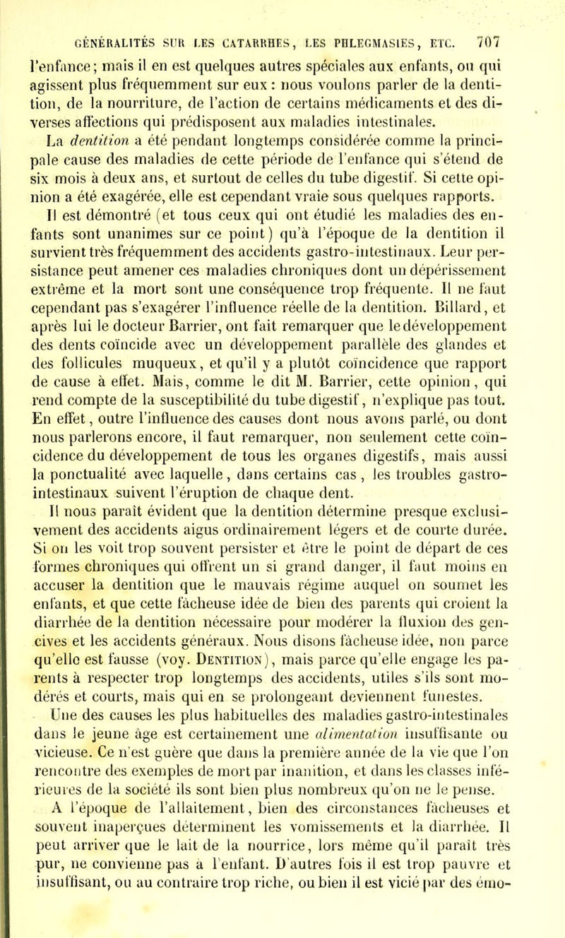 peut même se terminer par une perforation des parois intestinales, etc. La description des symptômes est plus détaillée que celle d'Aber- crombie, mais elle s'en rapproche en ce sens que les auteurs n'éta- blissent de distinction dans les symptômes que d'après la gravité de la maladie, et non d'après sa spécificité. Le diagnostic différentiel est traité avec assez de soin, et c'est avec raison que MM. Evanson et Maunsell insistent sur les accidents du côté du système nerveux, qui souvent, disent-ils, ont été regardés, par des observateurs inexpéri- mentés, comme l'indice d'une affection cérébrale, tandis qu'ils sont seulement sympatbiques de l'inflammation de l'intestin. Quant à la description de la fièvre rémittente, elle se rapproche beaucoup de celle de Wendt : « En classant la fièvre rémittente des enfants parmi les affections des voies digestives, disent les auteurs, nous fai- sons déjà connaître notre opinion sur son origine et sa nature ; car, quel les que soient les variétés que présente cette maladie, nous sommes convaincus qu'elle est purement consécutive aux lésions des organes digestifs, etc. » Nous nous abstiendrons d'exposer d'une manière détaillée les ca - ractères qui constituent la fièvre rémittente de MM. Evanson et Maun- sell, pour éviter d'inutiles répétitions. Le traité le plus récent publié en Allemagne sur les maladies des enfants, celui de Meissner(l), qui a paru à Leipzig en 1838, contient une description de la fièvre typhoïde des enfants beaucoup plus com- plète que toutes celles que nous avons citées jusqu'ici. Nous allons rapporter les propres paroles du médecin de Leipzig : « L'inflammation folliculeuse des intestins est une inflammation lo- cale qui atteint spécialement les plaquesde Peyer et lesfollicules isolés, et consécutivement les ganglions mésenlériques. Cette affection est le plus ordinairement précédée de prodromes qui consistent dans du malaise, de l'anorexie, du dégoût, une certaine inquiétude ; puis sur- viennent delà fièvre, une soif vive, des douleurs de tète et de la diarrhée. Pendant toute la maladie, la faiblesse est grande, le visage est altéré, les pommettes sont colorées, les réponses difficiles; on dirait que les malades sont obligés de rassembler toutes leurs forces pour com- prendre la question la plus insignifiante. Les organes dessens sont obtus; il y a des étourdissements et des douleurs de tête chez les plus âgés. A mesure que la maladie suit son cours, les yeux s'enfoncent dans les orbites, le nez s'effile, les narines et les lèvres deviennent noires et sèches ; la peau a une chaleur aride ; le pouls est le plus souvent petit, rétréci; la langue est sèche, rouge aux bords et à la pointe, quelque- fois aussi humide et sale, couverte d'un enduit blanc ou caséeux ; l'haleine est fétide; l'urine, rare, plus ou moins foncée, dépose abon- (1) Die Kinderkranklieiten nach den neuesten Ansichten und Erfahrungen, etc., von Friedrirh-Ludwig Meissner.