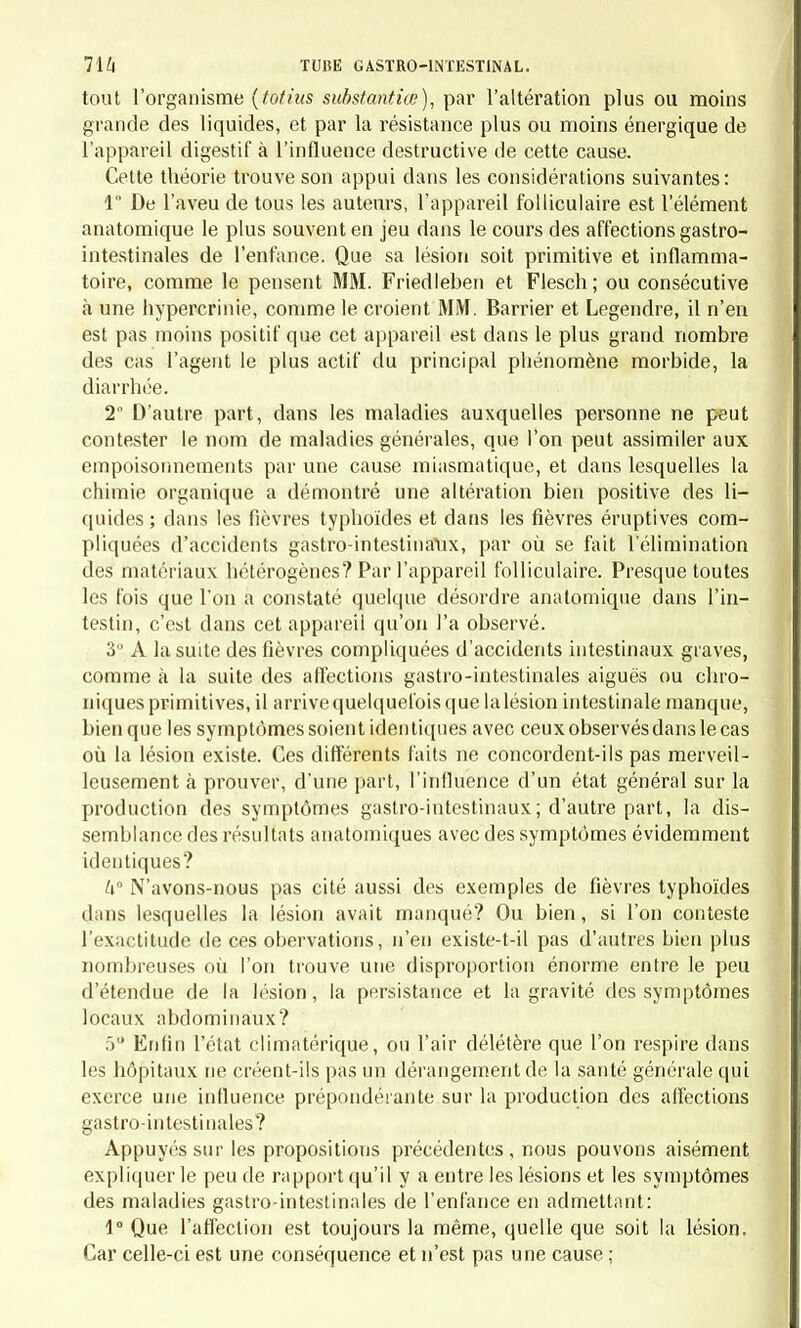 paraît certain qu'on a confondu sous ces noms plusieurs maladies très distinctes, parce qu'on a été préoccupé par des théories médicales ou trompé par la similitude des symptômes. Ainsi, dans plusieurs des- criptions, on retrouve évidemment la fièvre typhoïde plus ou moins dénaturée; d'autres auteurs, frappés par la rémittence des phéno- mènes fébriles, en ont fait le point culminant de la maladie, en oubliant que la rémittence est fréquente clans certaines lièvres palu- déennes , dans certaines fièvres typhoïdes, et même dans quelques affections inflammatoires. Ailleurs, des auteurs, repoussant la pensée d'une phlegmasie, feraient volontiers rentrer dans la fièvre mu- queuse la plupartdes affections gastro-intestinales qui s'accompagnent d'un mouvement fébrile; tandis que d'autres, frappés exclusivement par les phénomènes locaux, ne voient dans cette maladie qu'une gastrite ou une gastro-entérite. Nous ne pouvons pas ranger parmi les fièvres les maladies dans lesquelles le mouvement fébrile est uniquement le résultat de la réac- tion de toute l'économie contre une ou plusieurs lésions locales. Une fièvre, ou si l'on veut une pyrexie, est une maladie dans la- quelle le mouvement fébrile, indépendant des lésions locales qui peuvent même manquer, est, comme celle-ci, la conséquence d'un état morbide général bien spécifié, quoiqu'il soit inconnu dans son essence. Dans ces cas cependant, la lésion locale peut être assez grave pour déterminer une réaction qui s'ajoute au mouvement fébrile primitif. Alors il peut être très difficile de distinguer si les phénomènes fébriles sont seulement réactionnels, ou s'ils sont la conséquence d'une double cause, la phlegmasie locale et la diathèse. Les anciens, qui considéraient surtout l'état général, ne voyaient guère que la pyrexie; les modernes, plus familiers avec les lésions des organes, ne comprennent guère que la réaction ; aussi ne cherche- t-on pas de nos jours, plus qu'on ne le faisait autrefois, à établir, dans chaque cas particulier, cette distinction difficile, et plus utile à la théorie qu'à la pratique. Mais la difficulté du diagnostic n'implique pas la fausseté de l'idée; et notre observation, dirigée dans cette voie, nous a convaincus que la fièvre peut reconnaître ces deux causes réunies ou séparées. En cherchant à appliquer ces prémisses aux maladies catarrhales du tube digestif, nous ne pouvons admettre l'existence d'une fièvre catarrhale gastro-intestinale que si nous rencontrons, soit dans les auteurs, soit dans notre pratique, des faits particuliers dans lesquels les différents points suivants soient bien établis : 1° Existence d'un état catarrhal; T Existence de lésions anatomiques ou fonctionnelles du tube di- gestif devant être rapportées au catarrhe; 3° Existence d'un mouvement fébrile non expliqué par les lésions