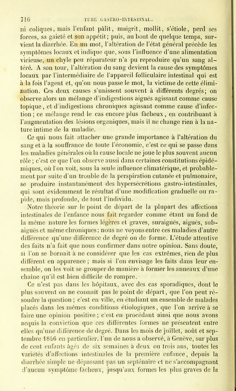 locales, ne pouvant pas leur être entièrement rapporté, et appartenant au catarrhe. Pour établir ce dernier point nous n'avons jusqu'à pré- sent que deux caractères, à savoir : 1° la préexistence du mouvement fébrile aux lésions locales ; 2° le type rémittent ou intermittent de la fièvre coïncidant avec des lésions continues et ne pouvant pas être expliqué par d'autres causes que parle catarrhe. Nous comprenons, d'ailleurs, l'insuffisance de ce dernier caractère. Existe-t-il des faits bien avérés qui réunissent toutes ces conditions? Nous avons lu bien des descriptions de la maladie; nous ne pouvons pas dire que nous ayons lu des observations suffisamment pro- bantes (1). Cependant quelques faits (2) qui se sont passés sous nos yeux concordent assez bien avec certaines descriptions, pour que nous admettions l'existence de cette forme particulière du catarrhe. Il en faudrait déplus nombreux pour établir sur des preuves suffi- santes les variétés de cette maladie indiquées clans les auteurs d'après le type de la fièvre ou le siège des lésions. On comprend, du reste, facilement la possibilité de l'existence d'une fièvre catarrhale à type rémittent, intermittent ou continu; et à lésions fonctionnelles ou ana- tomiques gastriques, intestinales ou gastro-intestinales. L'admission de cette pyrexie dans le cadre nosologique ne contredit en rien les idées que nous avons émises sur la nature des maladies catarrhales. Bien loin delà, si nous la rapprochons de la pyrexie analogue, dont nous avons parlé sous le nom de fièvre catarrhale broncho-pulmonaire, il ressortira de ce rapprochement une nouvelle preuve de l'identité des maladies catarrhales, quel que soit leur siège et une confirmation de notre théorie. S'il est vrai que le catarrhe consiste en une modification morbide de tout l'organisme cause ou résultat de l'accumulation dans le sang de matériaux hétérogènes qui doivent être éliminés, on comprend : Que si l'élimination se fait rapidement et facilement par les bronches ou le tube digestif, il en résultera une maladie catarrhale broncho- pulmonaire ou gastro-intestinale. Que si l'élimination a de la peine à se faire, ou s'il n'existe pas une cause particulière qui sollicite la localisation immédiate sur tel ou tel organe, il en résultera d'abord un trouble fonctionnel général, c'est- à-dire une fièvre catarrhale. Que, pendant la durée de cette fièvre, la localisation pourra avoir lieu sur la membrane muqueuse respiratoire ou digestive , ce qui donnera (1) Toutefois, l'observation publiée par M. Lemazurier dans les Archives de 1825, et rappelée par M. Barrier, tome II, page 58, nous paraît, comme à ce der- nier palhologistc, en être un exemple. (2) Nous attachons une certaine importance à ces faits (que nous pourrons pu- blier plus tard), parce qu'ils ont été recueillis à Paris et à Genève, et que nous les avons, alors et séparément, compris de la même manière avant de nous être com- muniqué nos idées sur le catarrhe.