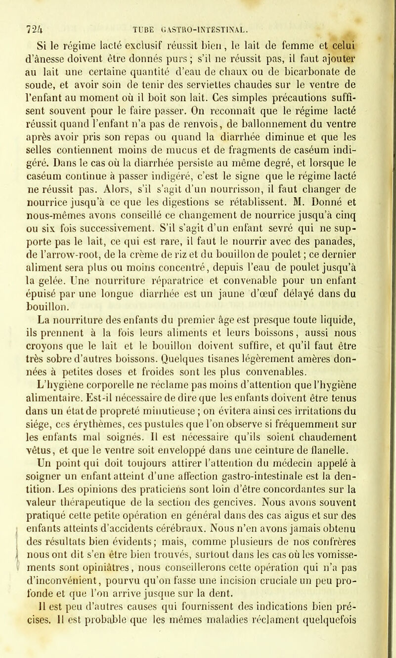 Art. III. — Causes. L'embarras gastrique, tel que nous le décrivons ici, c'est-à-dire isolé des maladies qu'il complique souvent, débute pendant le cours de la bonne santé soit spontanément, soit sous l'influence d'un écart de régime. Des observations plus nombreuses démontreraient, sans doute, que, cbez l'enfant comme cbez l'adulte, il peut être attribué à cer- taines constitutions épidémiques. Ce résultat, que ne nous ont pas donné les observations recueillies à l'hôpital, nous a paru ressortir de quelques faits de notre pratique. Nous avons observé cette maladie presque exclusivement cbez des enfants qui avaient dépassé l'âge de cinq ans, la plupart étant âgés de onze à quatorze ans. Les filles, d'après nos observations, y sont plus sujettes que les garçons: ainsi, sur dix-huit malades, nous comptons onze filles et sept garçons. Art. IV. — Nature de la maladie. Dans l'embarras gastrique c'est évidemment l'estomac qui est le siège principal de la souffrance. La diarrhée ou la constipation peuvent bien quelquefois indiquer un état morbide du tube digestif, et dé- montrer l'existence d'un embarras gastro-intestinal. Quelle est l'espèce de lésion dont l'estomac est atteint? Dans quel- ques cas la douleur épigastrique, la persistance des symptômes, le mouvement fébrile, peuvent faire supposer qu'il y a une pldegmasie de la membrane muqueuse. Les symptômes contraires semblent prou- ver qu'il existe seulement une sécrétion exagérée et viciée des liquides gastriques, et que là est le point de départ de la dyspepsie et des autres symptômes. On sait que nous attachons une importance secondaire à résoudre celte question. 11 nous paraît plus utile de déterminer, non quelle est l'espèce, mais bien quelle est la nature de la lésion gastrique. Or lorsque les vomissements sont bilieux dès l'origine, lorsque la conjonctive et le pourtour du nez et des narines ont une teinte icté- rique, lorsque la boucbe est amère, la maladie doit être rapportée à un état bilieux. Nous eussions décrit à part cette variété qui est de beaucoup la plus rare chez les enfants, si nous eussions eu l'occasion de traiter d'une manière générale les affections bilieuses et de les dif- férencier des maladies catarrhales et des maladies inflammatoires. Nous nous contenterons d'indiquer cette distinction, car nous ne voyons pas une grande importance dans un ouvrage comme le nôtre à isoler complètement l'embarras gastrique bilieux de l'embarras gastrique catarrhal. La nature calarrhale de la maladie nous semble démontrée par les vomissements muqueux , spontanés ou provoqués, par l'état de la