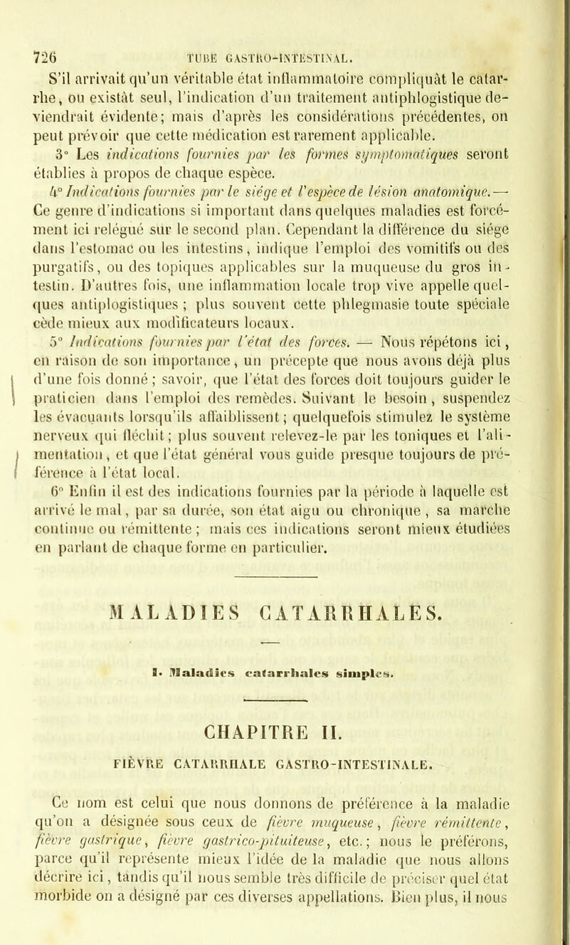 langue, par le goût pâteux ou acide de la bouche et par les circon- stances qui déterminent le développement du mal. La fièvre, lorsqu'elle existe, nous a toujours paru être une réaction contre l'état local. Art. V. — Traitement. § I. Indications. —Le traitement, comme on le comprendra faci- lement, doit être fort simple. Les indications sont fournies par les symptômes, plus encore que par la lésion anatomique, qui cer- tainement est très légère. On les établira d'après les considérations suivantes : 1° Ainsi, l'amertume de la bouche, la perte de l'appétit, la blan- cheur de la langue, sont des symptômes qui indiquent particulière- ment l'emploi des vomitifs; 2° La constipation, quelquefois opiniâtre, rend les purgatifs d'un usage utile; 3° La douleur à l'épigastre réclame quelquefois l'emploi des anti- phlogistiques directs, et toujours celui des bains et des cataplasmes. § IL Médications. — Résumé. — 1 Les vomitifs doivent être em- ployés dès le début. On pourra les répéter pendant les deux ou trois premiers jours; passé cette époque, ils ne nous semblent plus indi- qués. Il faut préférer à l'émétique la poudre d'ipécacuanha, qui est mieux appropriée à la nature de la maladie, et qui produit une irri- tation locale moins intense. Cependant, si la douleur est peu vive ou nulle, nous ne verrions pas de contre-indication à l'emploi du tartre stibié, qui, donné comme vomitif, n'a pas l'effet local irritant qui ré- sulte de son emploi à dose contro-stimulante. 2° Purgatifs. — Les purgatifs doivent être réservés pour une époque un peu plus avancée de la maladie; du reste, le vomitif pro- duit quelquefois un effet évacuant tout en débarrassant l'estomac. Il faudra, les premiers jours surtout, éviter l'emploi de l'huile de ricin ou des eaux salines, qui pourraient être rejetées par le vomissement. Il vaut mieux alors avoir recours aux lavements purgatifs avec l'huile, la manne, le miel de mercuriale, le sulfate de soude; plus tard, si la maladie dépasse le sixième jour, surtout clans les cas où les lave- ments n'auraient produit que des évacuations peu abondantes, il sera convenable de prescrire à l'intérieur un ou deux purgatifs avec le calomel et le jalap. On insisterait surtout sur cette médication dans le cas où la maladie serait compliquée de constipation opiniâtre. 3° Antiphlogistiques. — La vivacité plus ou moins grande de la douleur épigastrique sera, comme nous l'avons dit, le guide qui diri- gera le praticien dans l'emploi des émissions sanguines. Dans le cas où l'on jugerait convenable de les mettre en usage, on prescrirait de quatre à huit sangsues, qu'on poserait à l'épigastre; on aurait soin en même temps d'appliquer sur la même région de larges