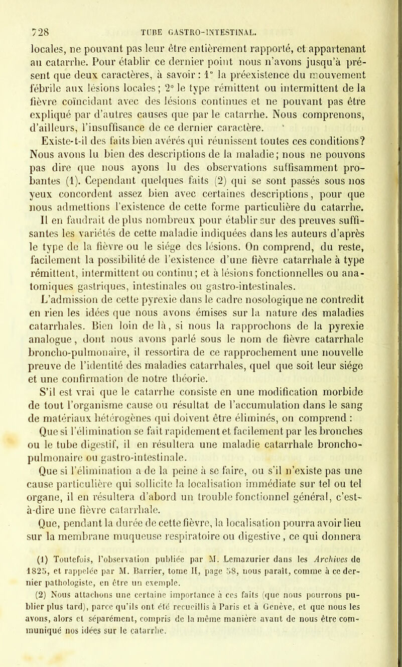 cataplasmes fréquemment renouvelés. On pourrait aussi donner deux ou trois bains tièdea d'une heure chaque. Les boissons devront être légèrement acidulées, limonade citrique, tartrique, eau de Seltz, etc. li° Si la fièvre est vive, et surtout si elle a le caractère rémittent, les préparations d'aconit ou quelques prises de sulfate de quinine pour- ront être utiles. Pendant les quatre ou cinq premiers jours, la diète devra être ab- solue ; dès que la fièvre sera tombée, on reprendra l'alimentation en quantité modérée. Sous l'influence, de ce traitement très simple, la maladie marchera rapidement à la guérison. CHAPITRE IV. CATARRHE CHRONIQUE DE l'eSTOMiVC ( GASTRITE CHRONIQUE, RAMOLLISSEMENT CHRONIQUE DE L?ESTOMAC (1) ). Les causes sous l'inlluence desquelles nous avons vu la maladie se développer, nous ont engagés à la ranger parmi les catarrhes ; les sym- ptômes gastriques qui prédominent indiquent que l'estomac est ma- lade; le manque d'autopsie nous empêche de préciser la lésion dont cet organe est atteint. La maladie se développe soit au voisinage de la naissance, soit à une période plus avancée, mais avant la fin de la première dentition, chez des enfants dont l'hérédité ou les circonstances hygiéniques et surtout l'alimentation ne sont pas favorables. Nous en avons observé deux formes : 1° La forme légère débute d'une manière lente et insensible par des vomissements survenant à intervalles irréguliers, par de la constipa- tion, par de la douleur épigaslrique et du ballonnement du ventre. La maladie continuant, les vomissements deviennent un peu plus fréquents ; la constipation persiste et alterne avec un peu de diarrhée passagère; la douleur varie d'intensité; l'abdomen et surtout l'épi - gastre est très gonflé , très sonore; l'enfant rend fréquemment par la bouebe des gaz fétides. Son accroissement général est lent ; il reste assez maigre, un peu pale ; il joue avec moins de vivacité que les en- fants de son âge. Nous avons vu celte maladie ainsi entretenue pendant plus d'une (1) Nous décrivons cette maladie d'après quelques faits observés à Paris et à Genève, mais trop pou nombreux pour que notre description n'ait pas besoin d'être complétée par des observations ultérieures.