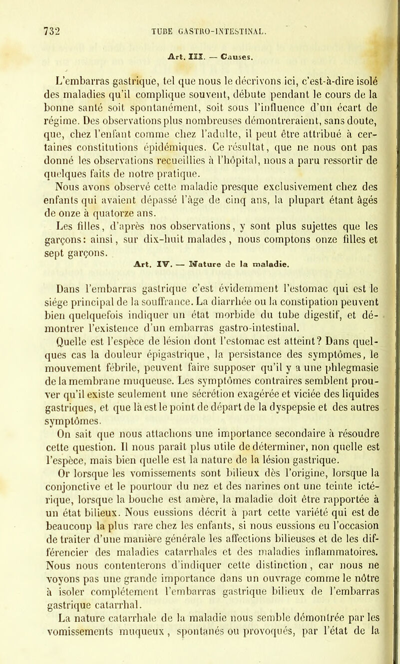 arrivent aussi au dernier degré de marasme, mais lorsqu'ils guérissent on n'observe pas cet appétit désordonné et cette exubérance de chairs si remarquables à la suite des affections chroniques de l'estomac. Le traitement qui nous a paru le mieux réussir a été dans la forme légère : 1° Une alimentation très régulière ; 2° Le laitage coupé d'eau de Vichy ; 3° La magnésie dissoute dans le sirop de sucre ( formule de M. Mialhe) et le sous-nitrate de bismuth ; U° Les bains aromatiques et sulfureux. Les mêmes moyens peuvent être essayés contre la seconde forme ; mais la gravité des symptômes et la résistance qu'ils opposent à l'action des remèdes doivent engager le praticien à les modifier dès que leur usage suffisamment prolongé a démontré leur inefficacité : 1° Les purgatifs (calomel, huile de ricin) doivent être variés et ré- pétés pour vaincre la constipation ; 2° Le bismuth, les alcalis agiront favorablement sur l'estomac ; 3° Les vésicatoires épigastriques produiront une dérivation utile ; U° Les calmants et les antispasmodiques (opium, oxyde de zinc) rempliront quelques indications particulières; 5° Les amers, le quinquina, le Colombo, et les divers toniques seront utiles si l'enfant s'affaiblit ; 6° Les bains gélatineux, aromatiques ou sulfureux agiront dans même sens (1). CHAPITRE V. CATARRHES ET PHLEGMASIES CATARRIIALES AIGUËS DES INTESTINS. Nous divisons ce chapitre en deux parties, destinées l'une aux mala- dies primitives, l'autre aux maladies secondaires. I. MALADIES CATARRHALES AIGUËS PRIMITIVES. Art. I. — Tableau. — Marche. — Durée. — Terminaison. Nous devons distinguer deux formes symptomatiques suivant l'in- tensité et l'espèce des symptômes locaux et généraux : l'une légère, (1) C'est au moyen du sirop de quinquina et des bains sulfureux que nous avons obteuu un des plus beaux succès, dans un cas de catarrhe chronique de l'estomac, chez un enfant très jeune. Le malade paraissait dans un état désespéré. Cette observation sera publiée plus lard.