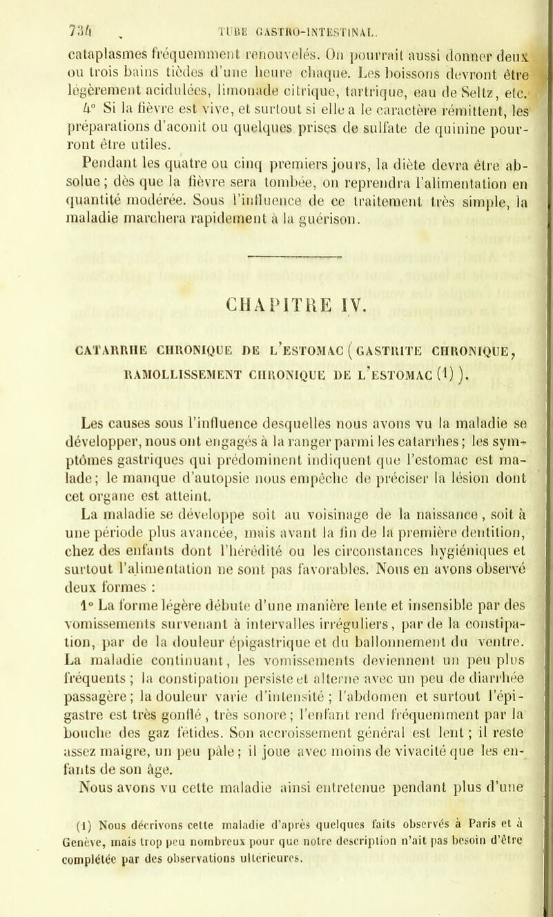 franchement catarrhale, apyrétique, ou à peu près, est commune chez les très jeunes entants, rare chez les plus âgés ; l'autre a l'apparence plus inflammatoire et est à peu près spéciale aux entants qui ont dé- passé l'âge de la première dentition. Première forme [diarrhée des auteurs). — Le symptôme le plus ap- préciable , et souvent le seul, est la diarrhée. Les vomissements sont rares; le ventre est ordinairement volumineux, sonore, le plus souvent indolent à la pression ; la langue est humide, l'appétit n'est pas perdu , mais il est souvent irrégulier, capricieux. Les évacuations se répè- tent plusieurs fois par jour, accompagnées ou non de coliques ; elles sont d'une nature variable, le plus souvent jaunâtres ou verdàtres , mélangées de mucus, de fragments de caséum ou d'autres aliments indigérés. Les petits malades ont les yeux un peu cernés, les chairs molles, le visage pâle ; la fièvre manque en général, à moins qu'elle ne soit déterminée par une autre cause, la dentition, par exemple. D'ordinaire les enfants ne sont pas alités. Quelquefois les symptômes du début sont plus aigus ; il y a de la coloration du visage, de la soif, des coliques ; l'enfant est très irritable ; le pouls est fréquent, la peau un peu chaude. Quel qu'ait été le mode de début, les symptômes, et en particulier la diarrhée, persistent pendant huit jours, quinze jours, un mois même. En général, la maladie est d'autant plus courte que le début a été plus vif et que les symptômes se rapprochent plus de ceux de la seconde forme. Dans les cas au contraire où la maladie est tout à fait apyrétique et ne s'accompagne pas d'amaigrissement ou d'autres symptômes fâcheux, la durée est en général plus longue. C'est alors qu'on voit persister les symptômes au delà de quinze jours sans que l'enfant soit très éprouvé. La terminaison habituelle est le retour à la santé, et alors les selles diminuent de nombre, augmentent de consistance, et leur aspect in- dique une meilleure digestion : l'appétit, s'il a été modifié, se régula- rise ; la soif, si elle existait, disparait ; la pâleur du visage fait place à une coloration rosée, et enfin la convalescence s'établit. Malheureusement ce n'est pas toujours ainsi que la maladie se ter- mine; elle n'est quelquefois que le précurseur des formes aiguës graves et compliquées, ou des formes chroniques; on voit alors apparaître la série des symptômes sur lesquels nous insisterons plus tard. La seconde forme succède quelquefois à celle que nous venons de décrire, c'est-à-dire aune diarrhée simple qui a duré quelques jours; d'autres fois son début est brusque et caractérisé d'emblée par des sym- ptômes locaux et généraux: céphalalgie, fièvre, vomissements, diar- rhée, douleurs abdominales, etc. Alors on peut constater pendant un intervalle de quatre à dix jours environ les symptômes suivants: la figure est assez colorée, les traits 1. 47