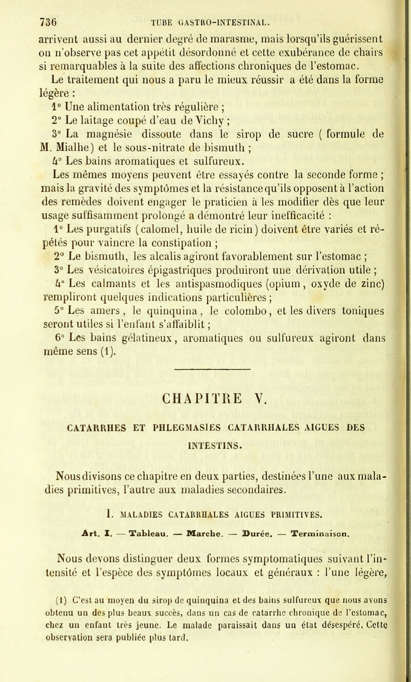 tirés en bas, le sillon naso-labial très marqué; la peau est un peu chaude, souvent moite; le pouls est assez fréquent et bat 100 à 120 ; la fièvre, en un mot, existe, bien que peu intense. L'abdomen est sen- sible à la pression , soit dans la région ombilicale, soit dans les flancs et les fosses iliaques, rarement à l'épigastre: il est assez gros, quelque- fois un peu tendu , sonore ; très rarement on peut percevoir du gar- gouillement. Les selles sont quelquefois très abondantes, très nom- breuses, très liquides, et semblent alors venir de l'intestin grêle, ou bien elles sont plus rares, moins liquides, et varient de deux à quatre, ou six, dans les vingt-quatre heures; elles sont muqueuses et bi- lieuses, rarement vertes, plus souvent jaunes de diverses nuances ou brunes. Les vomissements du début ne se renouvellent plus après un ou deux jours, ou bien il n'y a plus que quelques nausées ; la langue est humide, très rarement sèche, rouge sur la pointe et les bords, cou- verte à sa base d'un enduit blanc ou jaunâtre plus ou moins épais; la bouche est mauvaise, quelquefois l'haleine est fétide ; bien rarement la peau se couvre de sudamina ; une seule de nos malades nous a pré- senté au quatorzième jour de l'entérite deux taches pâles, peu sail- lantes, mal dessinées. Eu même temps les voies respiratoires restent à l'état normal, et aucun signe stéthoscopique de bronchite n'est perçu. Dans un très petit nombre de cas on entend quelques craquements muqueux, mais jamais de râle sibilant ou ronflant. L'enfant conserve presque toujours son intelligence ; très rarement il a du délire, de l'agitation, ou même de la céphalalgie, qui sont fugaces et de peu de durée. Après quelques jours de cet élat, lafièvre baisse, la peau n'estplus chaude, le pouls tombe à 80, 72, selon l'âge; la figure pâlit, elle maigrit même; l'enfant reste un peu affaissé; l'appétit revient ; le dé- voiement persiste encore, mais moins intense; le ventre reprend de la souplesse et perd de sa sensibilité ; puis tous les symptômes mor- bides diminuent peu à peu , et l'enfant est revenu à son état normal après une maladie de douze ou quinze jours ou même de trois septé- naires: il ne lui reste que de la faiblesse et de l'amaigrissement. Rarement nous avons vu l'entérite se prolonger au delà, et se rap- procher ainsi des formes chroniques. Alors l'appétit ne revient pas complètement, le dévoiement continue plus ou moins intense, avec quelques recrudescences et parfois un léger mouvement fébrile; l'amaigrissement persiste ou augmente jusqu'à ce que le dévoiement cesse. Cette prolongation de la maladie reconnaît quelquefois pour cause un écart dans le régime ; sous l'influence d'une alimentation trop abondante, le dévoiement augmente, la fièvre renaît, et chaque nou- velle ingestion d'aliments est suivie d'une pareille recrudescence.