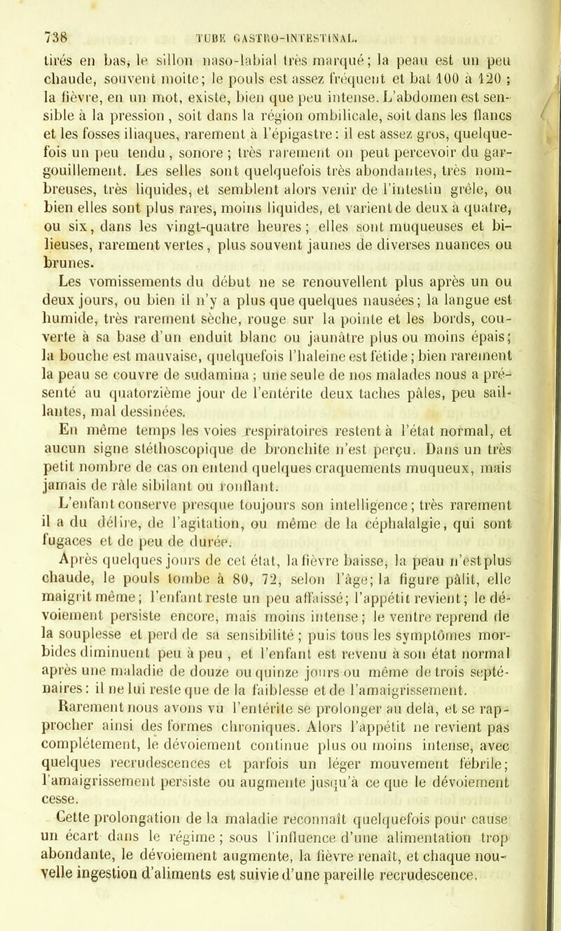 La maladie que nous venons de décrire ne peut être confondue avec aucune autre. Cela est surtout vrai pour la première, forme qui con- siste en un catarrhe simple. La seconde forme pourrait quelquefois en imposer pour une fièvre typhoïde ; mais elle s'en dislingue par l'absence des taches, des sudanhna, du gargouillement, des râles sibi- lants, etc., par sa durée plus courte, par son peu de gravité. En effet elle se termine toujours par guérison, et beaucoup plus ra- rement que la première forme, elle est remplacée par des accidents intestinaux graves. Un seul de nos malades a eu, pendant le cours d'une entérite légère, une pneumonie qui, vu l'âge de l'enfant, a été assez rapidement mortelle. A part cet exemple, tous ceux que nous avons eus sous les yeux ont guéri. Art. ïï. — Causes. Le catarrhe aigu primitif des intestins est une des maladies les plus fréquentes de l'enfance, et surtout des deux premières années de la vie. A l'hôpital des Enfants, on voit surtout la seconde forme ; elle y est cependant rare, puisque nous n'en avons rencontré que dix-sept exem- ples. Quant à la première forme, c'est par exception qu'on la constate à l'hôpital, parce que les parents pauvres attachent peu d'importance à une diarrhée légère, et ne demandent l'entrée de leurs enfants dans les asiles charitables que lorsque la maladie a déjà passé à l'état chro- nique. Dans la pratique civile, au contraire, cette première forme est une des maladies qu'on rencontre le plus souvent. Elle appartient surtout aux plus jeunes enfants, tandis que l'autre forme est particu- lière à ceux qui ont dépassé la seconde année. Les causes peuvent se résumer, pour la première variété, dans le travail de la dentition, le sevrage, une alimentation mauvaise; pour la seconde, dans un écart de régime ; pour toutes deux, dans l'âge, la constitution individuelle et l'état épidemique. Nous n'avons ici rien à ajouter à l'article d'étiologie générale (p. 705). Art. Ï2I. — Xiésioas enatomiqnes. — ïîature de la maladie. L'anatomie pathologique faisant défaut, c'est seulement par l'étude des symptômes que nous localisons la maladie dans le tube digestif. Nous pouvons même admettre que le plus ordinairement le gros intestin est surtout malade, et que quelquefois l'intestin grêle par- ticipe a la lésion. Les symptômes gastriques qui existent dans quelques cas nous font penser que l'estomac n'est pas toujours étranger a la maladie. Quant à l'espèce analomique de la lésion, il y a tout lieu de croire que, dans la première forme, il n'existe guère qu'une hypersécrétion de la muqueuse, sans altération appréciable du tissu: peut-être, dans les cas où il y a de la fièvre et de la douleur abdominale, s'y joint-il un cer-