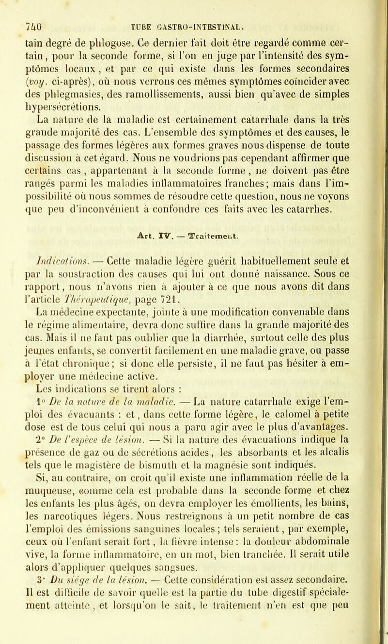 tain degré de phlogose. Ce dernier fait doit être regardé comme cer- tain, pour la seconde forme, si l'on en juge par l'intensité des sym- ptômes locaux , et par ce qui existe dans les formes secondaires (voy. ci-après), où nous verrons ces mêmes symptômes coïncider avec des phlegmasies, des ramollissements, aussi bien qu'avec de simples hypersécrétions. La nature de la maladie est certainement catarrhale dans la très grande majorité des cas. L'ensemble des symptômes et des causes, le passage des formes légères aux formes graves nous dispense de toute discussion à cet égard. Nous ne voudrions pas cependant affirmer que certains cas , appartenant à la seconde forme , ne doivent pas être rangés parmi les maladies inflammatoires franches; mais dans l'im- possibilité où nous sommes de résoudre celte question, nous ne voyons que peu d'inconvénient à confondre ces faits avec les catarrhes. Art. IV. — Traitement. Indications. — Cette maladie légère guérit habituellement seule et par la soustraction des causes qui lui ont donné naissance. Sous ce rapport, nous n'avons rien à ajouter à ce que nous avons dit dans l'article Thérapeutique, page 721. La médecine expectante, jointe à une modification convenable dans le régime alimentaire, devra donc suffire dans la grande majorité des cas. Mais il ne faut pas oublier que la diarrhée, surtout celle des plus jeunes enfants, se convertit facilement en une maladie grave, ou passe à l'état chronique; si donc elle persiste, il ne faut pas hésiter à em- ployer une médecine active. Les indications se tirent alors : 1 De la nature de la maladie. — La nature catarrhale exige l'em- ploi des évacuants : et, dans cette forme légère, le calomel à petite dose est de tous celui qui nous a paru agir avec le plus d'avantages. 2° De l'espèce de lésion. — Si la nature des évacuations indique la présence de gaz ou de sécrétions acides, les absorbants et les alcalis tels que le magistère de bismuth et la magnésie sont indiqués. Si, au contraire, on croit qu'il existe une inflammation réelle de la muqueuse, comme cela est probable dans la seconde forme et chez les enfants les plus âgés, on devra employer les émollients, les bains, les narcotiques légers. Nous restreignons à un petit nombre de cas l'emploi des émissions sanguines locales ; tels seraient, par exemple, ceux où l'enfant serait fort, la fièvre intense: la douleur abdominale vive, la forme inflammatoire, en un mot, bien tranchée. Il serait utile alors d'appliquer quelques sangsues. 3' Du siège de la lésion. — Cette considération est assez secondaire. 11 est difficile de savoir quelle est la partie du tube digestif spéciale- ment atteinte, et lorsqu'on le sait, le traitement n'en est que peu