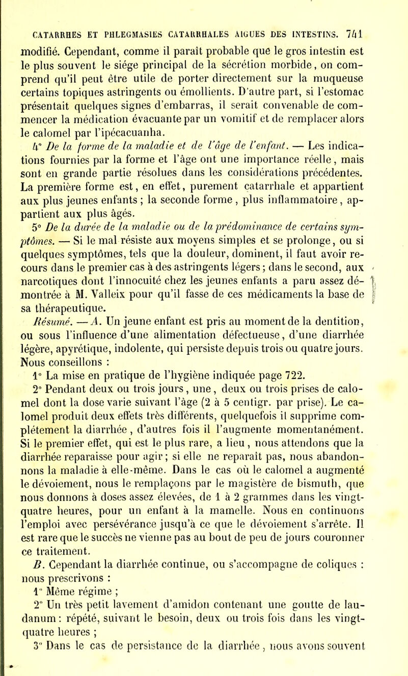 modifié. Cependant, comme il paraît probable que le gros intestin est le plus souvent le siège principal de la sécrétion morbide, on com- prend qu'il peut être utile de porter directement sur la muqueuse certains topiques astringents ou émollients. D'autre part, si l'estomac présentait quelques signes d'embarras, il serait convenable de com- mencer la médication évacuante par un vomitif et de remplacer alors le calomel par l'ipécacuanha. W De la forme de la maladie et de l'âge de l'enfant. — Les indica- tions fournies par la forme et l'âge ont une importance réelle, mais sont en grande partie résolues dans les considérations précédentes. La première forme est, en effet, purement catarrhale et appartient aux plus jeunes enfants ; la seconde forme , plus inflammatoire, ap- partient aux plus âgés. 5° De la durée de la maladie ou de la prédominance de certains sym- ptômes. — Si le mal résiste aux moyens simples et se prolonge, ou si quelques symptômes, tels que la douleur, dominent, il faut avoir re- cours dans le premier cas à des astringents légers ; dans le second, aux narcotiques dont l'innocuité chez les jeunes enfants a paru assez dé- montrée à M. Valleix pour qu'il fasse de ces médicaments la base de sa thérapeutique. Résumé. —A. Un jeune enfant est pris au moment de la dentition, ou sous l'influence d'une alimentation défectueuse, d'une diarrhée légère, apyrétique, indolente, qui persiste depuis trois ou quatre jours. Nous conseillons : 1° La mise en pratique de l'hygiène indiquée page 722. 2° Pendant deux ou trois jours, une, deux ou trois prises de calo- mel dont la dose varie suivant l'âge (2 à 5 centigr. par prise). Le ca- lomel produit deux effets très différents, quelquefois il supprime com- plètement la diarrhée , d'autres fois il l'augmente momentanément. Si le premier effet, qui est le plus rare, a lieu , nous attendons que la diarrhée reparaisse pour agir; si elle ne reparait pas, nous abandon- nons La maladie à elle-même. Dans le cas où le calomel a augmenté le dévoiement, nous le remplaçons par le magistère de bismuth, que nous donnons à doses assez élevées, de 1 à 2 grammes dans les vingt- quatre heures, pour un enfant à la mamelle. Nous en continuons l'emploi avec persévérance jusqu'à ce que le dévoiement s'arrête. Il est rare que le succès ne vienne pas au bout de peu de jours couronner ce traitement. B. Cependant la diarrhée continue, ou s'accompagne de coliques : nous prescrivons : 1 Même régime ; 2 Un très petit lavement d'amidon contenant une goutte de lau- danum : répété, suivant le besoin, deux ou trois fois dans les vingt- quatre heures ; 3 Dans le cas de persistance de la diarrhée , nous avons souvent