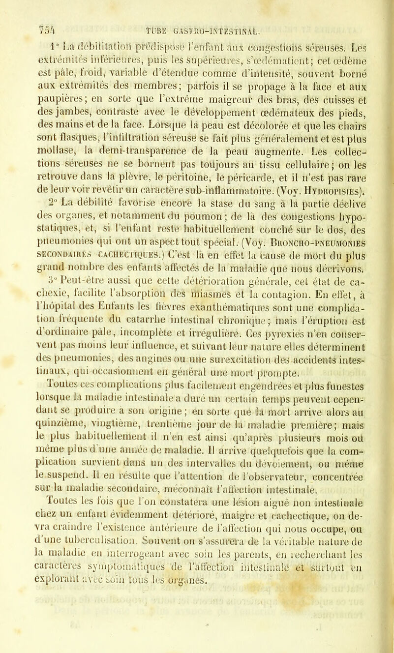 I' La débilitatiori prédispose l'enfant ans congestions séreuses. Les extrémités inférieures, puis les supérieures, s'œdématient; cet œdème est pâle, froid, variable d'étendue comme d'intensité, souvent borné aux extrémités des membres; parfois il se propage à la face et aux paupières; en sorte que l'extrême maigreur des bras, des cuisses et des jambes, contraste avec le développement œdémateux des pieds, des mains et de la face. Lorsque la peau est décolorée et que les chairs sont flasques, l'intiltration séreuse se fait plus généralement et est plus mollase, là demi-transparence de la peau augmente. Les collec- tions séreuses ne se bornent pas toujours au tissu cellulaire; on les retrouve dans la plèvre, le péritoine, le péricarde, et il n'est pas rare de leur voir revêtir un caractère sub-inflammatoire. (Voy. Hydropisies). 3° La débilité favorise encore la stase du sang à la partie déclive des organes, et notamment du poumon; de là des congestions bypo- statiques, et, si l'enfant reste habituellement couché sur le dos, des pneumonies qui ont un aspect tout spécial. (Voy. Broncho-pneumonies secondaikks cachectiques.) C'est là en elfet la cause de mort du plus grand nombre des enfants affectés de la maladie que nous décrivons. 3° Peut-être aussi que cette détérioration générale, cet état de ca- chexie, facilite l'absorption des miasmes et la contagion. En effet, à l'hôpital des Enfants les fièvres exanthématiques sont une complica- tion fréquente du catarrhe intestinal chronique; mais l'éruption est d'ordinaire pâle, incomplète et irrégnlière. Ces pyrexies n'en conser- vent pas moins leur influence, et suivant leur nature elles déterminent des pneumonies, des angines ou une surexcitation des accidents intes- tinaux, qui occasionnent en général une mort prompte. Toutes ces complications plus facilement engendrées et plus funestes lorsque lu maladie intestinale a dure un certain temps peuvent cepen- dant se produire a son origine; en sorte que la mort arrive alors au quinzième, vingtième, trentième jour de la maladie première; mais le plus habituellement il n'en est ainsi qu'après plusieurs mois ou même plus d une année de maladie. Il arrive quelquefois que la com- plication survient dans un des intervalles du devoiement, ou même le suspend. 11 en résulte que l'attention de l'observateur, concentrée sur la maladie secondaire, méconnaît l'affection intestinale. Toutes les fois que l'on constatera une lésion aiguë non intestinale cbez un enfant évidemment détérioré, maigre et cachectique, on de- vra craindre l'existence antérieure de l'affection qui nous occupe, ou d'une tuberculisalion. Souvent on s'assurera de la véritable nature de la maladie en interrogeant avec soin les parents, en recherchant les caractères symplomatiques de l'affection intestinale et surtout en explorant avec soin tous les organes.